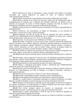 18.1.2 Certificar-se de todas as informações e regras constantes deste Edital e das demais
orientações que estarão disponíveis na página do Inep, no endereço eletrônico
<http://portal.inep.gov.br/enem>.
18.1.3 Cumprir rigorosamente os procedimentos de inscrição estabelecidos neste Edital.
18.1.4 Manter a guarda do seu número de inscrição e senha, pois são indispensáveis para o
acompanhamento da inscrição, para a obtenção dos resultados individuais via Internet e para a
inscrição em programas de acesso ao Ensino Superior, programas de bolsa de estudos e de
financiamento estudantil, entre outros programas do Ministério da Educação.
18.1.4.1 A senha de acesso ao sistema é pessoal, intransferível e de inteira responsabilidade do
PARTICIPANTE.
18.1.5 Certificar-se, com antecedência, na Página do Participante, se sua inscrição foi
confirmada e o local de provas para o qual foi designado.
18.1.6 Comparecer, nos dias do Exame, ao local de realização das provas indicado no
CARTÃO DE CONFIRMAÇÃO DA INSCRIÇÃO, até as 12h00min, de acordo com o horário
oficial de Brasília-DF, conforme itens 10.1, 10.2 e 10.3 deste Edital.
18.1.7 Aguardar, em sala de provas das 13h00min às 13h30min, para iniciar as provas.
18.1.8 Não portar, ao ingressar em sala de provas, lápis, caneta de material não transparente,
lapiseira, borrachas, livros, manuais, impressos, anotações e quaisquer dispositivos eletrônicos, tais
como: máquinas calculadoras, agendas eletrônicas ou similares, telefones celulares, smartphones,
tablets, ipods®, gravadores, pen drive, mp3 ou similar, relógio, alarmes de qualquer espécie ou
qualquer transmissor, gravador ou receptor de dados, imagens, vídeos e mensagens.
18.1.9 Não utilizar, ao ingressar em sala de provas, óculos escuros e artigos de chapelaria, tais
como: boné, chapéu, viseira, gorro ou similares, durante a realização das provas.
18.1.10 Não portar armas de qualquer espécie, ainda que detenha autorização para o respectivo
porte.
18.1.11 Guardar, antes de ingressar em sala de provas, em embalagem porta-objetos fornecida
pelo aplicador, telefone celular desligado, quaisquer outros equipamentos eletrônicos desligados e
outros pertences listados anteriormente, sob pena de eliminação do Exame.
18.1.12 Responsabilizar-se pela guarda de quaisquer dos objetos supracitados.
18.1.13 Manter a embalagem porta-objetos lacrada e identificada pelo PARTICIPANTE
embaixo da carteira até a saída da sala de provas.
18.1.14 Iniciar as provas somente após a leitura das instruções contidas na capa do Caderno de
Questões, no Cartão-Resposta, na Folha de Redação e na Folha de Rascunho, observada a
autorização do aplicador.
18.1.15 Antes de iniciar as provas, verificar se o seu Caderno de Questões:
18.1.15.1 contém a quantidade de questões indicadas no seu Cartão-Resposta; e
18.1.15.2 contém qualquer defeito gráfico que impossibilite a resposta às questões.
18.1.16 Ler e conferir todas as informações registradas no Caderno de Questões, no Cartão-
Resposta, na Folha de Redação, na lista de presença e nos demais documentos do Exame.
18.1.17 Reportar exclusivamente ao aplicador da sua sala qualquer ocorrência em relação ao
seu Caderno de Questões, ao Cartão-Resposta e à Folha de Redação, para que sejam tomadas as
providências cabíveis no momento da aplicação das provas.
18.1.18 Não realizar qualquer espécie de consulta ou comunicação com outro
PARTICIPANTE durante a realização das provas, sob pena de eliminação do Exame.
18.1.19 Marcar a opção correspondente à COR da capa do seu Caderno de Questões no
respectivo Cartão-Resposta para fins de correção.
18.1.20 Transcrever a FRASE apresentada na capa do seu Caderno de Questões no respectivo
Cartão-Resposta.
 