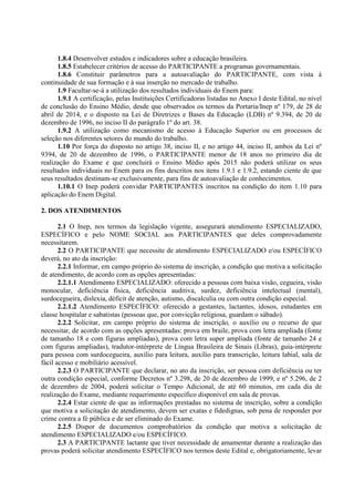 1.8.4 Desenvolver estudos e indicadores sobre a educação brasileira.
1.8.5 Estabelecer critérios de acesso do PARTICIPANTE a programas governamentais.
1.8.6 Constituir parâmetros para a autoavaliação do PARTICIPANTE, com vista à
continuidade de sua formação e à sua inserção no mercado de trabalho.
1.9 Facultar-se-á a utilização dos resultados individuais do Enem para:
1.9.1 A certificação, pelas Instituições Certificadoras listadas no Anexo I deste Edital, no nível
de conclusão do Ensino Médio, desde que observados os termos da Portaria/Inep nº 179, de 28 de
abril de 2014, e o disposto na Lei de Diretrizes e Bases da Educação (LDB) nº 9.394, de 20 de
dezembro de 1996, no inciso II do parágrafo 1º do art. 38.
1.9.2 A utilização como mecanismo de acesso à Educação Superior ou em processos de
seleção nos diferentes setores do mundo do trabalho.
1.10 Por força do disposto no artigo 38, inciso II, e no artigo 44, inciso II, ambos da Lei nº
9394, de 20 de dezembro de 1996, o PARTICIPANTE menor de 18 anos no primeiro dia de
realização do Exame e que concluirá o Ensino Médio após 2015 não poderá utilizar os seus
resultados individuais no Enem para os fins descritos nos itens 1.9.1 e 1.9.2, estando ciente de que
seus resultados destinam-se exclusivamente, para fins de autoavaliação de conhecimentos.
1.10.1 O Inep poderá convidar PARTICIPANTES inscritos na condição do item 1.10 para
aplicação do Enem Digital.
2. DOS ATENDIMENTOS
2.1 O Inep, nos termos da legislação vigente, assegurará atendimento ESPECIALIZADO,
ESPECÍFICO e pelo NOME SOCIAL aos PARTICIPANTES que deles comprovadamente
necessitarem.
2.2 O PARTICIPANTE que necessite de atendimento ESPECIALIZADO e/ou ESPECÍFICO
deverá, no ato da inscrição:
2.2.1 Informar, em campo próprio do sistema de inscrição, a condição que motiva a solicitação
de atendimento, de acordo com as opções apresentadas:
2.2.1.1 Atendimento ESPECIALIZADO: oferecido a pessoas com baixa visão, cegueira, visão
monocular, deficiência física, deficiência auditiva, surdez, deficiência intelectual (mental),
surdocegueira, dislexia, déficit de atenção, autismo, discalculia ou com outra condição especial.
2.2.1.2 Atendimento ESPECÍFICO: oferecido a gestantes, lactantes, idosos, estudantes em
classe hospitalar e sabatistas (pessoas que, por convicção religiosa, guardam o sábado).
2.2.2 Solicitar, em campo próprio do sistema de inscrição, o auxílio ou o recurso de que
necessitar, de acordo com as opções apresentadas: prova em braile, prova com letra ampliada (fonte
de tamanho 18 e com figuras ampliadas), prova com letra super ampliada (fonte de tamanho 24 e
com figuras ampliadas), tradutor-intérprete de Língua Brasileira de Sinais (Libras), guia-intérprete
para pessoa com surdocegueira, auxílio para leitura, auxílio para transcrição, leitura labial, sala de
fácil acesso e mobiliário acessível.
2.2.3 O PARTICIPANTE que declarar, no ato da inscrição, ser pessoa com deficiência ou ter
outra condição especial, conforme Decretos nº 3.298, de 20 de dezembro de 1999, e nº 5.296, de 2
de dezembro de 2004, poderá solicitar o Tempo Adicional, de até 60 minutos, em cada dia de
realização do Exame, mediante requerimento específico disponível em sala de provas.
2.2.4 Estar ciente de que as informações prestadas no sistema de inscrição, sobre a condição
que motiva a solicitação de atendimento, devem ser exatas e fidedignas, sob pena de responder por
crime contra a fé pública e de ser eliminado do Exame.
2.2.5 Dispor de documentos comprobatórios da condição que motiva a solicitação de
atendimento ESPECIALIZADO e/ou ESPECÍFICO.
2.3 A PARTICIPANTE lactante que tiver necessidade de amamentar durante a realização das
provas poderá solicitar atendimento ESPECÍFICO nos termos deste Edital e, obrigatoriamente, levar
 