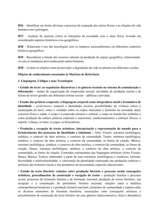 H26 – Identificar em fontes diversas o processo de ocupação dos meios físicos e as relações da vida
humana com a paisagem.
H27 – Analisar de maneira crítica as interações da sociedade com o meio físico, levando em
consideração aspectos históricos e/ou geográficos.
H28 – Relacionar o uso das tecnologias com os impactos socioambientais em diferentes contextos
histórico-geográficos.
H29 – Reconhecer a função dos recursos naturais na produção do espaço geográfico, relacionando-
os com as mudanças provocadas pelas ações humanas.
H30 – Avaliar as relações entre preservação e degradação da vida no planeta nas diferentes escalas.
Objetos de conhecimento associados às Matrizes de Referência
1. Linguagens, Códigos e suas Tecnologias
• Estudo do texto: as sequências discursivas e os gêneros textuais no sistema de comunicação e
informação – modos de organização da composição textual; atividades de produção escrita e de
leitura de textos gerados nas diferentes esferas sociais – públicas e privadas.
• Estudo das práticas corporais: a linguagem corporal como integradora social e formadora de
identidade – performance corporal e identidades juvenis; possibilidades de vivência crítica e
emancipada do lazer; mitos e verdades sobre os corpos masculino e feminino na sociedade atual;
exercício físico e saúde; o corpo e a expressão artística e cultural; o corpo no mundo dos símbolos e
como produção da cultura; práticas corporais e autonomia; condicionamentos e esforços físicos; o
esporte; a dança; as lutas; os jogos; as brincadeiras.
• Produção e recepção de textos artísticos: interpretação e representação do mundo para o
fortalecimento dos processos de identidade e cidadania – Artes Visuais: estrutura morfológica,
sintática, o contexto da obra artística, o contexto da comunidade. Teatro: estrutura morfológica,
sintática, o contexto da obra artística, o contexto da comunidade, as fontes de criação. Música:
estrutura morfológica, sintática, o contexto da obra artística, o contexto da comunidade, as fontes de
criação. Dança: estrutura morfológica, sintática, o contexto da obra artística, o contexto da
comunidade, as fontes de criação. Conteúdos estruturantes das linguagens artísticas (Artes Visuais,
Dança, Música, Teatro), elaborados a partir de suas estruturas morfológicas e sintáticas; inclusão,
diversidade e multiculturalidade: a valorização da pluralidade expressada nas produções estéticas e
artísticas das minorias sociais e dos portadores de necessidades especiais educacionais.
• Estudo do texto literário: relações entre produção literária e processo social, concepções
artísticas, procedimentos de construção e recepção de textos – produção literária e processo
social; processos de formação literária e de formação nacional; produção de textos literários, sua
recepção e a constituição do patrimônio literário nacional; relações entre a dialética
cosmopolitismo/localismo e a produção literária nacional; elementos de continuidade e ruptura entre
os diversos momentos da literatura brasileira; associações entre concepções artísticas e
procedimentos de construção do texto literário em seus gêneros (épico/narrativo, lírico e dramático)
 