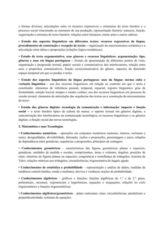 e formas diversas; articulações entre os recursos expressivos e estruturais do texto literário e o
processo social relacionado ao momento de sua produção; representação literária: natureza, função,
organização e estrutura do texto literário; relações entre literatura, outras artes e outros saberes.
• Estudo dos aspectos linguísticos em diferentes textos: recursos expressivos da língua,
procedimentos de construção e recepção de textos – organização da macroestrutura semântica e a
articulação entre idéias e proposições (relações lógico-semânticas).
• Estudo do texto argumentativo, seus gêneros e recursos linguísticos: argumentação: tipo,
gêneros e usos em língua portuguesa – formas de apresentação de diferentes pontos de vista;
organização e progressão textual; papéis sociais e comunicativos dos interlocutores, relação entre
usos e propósitos comunicativos, função sociocomunicativa do gênero, aspectos da dimensão
espaço-temporal em que se produz o texto.
• Estudo dos aspectos linguísticos da língua portuguesa: usos da língua: norma culta e
variação linguística – uso dos recursos linguísticos em relação ao contexto em que o texto é
constituído: elementos de referência pessoal, temporal, espacial, registro linguístico, grau de
formalidade, seleção lexical, tempos e modos verbais; uso dos recursos linguísticos em processo de
coesão textual: elementos de articulação das sequências dos textos ou a construção da microestrutura
do texto.
• Estudo dos gêneros digitais: tecnologia da comunicação e informação: impacto e função
social – o texto literário típico da cultura de massa: o suporte textual em gêneros digitais; a
caracterização dos interlocutores na comunicação tecnológica; os recursos linguísticos e os gêneros
digitais; a função social das novas tecnologias.
2. Matemática e suas Tecnologias
• Conhecimentos numéricos – operações em conjuntos numéricos (naturais, inteiros, racionais e
reais), desigualdades, divisibilidade, fatoração, razões e proporções, porcentagem e juros, relações
de dependência entre grandezas, sequências e progressões, princípios de contagem.
• Conhecimentos geométricos – características das figuras geométricas planas e espaciais;
grandezas, unidades de medida e escalas; comprimentos, áreas e volumes; ângulos; posições de
retas; simetrias de figuras planas ou espaciais; congruência e semelhança de triângulos; teorema de
Tales; relações métricas nos triângulos; circunferências; trigonometria do ângulo agudo.
• Conhecimentos de estatística e probabilidade – representação e análise de dados; medidas de
tendência central (médias, moda e mediana); desvios e variância; noções de probabilidade.
• Conhecimentos algébricos – gráficos e funções; funções algébricas do 1.º e do 2.º graus,
polinomiais, racionais, exponenciais e logarítmicas; equações e inequações; relações no ciclo
trigonométrico e funções trigonométricas.
• Conhecimentos algébricos/geométricos – plano cartesiano; retas; circunferências; paralelismo e
perpendicularidade, sistemas de equações.
 