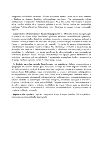 franquismo, salazarismo e stalinismo. Ditaduras políticas na América Latina: Estado Novo no Brasil
e ditaduras na América. Conflitos político-culturais pós-Guerra Fria, reorganização política
internacional e os organismos multilaterais nos séculos XX e XXI. A luta pela conquista de direitos
pelos cidadãos: direitos civis, humanos, políticos e sociais. Direitos sociais nas constituições
brasileiras. Políticas afirmativas. Vida urbana: redes e hierarquia nas cidades, pobreza e segregação
espacial.
• Características e transformações das estruturas produtivas – Diferentes formas de organização
da produção: escravismo antigo, feudalismo, capitalismo, socialismo e suas diferentes experiências.
Economia agroexportadora brasileira: complexo açucareiro; a mineração no período colonial; a
economia cafeeira; a borracha na Amazônia. Revolução Industrial: criação do sistema de fábrica na
Europa e transformações no processo de produção. Formação do espaço urbano-industrial.
Transformações na estrutura produtiva no século XX: o fordismo, o toyotismo, as novas técnicas de
produção e seus impactos. A industrialização brasileira, a urbanização e as transformações sociais e
trabalhistas. A globalização e as novas tecnologias de telecomunicação e suas consequências
econômicas, políticas e sociais. Produção e transformação dos espaços agrários. Modernização da
agricultura e estruturas agrárias tradicionais. O agronegócio, a agricultura familiar, os assalariados
do campo e as lutas sociais no campo. A relação campo-cidade.
• Os domínios naturais e a relação do ser humano com o ambiente – Relação homem-natureza, a
apropriação dos recursos naturais pelas sociedades ao longo do tempo. Impacto ambiental das
atividades econômicas no Brasil. Recursos minerais e energéticos: exploração e impactos. Recursos
hídricos; bacias hidrográficas e seus aproveitamentos. As questões ambientais contemporâneas:
mudança climática, ilhas de calor, efeito estufa, chuva ácida, a destruição da camada de ozônio. A
nova ordem ambiental internacional; políticas territoriais ambientais; uso e conservação dos recursos
naturais, unidades de conservação, corredores ecológicos, zoneamento ecológico e econômico.
Origem e evolução do conceito de sustentabilidade. Estrutura interna da terra. Estruturas do solo e
do relevo; agentes internos e externos modeladores do relevo. Situação geral da atmosfera e
classificação climática. As características climáticas do território brasileiro. Os grandes domínios da
vegetação no Brasil e no mundo.
• Representação espacial – Projeções cartográficas; leitura de mapas temáticos, físicos e políticos;
tecnologias modernas aplicadas à cartografia.
 
