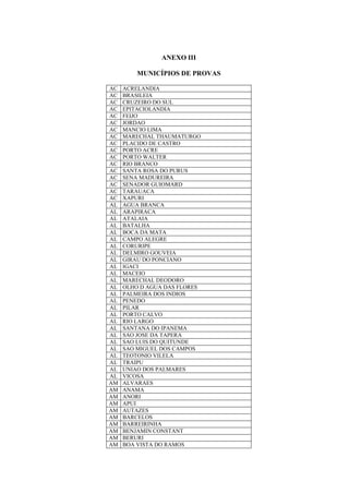 ANEXO III
MUNICÍPIOS DE PROVAS
AC ACRELANDIA
AC BRASILEIA
AC CRUZEIRO DO SUL
AC EPITACIOLANDIA
AC FEIJO
AC JORDAO
AC MANCIO LIMA
AC MARECHAL THAUMATURGO
AC PLACIDO DE CASTRO
AC PORTO ACRE
AC PORTO WALTER
AC RIO BRANCO
AC SANTA ROSA DO PURUS
AC SENA MADUREIRA
AC SENADOR GUIOMARD
AC TARAUACA
AC XAPURI
AL AGUA BRANCA
AL ARAPIRACA
AL ATALAIA
AL BATALHA
AL BOCA DA MATA
AL CAMPO ALEGRE
AL CORURIPE
AL DELMIRO GOUVEIA
AL GIRAU DO PONCIANO
AL IGACI
AL MACEIO
AL MARECHAL DEODORO
AL OLHO D AGUA DAS FLORES
AL PALMEIRA DOS INDIOS
AL PENEDO
AL PILAR
AL PORTO CALVO
AL RIO LARGO
AL SANTANA DO IPANEMA
AL SAO JOSE DA TAPERA
AL SAO LUIS DO QUITUNDE
AL SAO MIGUEL DOS CAMPOS
AL TEOTONIO VILELA
AL TRAIPU
AL UNIAO DOS PALMARES
AL VICOSA
AM ALVARAES
AM ANAMA
AM ANORI
AM APUI
AM AUTAZES
AM BARCELOS
AM BARREIRINHA
AM BENJAMIN CONSTANT
AM BERURI
AM BOA VISTA DO RAMOS
 