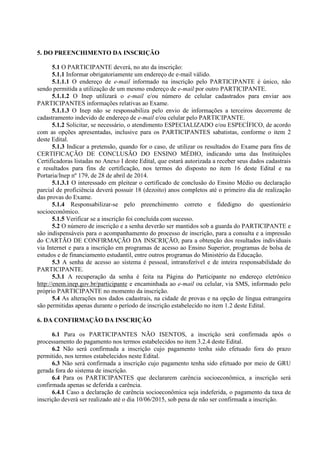 5. DO PREENCHIMENTO DA INSCRIÇÃO
5.1 O PARTICIPANTE deverá, no ato da inscrição:
5.1.1 Informar obrigatoriamente um endereço de e-mail válido.
5.1.1.1 O endereço de e-mail informado na inscrição pelo PARTICIPANTE é único, não
sendo permitida a utilização de um mesmo endereço de e-mail por outro PARTICIPANTE.
5.1.1.2 O Inep utilizará o e-mail e/ou número de celular cadastrados para enviar aos
PARTICIPANTES informações relativas ao Exame.
5.1.1.3 O Inep não se responsabiliza pelo envio de informações a terceiros decorrente de
cadastramento indevido de endereço de e-mail e/ou celular pelo PARTICIPANTE.
5.1.2 Solicitar, se necessário, o atendimento ESPECIALIZADO e/ou ESPECÍFICO, de acordo
com as opções apresentadas, inclusive para os PARTICIPANTES sabatistas, conforme o item 2
deste Edital.
5.1.3 Indicar a pretensão, quando for o caso, de utilizar os resultados do Exame para fins de
CERTIFICAÇÃO DE CONCLUSÃO DO ENSINO MÉDIO, indicando uma das Instituições
Certificadoras listadas no Anexo I deste Edital, que estará autorizada a receber seus dados cadastrais
e resultados para fins de certificação, nos termos do disposto no item 16 deste Edital e na
Portaria/Inep nº 179, de 28 de abril de 2014.
5.1.3.1 O interessado em pleitear o certificado de conclusão do Ensino Médio ou declaração
parcial de proficiência deverá possuir 18 (dezoito) anos completos até o primeiro dia de realização
das provas do Exame.
5.1.4 Responsabilizar-se pelo preenchimento correto e fidedigno do questionário
socioeconômico.
5.1.5 Verificar se a inscrição foi concluída com sucesso.
5.2 O número de inscrição e a senha deverão ser mantidos sob a guarda do PARTICIPANTE e
são indispensáveis para o acompanhamento do processo de inscrição, para a consulta e a impressão
do CARTÃO DE CONFIRMAÇÃO DA INSCRIÇÃO, para a obtenção dos resultados individuais
via Internet e para a inscrição em programas de acesso ao Ensino Superior, programas de bolsa de
estudos e de financiamento estudantil, entre outros programas do Ministério da Educação.
5.3 A senha de acesso ao sistema é pessoal, intransferível e de inteira responsabilidade do
PARTICIPANTE.
5.3.1 A recuperação da senha é feita na Página do Participante no endereço eletrônico
http://enem.inep.gov.br/participante e encaminhada ao e-mail ou celular, via SMS, informado pelo
próprio PARTICIPANTE no momento da inscrição.
5.4 As alterações nos dados cadastrais, na cidade de provas e na opção de língua estrangeira
são permitidas apenas durante o período de inscrição estabelecido no item 1.2 deste Edital.
6. DA CONFIRMAÇÃO DA INSCRIÇÃO
6.1 Para os PARTICIPANTES NÃO ISENTOS, a inscrição será confirmada após o
processamento do pagamento nos termos estabelecidos no item 3.2.4 deste Edital.
6.2 Não será confirmada a inscrição cujo pagamento tenha sido efetuado fora do prazo
permitido, nos termos estabelecidos neste Edital.
6.3 Não será confirmada a inscrição cujo pagamento tenha sido efetuado por meio de GRU
gerada fora do sistema de inscrição.
6.4 Para os PARTICIPANTES que declararem carência socioeconômica, a inscrição será
confirmada apenas se deferida a carência.
6.4.1 Caso a declaração de carência socioeconômica seja indeferida, o pagamento da taxa de
inscrição deverá ser realizado até o dia 10/06/2015, sob pena de não ser confirmada a inscrição.
 