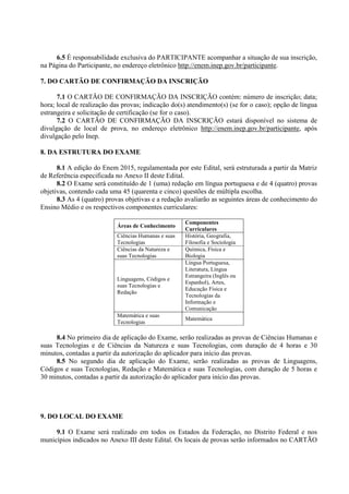 6.5 É responsabilidade exclusiva do PARTICIPANTE acompanhar a situação de sua inscrição,
na Página do Participante, no endereço eletrônico http://enem.inep.gov.br/participante.
7. DO CARTÃO DE CONFIRMAÇÃO DA INSCRIÇÃO
7.1 O CARTÃO DE CONFIRMAÇÃO DA INSCRIÇÃO contém: número de inscrição; data;
hora; local de realização das provas; indicação do(s) atendimento(s) (se for o caso); opção de língua
estrangeira e solicitação de certificação (se for o caso).
7.2 O CARTÃO DE CONFIRMAÇÃO DA INSCRIÇÃO estará disponível no sistema de
divulgação de local de prova, no endereço eletrônico http://enem.inep.gov.br/participante, após
divulgação pelo Inep.
8. DA ESTRUTURA DO EXAME
8.1 A edição do Enem 2015, regulamentada por este Edital, será estruturada a partir da Matriz
de Referência especificada no Anexo II deste Edital.
8.2 O Exame será constituído de 1 (uma) redação em língua portuguesa e de 4 (quatro) provas
objetivas, contendo cada uma 45 (quarenta e cinco) questões de múltipla escolha.
8.3 As 4 (quatro) provas objetivas e a redação avaliarão as seguintes áreas de conhecimento do
Ensino Médio e os respectivos componentes curriculares:
Áreas de Conhecimento
Componentes
Curriculares
Ciências Humanas e suas
Tecnologias
História, Geografia,
Filosofia e Sociologia
Ciências da Natureza e
suas Tecnologias
Química, Física e
Biologia
Linguagens, Códigos e
suas Tecnologias e
Redação
Língua Portuguesa,
Literatura, Língua
Estrangeira (Inglês ou
Espanhol), Artes,
Educação Física e
Tecnologias da
Informação e
Comunicação
Matemática e suas
Tecnologias
Matemática
8.4 No primeiro dia de aplicação do Exame, serão realizadas as provas de Ciências Humanas e
suas Tecnologias e de Ciências da Natureza e suas Tecnologias, com duração de 4 horas e 30
minutos, contadas a partir da autorização do aplicador para início das provas.
8.5 No segundo dia de aplicação do Exame, serão realizadas as provas de Linguagens,
Códigos e suas Tecnologias, Redação e Matemática e suas Tecnologias, com duração de 5 horas e
30 minutos, contadas a partir da autorização do aplicador para início das provas.
9. DO LOCAL DO EXAME
9.1 O Exame será realizado em todos os Estados da Federação, no Distrito Federal e nos
municípios indicados no Anexo III deste Edital. Os locais de provas serão informados no CARTÃO
 