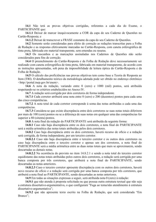 14.1 Não terá as provas objetivas corrigidas, referentes a cada dia do Exame, o
PARTICIPANTE que:
14.1.1 Deixar de marcar inequivocamente a COR da capa do seu Caderno de Questões no
Cartão-Resposta; e
14.1.2 Deixar de transcrever a FRASE constante da capa do seu Caderno de Questões.
14.2 Somente serão consideradas para efeito de correção as redações transcritas para a Folha
de Redação e as respostas efetivamente marcadas no Cartão-Resposta, com caneta esferográfica de
tinta preta, fabricada em material transparente, sem emendas ou rasuras.
14.3 Os rascunhos e as marcações assinaladas nos Cadernos de Questões não serão
considerados para fins de correção.
14.4 O preenchimento do Cartão-Resposta e da Folha de Redação deve necessariamente ser
realizado com caneta esferográfica de tinta preta, fabricada em material transparente, de acordo com
as instruções apresentadas, sob pena da impossibilidade de leitura óptica do Cartão-Resposta e da
Folha de Redação.
14.5 O cálculo das proficiências nas provas objetivas tem como base a Teoria de Resposta ao
Item (TRI). O detalhamento teórico da metodologia adotada pode ser obtido no endereço eletrônico
<http://portal.inep.gov.br/enem>.
14.6 A nota da redação, variando entre 0 (zero) e 1000 (mil) pontos, será atribuída
respeitando-se os critérios estabelecidos no Anexo IV.
14.7 A redação será corrigida por dois corretores de forma independente.
14.7.1 Cada corretor atribuirá uma nota entre 0 (zero) e 200 (duzentos) pontos para cada uma
das cinco competências.
14.7.2 A nota total de cada corretor corresponde à soma das notas atribuídas a cada uma das
competências.
14.7.3 Considera-se que existe discrepância entre dois corretores se suas notas totais diferirem
por mais de 100 (cem) pontos ou se a diferença de suas notas em qualquer uma das competências for
superior a 80 (oitenta) pontos.
14.8 A nota final da redação do PARTICIPANTE será atribuída da seguinte forma:
14.8.1 Caso não haja discrepância entre os dois corretores, a nota final do PARTICIPANTE
será a média aritmética das notas totais atribuídas pelos dois corretores.
14.8.2 Caso haja discrepância entre os dois corretores, haverá recurso de ofício e a redação
será corrigida, de forma independente, por um terceiro corretor.
14.8.2.1 Caso não haja discrepância entre o terceiro corretor e os outros dois corretores ou
caso haja discrepância entre o terceiro corretor e apenas um dos corretores, a nota final do
PARTICIPANTE será a média aritmética entre as duas notas totais que mais se aproximarem, sendo
descartadas as demais notas.
14.8.2.2 Na ocorrência do previsto no item 14.8.2.1 e sendo a nota total do terceiro corretor
equidistante das notas totais atribuídas pelos outros dois corretores, a redação será corrigida por uma
banca composta por três corretores, que atribuirá a nota final do PARTICIPANTE, sendo
descartadas as notas anteriores.
14.8.2.3 Caso o terceiro corretor apresente discrepância com os outros dois corretores, haverá
novo recurso de ofício e a redação será corrigida por uma banca composta por três corretores, que
atribuirá a nota final ao PARTICIPANTE, sendo descartadas as notas anteriores.
14.9 Em todas as situações expressas a seguir, será atribuída nota 0 (zero) à redação:
14.9.1 que não atenda à proposta solicitada ou que possua outra estrutura textual que não seja
a estrutura dissertativo-argumentativa, o que configurará “Fuga ao tema/não atendimento à estrutura
dissertativo-argumentativa”;
14.9.2 que não apresente texto escrito na Folha de Redação, que será considerada “Em
Branco”;
 