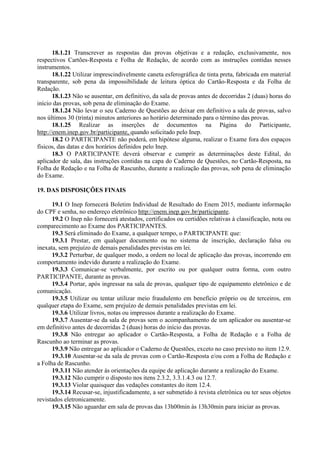 18.1.21 Transcrever as respostas das provas objetivas e a redação, exclusivamente, nos
respectivos Cartões-Resposta e Folha de Redação, de acordo com as instruções contidas nesses
instrumentos.
18.1.22 Utilizar imprescindivelmente caneta esferográfica de tinta preta, fabricada em material
transparente, sob pena da impossibilidade de leitura óptica do Cartão-Resposta e da Folha de
Redação.
18.1.23 Não se ausentar, em definitivo, da sala de provas antes de decorridas 2 (duas) horas do
início das provas, sob pena de eliminação do Exame.
18.1.24 Não levar o seu Caderno de Questões ao deixar em definitivo a sala de provas, salvo
nos últimos 30 (trinta) minutos anteriores ao horário determinado para o término das provas.
18.1.25 Realizar as inserções de documentos na Página do Participante,
http://enem.inep.gov.br/participante, quando solicitado pelo Inep.
18.2 O PARTICIPANTE não poderá, em hipótese alguma, realizar o Exame fora dos espaços
físicos, das datas e dos horários definidos pelo Inep.
18.3 O PARTICIPANTE deverá observar e cumprir as determinações deste Edital, do
aplicador de sala, das instruções contidas na capa do Caderno de Questões, no Cartão-Resposta, na
Folha de Redação e na Folha de Rascunho, durante a realização das provas, sob pena de eliminação
do Exame.
19. DAS DISPOSIÇÕES FINAIS
19.1 O Inep fornecerá Boletim Individual de Resultado do Enem 2015, mediante informação
do CPF e senha, no endereço eletrônico http://enem.inep.gov.br/participante.
19.2 O Inep não fornecerá atestados, certificados ou certidões relativas à classificação, nota ou
comparecimento ao Exame dos PARTICIPANTES.
19.3 Será eliminado do Exame, a qualquer tempo, o PARTICIPANTE que:
19.3.1 Prestar, em qualquer documento ou no sistema de inscrição, declaração falsa ou
inexata, sem prejuízo de demais penalidades previstas em lei.
19.3.2 Perturbar, de qualquer modo, a ordem no local de aplicação das provas, incorrendo em
comportamento indevido durante a realização do Exame.
19.3.3 Comunicar-se verbalmente, por escrito ou por qualquer outra forma, com outro
PARTICIPANTE, durante as provas.
19.3.4 Portar, após ingressar na sala de provas, qualquer tipo de equipamento eletrônico e de
comunicação.
19.3.5 Utilizar ou tentar utilizar meio fraudulento em benefício próprio ou de terceiros, em
qualquer etapa do Exame, sem prejuízo de demais penalidades previstas em lei.
19.3.6 Utilizar livros, notas ou impressos durante a realização do Exame.
19.3.7 Ausentar-se da sala de provas sem o acompanhamento de um aplicador ou ausentar-se
em definitivo antes de decorridas 2 (duas) horas do início das provas.
19.3.8 Não entregar ao aplicador o Cartão-Resposta, a Folha de Redação e a Folha de
Rascunho ao terminar as provas.
19.3.9 Não entregar ao aplicador o Caderno de Questões, exceto no caso previsto no item 12.9.
19.3.10 Ausentar-se da sala de provas com o Cartão-Resposta e/ou com a Folha de Redação e
a Folha de Rascunho.
19.3.11 Não atender às orientações da equipe de aplicação durante a realização do Exame.
19.3.12 Não cumprir o disposto nos itens 2.3.2, 3.3.1.4.3 ou 12.7.
19.3.13 Violar quaisquer das vedações constantes do item 12.4.
19.3.14 Recusar-se, injustificadamente, a ser submetido à revista eletrônica ou ter seus objetos
revistados eletronicamente.
19.3.15 Não aguardar em sala de provas das 13h00min às 13h30min para iniciar as provas.
 