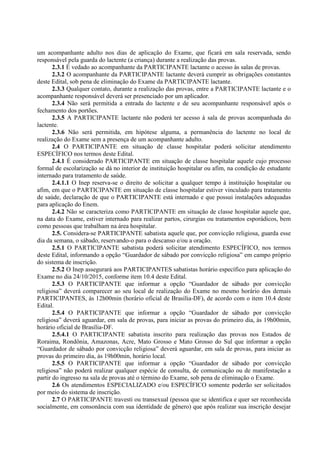 um acompanhante adulto nos dias de aplicação do Exame, que ficará em sala reservada, sendo
responsável pela guarda do lactente (a criança) durante a realização das provas.
2.3.1 É vedado ao acompanhante da PARTICIPANTE lactante o acesso às salas de provas.
2.3.2 O acompanhante da PARTICIPANTE lactante deverá cumprir as obrigações constantes
deste Edital, sob pena de eliminação do Exame da PARTICIPANTE lactante.
2.3.3 Qualquer contato, durante a realização das provas, entre a PARTICIPANTE lactante e o
acompanhante responsável deverá ser presenciado por um aplicador.
2.3.4 Não será permitida a entrada do lactente e de seu acompanhante responsável após o
fechamento dos portões.
2.3.5 A PARTICIPANTE lactante não poderá ter acesso à sala de provas acompanhada do
lactente.
2.3.6 Não será permitida, em hipótese alguma, a permanência do lactente no local de
realização do Exame sem a presença de um acompanhante adulto.
2.4 O PARTICIPANTE em situação de classe hospitalar poderá solicitar atendimento
ESPECÍFICO nos termos deste Edital.
2.4.1 É considerado PARTICIPANTE em situação de classe hospitalar aquele cujo processo
formal de escolarização se dá no interior de instituição hospitalar ou afim, na condição de estudante
internado para tratamento de saúde.
2.4.1.1 O Inep reserva-se o direito de solicitar a qualquer tempo à instituição hospitalar ou
afim, em que o PARTICIPANTE em situação de classe hospitalar estiver vinculado para tratamento
de saúde, declaração de que o PARTICIPANTE está internado e que possui instalações adequadas
para aplicação do Enem.
2.4.2 Não se caracteriza como PARTICIPANTE em situação de classe hospitalar aquele que,
na data do Exame, estiver internado para realizar partos, cirurgias ou tratamentos esporádicos, bem
como pessoas que trabalham na área hospitalar.
2.5. Considera-se PARTICIPANTE sabatista aquele que, por convicção religiosa, guarda esse
dia da semana, o sábado, reservando-o para o descanso e/ou a oração.
2.5.1 O PARTICIPANTE sabatista poderá solicitar atendimento ESPECÍFICO, nos termos
deste Edital, informando a opção “Guardador de sábado por convicção religiosa” em campo próprio
do sistema de inscrição.
2.5.2 O Inep assegurará aos PARTICIPANTES sabatistas horário específico para aplicação do
Exame no dia 24/10/2015, conforme item 10.4 deste Edital.
2.5.3 O PARTICIPANTE que informar a opção “Guardador de sábado por convicção
religiosa” deverá comparecer ao seu local de realização do Exame no mesmo horário dos demais
PARTICIPANTES, às 12h00min (horário oficial de Brasília-DF), de acordo com o item 10.4 deste
Edital.
2.5.4 O PARTICIPANTE que informar a opção “Guardador de sábado por convicção
religiosa” deverá aguardar, em sala de provas, para iniciar as provas do primeiro dia, às 19h00min,
horário oficial de Brasília-DF.
2.5.4.1 O PARTICIPANTE sabatista inscrito para realização das provas nos Estados de
Roraima, Rondônia, Amazonas, Acre, Mato Grosso e Mato Grosso do Sul que informar a opção
“Guardador de sábado por convicção religiosa” deverá aguardar, em sala de provas, para iniciar as
provas do primeiro dia, às 19h00min, horário local.
2.5.5 O PARTICIPANTE que informar a opção “Guardador de sábado por convicção
religiosa” não poderá realizar qualquer espécie de consulta, de comunicação ou de manifestação a
partir do ingresso na sala de provas até o término do Exame, sob pena de eliminação o Exame.
2.6 Os atendimentos ESPECIALIZADO e/ou ESPECÍFICO somente poderão ser solicitados
por meio do sistema de inscrição.
2.7 O PARTICIPANTE travesti ou transexual (pessoa que se identifica e quer ser reconhecida
socialmente, em consonância com sua identidade de gênero) que após realizar sua inscrição desejar
 