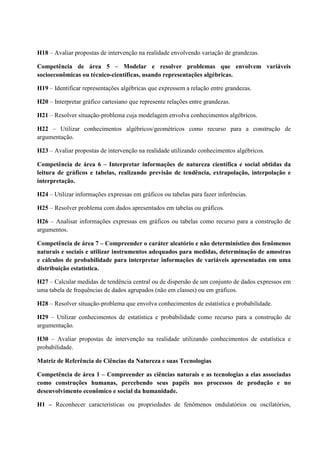 H18 – Avaliar propostas de intervenção na realidade envolvendo variação de grandezas.
Competência de área 5 – Modelar e resolver problemas que envolvem variáveis
socioeconômicas ou técnico-científicas, usando representações algébricas.
H19 – Identificar representações algébricas que expressem a relação entre grandezas.
H20 – Interpretar gráfico cartesiano que represente relações entre grandezas.
H21 – Resolver situação-problema cuja modelagem envolva conhecimentos algébricos.
H22 – Utilizar conhecimentos algébricos/geométricos como recurso para a construção de
argumentação.
H23 – Avaliar propostas de intervenção na realidade utilizando conhecimentos algébricos.
Competência de área 6 – Interpretar informações de natureza científica e social obtidas da
leitura de gráficos e tabelas, realizando previsão de tendência, extrapolação, interpolação e
interpretação.
H24 – Utilizar informações expressas em gráficos ou tabelas para fazer inferências.
H25 – Resolver problema com dados apresentados em tabelas ou gráficos.
H26 – Analisar informações expressas em gráficos ou tabelas como recurso para a construção de
argumentos.
Competência de área 7 – Compreender o caráter aleatório e não determinístico dos fenômenos
naturais e sociais e utilizar instrumentos adequados para medidas, determinação de amostras
e cálculos de probabilidade para interpretar informações de variáveis apresentadas em uma
distribuição estatística.
H27 – Calcular medidas de tendência central ou de dispersão de um conjunto de dados expressos em
uma tabela de frequências de dados agrupados (não em classes) ou em gráficos.
H28 – Resolver situação-problema que envolva conhecimentos de estatística e probabilidade.
H29 – Utilizar conhecimentos de estatística e probabilidade como recurso para a construção de
argumentação.
H30 – Avaliar propostas de intervenção na realidade utilizando conhecimentos de estatística e
probabilidade.
Matriz de Referência de Ciências da Natureza e suas Tecnologias
Competência de área 1 – Compreender as ciências naturais e as tecnologias a elas associadas
como construções humanas, percebendo seus papéis nos processos de produção e no
desenvolvimento econômico e social da humanidade.
H1 – Reconhecer características ou propriedades de fenômenos ondulatórios ou oscilatórios,
 