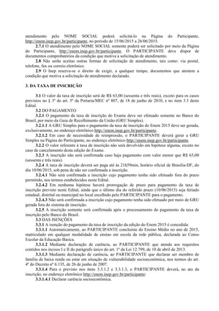 atendimento pelo NOME SOCIAL poderá solicitá-lo na Página do Participante,
http://enem.inep.gov.br/participante, no período de 15/06/2015 a 26/06/2015.
2.7.1 O atendimento pelo NOME SOCIAL somente poderá ser solicitado por meio da Página
do Participante, http://enem.inep.gov.br/participante. O PARTICIPANTE deve dispor de
documentos comprobatórios da condição que motiva a solicitação de atendimento.
2.8 Não serão aceitas outras formas de solicitação de atendimento, tais como: via postal,
telefone, fax ou correio eletrônico.
2.9 O Inep reserva-se o direito de exigir, a qualquer tempo, documentos que atestem a
condição que motiva a solicitação de atendimento declarado.
3. DA TAXA DE INSCRIÇÃO
3.1 O valor da taxa de inscrição será de R$ 63,00 (sessenta e três reais), exceto para os casos
previstos no § 3º do art. 5º da Portaria/MEC nº 807, de 18 de junho de 2010, e no item 3.3 deste
Edital.
3.2 DO PAGAMENTO
3.2.1 O pagamento da taxa de inscrição do Exame deve ser efetuado somente no Banco do
Brasil, por meio da Guia de Recolhimento da União (GRU Simples).
3.2.1.1 A GRU Simples para o pagamento da taxa de inscrição do Enem 2015 deve ser gerada,
exclusivamente, no endereço eletrônico http://enem.inep.gov.br/participante.
3.2.1.2 Em caso de necessidade de reimpressão, o PARTICIPANTE deverá gerar a GRU
Simples na Página do Participante, no endereço eletrônico http://enem.inep.gov.br/participante.
3.2.2 O valor referente à taxa de inscrição não será devolvido em hipótese alguma, exceto no
caso de cancelamento desta edição do Exame.
3.2.3 A inscrição não será confirmada caso haja pagamento com valor menor que R$ 63,00
(sessenta e três reais).
3.2.4 A taxa de inscrição deverá ser paga até às 21h59min, horário oficial de Brasília-DF, do
dia 10/06/2015, sob pena de não ser confirmada a inscrição.
3.2.4.1 Não será confirmada a inscrição cujo pagamento tenha sido efetuado fora do prazo
permitido, nos termos estabelecidos neste Edital.
3.2.4.2 Em nenhuma hipótese haverá prorrogação de prazo para pagamento da taxa de
inscrição previsto neste Edital, ainda que o último dia do referido prazo (10/06/2015) seja feriado
estadual, distrital ou municipal no local escolhido pelo PARTICIPANTE para o pagamento.
3.2.4.3 Não será confirmada a inscrição cujo pagamento tenha sido efetuado por meio de GRU
gerada fora do sistema de inscrição.
3.2.5 A inscrição somente será confirmada após o processamento do pagamento da taxa de
inscrição pelo Banco do Brasil.
3.3 DAS ISENÇÕES
3.3.1 A isenção do pagamento da taxa de inscrição da edição do Enem 2015 é concedida:
3.3.1.1 Automaticamente, ao PARTICIPANTE concluinte do Ensino Médio no ano de 2015,
matriculado em qualquer modalidade de ensino em escola da rede pública, declarada ao Censo
Escolar da Educação Básica.
3.3.1.2 Mediante declaração de carência, ao PARTICIPANTE que atenda aos requisitos
contidos nos incisos I e II do parágrafo único do art. 1º da Lei 12.799, de 10 de abril de 2013.
3.3.1.3 Mediante declaração de carência, ao PARTICIPANTE que declarar ser membro de
família de baixa renda ou estar em situação de vulnerabilidade socioeconômica, nos termos do art.
4º do Decreto nº 6.135, de 26 de junho de 2007.
3.3.1.4 Para o previsto nos itens 3.3.1.2 e 3.3.1.3, o PARTICIPANTE deverá, no ato da
inscrição, no endereço eletrônico http://enem.inep.gov.br/participante:
3.3.1.4.1 Declarar carência socioeconômica.
 