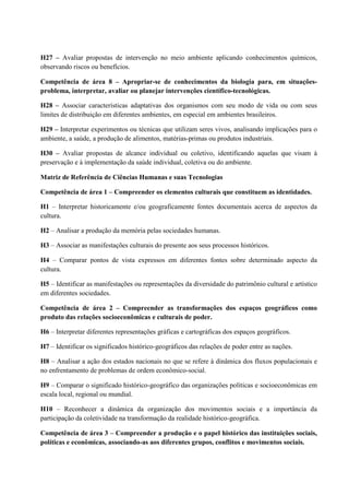 H27 – Avaliar propostas de intervenção no meio ambiente aplicando conhecimentos químicos,
observando riscos ou benefícios.
Competência de área 8 – Apropriar-se de conhecimentos da biologia para, em situações-
problema, interpretar, avaliar ou planejar intervenções científico-tecnológicas.
H28 – Associar características adaptativas dos organismos com seu modo de vida ou com seus
limites de distribuição em diferentes ambientes, em especial em ambientes brasileiros.
H29 – Interpretar experimentos ou técnicas que utilizam seres vivos, analisando implicações para o
ambiente, a saúde, a produção de alimentos, matérias-primas ou produtos industriais.
H30 – Avaliar propostas de alcance individual ou coletivo, identificando aquelas que visam à
preservação e à implementação da saúde individual, coletiva ou do ambiente.
Matriz de Referência de Ciências Humanas e suas Tecnologias
Competência de área 1 – Compreender os elementos culturais que constituem as identidades.
H1 – Interpretar historicamente e/ou geograficamente fontes documentais acerca de aspectos da
cultura.
H2 – Analisar a produção da memória pelas sociedades humanas.
H3 – Associar as manifestações culturais do presente aos seus processos históricos.
H4 – Comparar pontos de vista expressos em diferentes fontes sobre determinado aspecto da
cultura.
H5 – Identificar as manifestações ou representações da diversidade do patrimônio cultural e artístico
em diferentes sociedades.
Competência de área 2 – Compreender as transformações dos espaços geográficos como
produto das relações socioeconômicas e culturais de poder.
H6 – Interpretar diferentes representações gráficas e cartográficas dos espaços geográficos.
H7 – Identificar os significados histórico-geográficos das relações de poder entre as nações.
H8 – Analisar a ação dos estados nacionais no que se refere à dinâmica dos fluxos populacionais e
no enfrentamento de problemas de ordem econômico-social.
H9 – Comparar o significado histórico-geográfico das organizações políticas e socioeconômicas em
escala local, regional ou mundial.
H10 – Reconhecer a dinâmica da organização dos movimentos sociais e a importância da
participação da coletividade na transformação da realidade histórico-geográfica.
Competência de área 3 – Compreender a produção e o papel histórico das instituições sociais,
políticas e econômicas, associando-as aos diferentes grupos, conflitos e movimentos sociais.
 