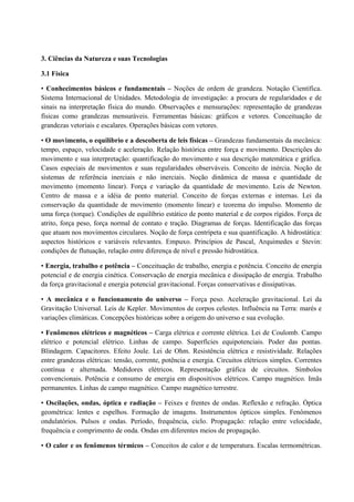 3. Ciências da Natureza e suas Tecnologias
3.1 Física
• Conhecimentos básicos e fundamentais – Noções de ordem de grandeza. Notação Científica.
Sistema Internacional de Unidades. Metodologia de investigação: a procura de regularidades e de
sinais na interpretação física do mundo. Observações e mensurações: representação de grandezas
físicas como grandezas mensuráveis. Ferramentas básicas: gráficos e vetores. Conceituação de
grandezas vetoriais e escalares. Operações básicas com vetores.
• O movimento, o equilíbrio e a descoberta de leis físicas – Grandezas fundamentais da mecânica:
tempo, espaço, velocidade e aceleração. Relação histórica entre força e movimento. Descrições do
movimento e sua interpretação: quantificação do movimento e sua descrição matemática e gráfica.
Casos especiais de movimentos e suas regularidades observáveis. Conceito de inércia. Noção de
sistemas de referência inerciais e não inerciais. Noção dinâmica de massa e quantidade de
movimento (momento linear). Força e variação da quantidade de movimento. Leis de Newton.
Centro de massa e a idéia de ponto material. Conceito de forças externas e internas. Lei da
conservação da quantidade de movimento (momento linear) e teorema do impulso. Momento de
uma força (torque). Condições de equilíbrio estático de ponto material e de corpos rígidos. Força de
atrito, força peso, força normal de contato e tração. Diagramas de forças. Identificação das forças
que atuam nos movimentos circulares. Noção de força centrípeta e sua quantificação. A hidrostática:
aspectos históricos e variáveis relevantes. Empuxo. Princípios de Pascal, Arquimedes e Stevin:
condições de flutuação, relação entre diferença de nível e pressão hidrostática.
• Energia, trabalho e potência – Conceituação de trabalho, energia e potência. Conceito de energia
potencial e de energia cinética. Conservação de energia mecânica e dissipação de energia. Trabalho
da força gravitacional e energia potencial gravitacional. Forças conservativas e dissipativas.
• A mecânica e o funcionamento do universo – Força peso. Aceleração gravitacional. Lei da
Gravitação Universal. Leis de Kepler. Movimentos de corpos celestes. Influência na Terra: marés e
variações climáticas. Concepções históricas sobre a origem do universo e sua evolução.
• Fenômenos elétricos e magnéticos – Carga elétrica e corrente elétrica. Lei de Coulomb. Campo
elétrico e potencial elétrico. Linhas de campo. Superfícies equipotenciais. Poder das pontas.
Blindagem. Capacitores. Efeito Joule. Lei de Ohm. Resistência elétrica e resistividade. Relações
entre grandezas elétricas: tensão, corrente, potência e energia. Circuitos elétricos simples. Correntes
contínua e alternada. Medidores elétricos. Representação gráfica de circuitos. Símbolos
convencionais. Potência e consumo de energia em dispositivos elétricos. Campo magnético. Imãs
permanentes. Linhas de campo magnético. Campo magnético terrestre.
• Oscilações, ondas, óptica e radiação – Feixes e frentes de ondas. Reflexão e refração. Óptica
geométrica: lentes e espelhos. Formação de imagens. Instrumentos ópticos simples. Fenômenos
ondulatórios. Pulsos e ondas. Período, frequência, ciclo. Propagação: relação entre velocidade,
frequência e comprimento de onda. Ondas em diferentes meios de propagação.
• O calor e os fenômenos térmicos – Conceitos de calor e de temperatura. Escalas termométricas.
 