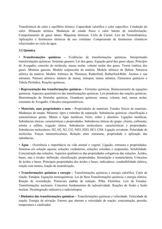 Transferência de calor e equilíbrio térmico. Capacidade calorífica e calor específico. Condução do
calor. Dilatação térmica. Mudanças de estado físico e calor latente de transformação.
Comportamento de gases ideais. Máquinas térmicas. Ciclo de Carnot. Leis da Termodinâmica.
Aplicações e fenômenos térmicos de uso cotidiano. Compreensão de fenômenos climáticos
relacionados ao ciclo da água.
3.2 Química
• Transformações químicas – Evidências de transformações químicas. Interpretando
transformações químicas. Sistemas gasosos: Lei dos gases. Equação geral dos gases ideais, Princípio
de Avogadro, conceito de molécula; massa molar, volume molar dos gases. Teoria cinética dos
gases. Misturas gasosas. Modelo corpuscular da matéria. Modelo atômico de Dalton. Natureza
elétrica da matéria: Modelo Atômico de Thomson, Rutherford, Rutherford-Bohr. Átomos e sua
estrutura. Número atômico, número de massa, isótopos, massa atômica. Elementos químicos e
Tabela Periódica. Reações químicas.
• Representação das transformações químicas – Fórmulas químicas. Balanceamento de equações
químicas. Aspectos quantitativos das transformações químicas. Leis ponderais das reações químicas.
Determinação de fórmulas químicas. Grandezas químicas: massa, volume, mol, massa molar,
constante de Avogadro. Cálculos estequiométricos.
• Materiais, suas propriedades e usos – Propriedades de materiais. Estados físicos de materiais.
Mudanças de estado. Misturas: tipos e métodos de separação. Substâncias químicas: classificação e
características gerais. Metais e ligas metálicas. Ferro, cobre e alumínio. Ligações metálicas.
Substâncias iônicas: características e propriedades. Substâncias iônicas do grupo: cloreto, carbonato,
nitrato e sulfato. Ligação iônica. Substâncias moleculares: características e propriedades.
Substâncias moleculares: H2, O2, N2, Cl2, NH3, H2O, HCl, CH4. Ligação covalente. Polaridade de
moléculas. Forças intermoleculares. Relação entre estruturas, propriedade e aplicação das
substâncias.
• Água – Ocorrência e importância na vida animal e vegetal. Ligação, estrutura e propriedades.
Sistemas em solução aquosa: soluções verdadeiras, soluções coloidais e suspensões. Solubilidade.
Concentração das soluções. Aspectos qualitativos das propriedades coligativas das soluções. Ácidos,
bases, sais e óxidos: definição, classificação, propriedades, formulação e nomenclatura. Conceitos
de ácidos e bases. Principais propriedades dos ácidos e bases: indicadores, condutibilidade elétrica,
reação com metais, reação de neutralização.
• Transformações químicas e energia – Transformações químicas e energia calorífica. Calor de
reação. Entalpia. Equações termoquímicas. Lei de Hess.Transformações químicas e energia elétrica.
Reação de oxirredução. Potenciais padrão de redução. Pilha. Eletrólise. Leis de Faraday.
Transformações nucleares. Conceitos fundamentais da radioatividade. Reações de fissão e fusão
nuclear. Desintegração radioativa e radioisótopos.
• Dinâmica das transformações químicas – Transformações químicas e velocidade. Velocidade de
reação. Energia de ativação. Fatores que alteram a velocidade de reação: concentração, pressão,
temperatura e catalisador.
 