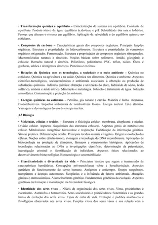 • Transformação química e equilíbrio – Caracterização do sistema em equilíbrio. Constante de
equilíbrio. Produto iônico da água, equilíbrio ácido-base e pH. Solubilidade dos sais e hidrólise.
Fatores que alteram o sistema em equilíbrio. Aplicação da velocidade e do equilíbrio químico no
cotidiano.
• Compostos de carbono – Características gerais dos compostos orgânicos. Principais funções
orgânicas. Estrutura e propriedades de hidrocarbonetos. Estrutura e propriedades de compostos
orgânicos oxigenados. Fermentação. Estrutura e propriedades de compostos orgânicos nitrogenados.
Macromoléculas naturais e sintéticas. Noções básicas sobre polímeros. Amido, glicogênio e
celulose. Borracha natural e sintética. Polietileno, poliestireno, PVC, teflon, náilon. Óleos e
gorduras, sabões e detergentes sintéticos. Proteínas e enzimas.
• Relações da Química com as tecnologias, a sociedade e o meio ambiente – Química no
cotidiano. Química na agricultura e na saúde. Química nos alimentos. Química e ambiente. Aspectos
científico-tecnológicos, socioeconômicos e ambientais associados à obtenção ou produção de
substâncias químicas. Indústria química: obtenção e utilização do cloro, hidróxido de sódio, ácido
sulfúrico, amônia e ácido nítrico. Mineração e metalurgia. Poluição e tratamento de água. Poluição
atmosférica. Contaminação e proteção do ambiente.
• Energias químicas no cotidiano – Petróleo, gás natural e carvão. Madeira e hulha. Biomassa.
Biocombustíveis. Impactos ambientais de combustíveis fósseis. Energia nuclear. Lixo atômico.
Vantagens e desvantagens do uso de energia nuclear.
3.3 Biologia
• Moléculas, células e tecidos – Estrutura e fisiologia celular: membrana, citoplasma e núcleo.
Divisão celular. Aspectos bioquímicos das estruturas celulares. Aspectos gerais do metabolismo
celular. Metabolismo energético: fotossíntese e respiração. Codificação da informação genética.
Síntese protéica. Diferenciação celular. Principais tecidos animais e vegetais. Origem e evolução das
células. Noções sobre células-tronco, clonagem e tecnologia do DNA recombinante. Aplicações de
biotecnologia na produção de alimentos, fármacos e componentes biológicos. Aplicações de
tecnologias relacionadas ao DNA a investigações científicas, determinação da paternidade,
investigação criminal e identificação de indivíduos. Aspectos éticos relacionados ao
desenvolvimento biotecnológico. Biotecnologia e sustentabilidade.
• Hereditariedade e diversidade da vida – Princípios básicos que regem a transmissão de
características hereditárias. Concepções pré-mendelianas sobre a hereditariedade. Aspectos
genéticos do funcionamento do corpo humano. Antígenos e anticorpos. Grupos sanguíneos,
transplantes e doenças autoimunes. Neoplasias e a influência de fatores ambientais. Mutações
gênicas e cromossômicas. Aconselhamento genético. Fundamentos genéticos da evolução. Aspectos
genéticos da formação e manutenção da diversidade biológica.
• Identidade dos seres vivos – Níveis de organização dos seres vivos. Vírus, procariontes e
eucariontes. Autótrofos e heterótrofos. Seres unicelulares e pluricelulares. Sistemática e as grandes
linhas da evolução dos seres vivos. Tipos de ciclo de vida. Evolução e padrões anatômicos e
fisiológicos observados nos seres vivos. Funções vitais dos seres vivos e sua relação com a
 