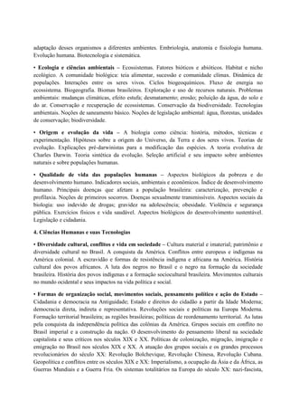 adaptação desses organismos a diferentes ambientes. Embriologia, anatomia e fisiologia humana.
Evolução humana. Biotecnologia e sistemática.
• Ecologia e ciências ambientais – Ecossistemas. Fatores bióticos e abióticos. Habitat e nicho
ecológico. A comunidade biológica: teia alimentar, sucessão e comunidade clímax. Dinâmica de
populações. Interações entre os seres vivos. Ciclos biogeoquímicos. Fluxo de energia no
ecossistema. Biogeografia. Biomas brasileiros. Exploração e uso de recursos naturais. Problemas
ambientais: mudanças climáticas, efeito estufa; desmatamento; erosão; poluição da água, do solo e
do ar. Conservação e recuperação de ecossistemas. Conservação da biodiversidade. Tecnologias
ambientais. Noções de saneamento básico. Noções de legislação ambiental: água, florestas, unidades
de conservação; biodiversidade.
• Origem e evolução da vida – A biologia como ciência: história, métodos, técnicas e
experimentação. Hipóteses sobre a origem do Universo, da Terra e dos seres vivos. Teorias de
evolução. Explicações pré-darwinistas para a modificação das espécies. A teoria evolutiva de
Charles Darwin. Teoria sintética da evolução. Seleção artificial e seu impacto sobre ambientes
naturais e sobre populações humanas.
• Qualidade de vida das populações humanas – Aspectos biológicos da pobreza e do
desenvolvimento humano. Indicadores sociais, ambientais e econômicos. Índice de desenvolvimento
humano. Principais doenças que afetam a população brasileira: caracterização, prevenção e
profilaxia. Noções de primeiros socorros. Doenças sexualmente transmissíveis. Aspectos sociais da
biologia: uso indevido de drogas; gravidez na adolescência; obesidade. Violência e segurança
pública. Exercícios físicos e vida saudável. Aspectos biológicos do desenvolvimento sustentável.
Legislação e cidadania.
4. Ciências Humanas e suas Tecnologias
• Diversidade cultural, conflitos e vida em sociedade – Cultura material e imaterial; patrimônio e
diversidade cultural no Brasil. A conquista da América. Conflitos entre europeus e indígenas na
América colonial. A escravidão e formas de resistência indígena e africana na América. História
cultural dos povos africanos. A luta dos negros no Brasil e o negro na formação da sociedade
brasileira. História dos povos indígenas e a formação sociocultural brasileira. Movimentos culturais
no mundo ocidental e seus impactos na vida política e social.
• Formas de organização social, movimentos sociais, pensamento político e ação do Estado –
Cidadania e democracia na Antiguidade; Estado e direitos do cidadão a partir da Idade Moderna;
democracia direta, indireta e representativa. Revoluções sociais e políticas na Europa Moderna.
Formação territorial brasileira; as regiões brasileiras; políticas de reordenamento territorial. As lutas
pela conquista da independência política das colônias da América. Grupos sociais em conflito no
Brasil imperial e a construção da nação. O desenvolvimento do pensamento liberal na sociedade
capitalista e seus críticos nos séculos XIX e XX. Políticas de colonização, migração, imigração e
emigração no Brasil nos séculos XIX e XX. A atuação dos grupos sociais e os grandes processos
revolucionários do século XX: Revolução Bolchevique, Revolução Chinesa, Revolução Cubana.
Geopolítica e conflitos entre os séculos XIX e XX: Imperialismo, a ocupação da Ásia e da África, as
Guerras Mundiais e a Guerra Fria. Os sistemas totalitários na Europa do século XX: nazi-fascista,
 