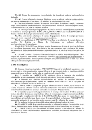 3.3.1.4.2 Dispor dos documentos comprobatórios da situação de carência socioeconômica
declarada.
3.3.1.4.3 Prestar informações exatas e fidedignas na declaração de carência socioeconômica,
sob pena de responder por crime contra a fé pública e de ser eliminado do Exame.
3.3.2 O Inep reserva-se o direito de analisar a solicitação de isenção e exigir, a qualquer
tempo, os documentos comprobatórios da situação de carência declarada, conforme disposto no art.
10 do Decreto nº 83.936, de 6 de setembro de 1979.
3.3.3 A solicitação de isenção do pagamento da taxa de inscrição somente poderá ser realizada
no sistema de inscrição por meio da DECLARAÇÃO DE CARÊNCIA SOCIOECONÔMICA e
durante o período de inscrição estabelecido no item 1.2 deste Edital.
3.3.4 Não serão aceitas solicitações de isenção do pagamento da taxa de inscrição por outros
meios, tais como: via postal, telefone, fax ou correio eletrônico.
3.3.5 É responsabilidade do PARTICIPANTE verificar se a solicitação de isenção da taxa de
inscrição foi deferida na Página do Participante, no endereço eletrônico
http://enem.inep.gov.br/participante.
3.3.6 O PARTICIPANTE que obtiver a isenção do pagamento da taxa de inscrição do Enem
2015, conforme disposto no item 3 deste Edital, e que não comparecer para a realização das provas
nos dois dias de aplicação não terá isenção do pagamento da taxa de inscrição na próxima edição do
Enem.
3.3.7 O PARTICIPANTE que não tiver sua solicitação de isenção deferida deve gerar a GRU
Simples na Página do Participante, no endereço eletrônico http://enem.inep.gov.br/participante, e
efetuar o pagamento da taxa de inscrição nas condições e no prazo estabelecido no item 3.2.4 deste
Edital para ter sua inscrição confirmada.
4. DAS INSCRIÇÕES
4.1 Antes de efetuar sua inscrição, o PARTICIPANTE deverá ler este Edital, seus anexos e os
atos normativos neles mencionados, para certificar-se de que preenche todos os requisitos exigidos
para a participação no Enem e aceita todas as condições nele estabelecidas.
4.1.1 A inscrição do PARTICIPANTE implicará ciência e aceitação das condições
estabelecidas no inteiro teor deste Edital, das quais, não poderá alegar desconhecimento.
4.2 A inscrição será realizada exclusivamente via Internet, no endereço eletrônico
http://enem.inep.gov.br/participante, a partir das 10h00min do dia 25/05/2015 até às 23h59min do
dia 05/06/2015, horários oficiais de Brasília-DF.
4.3 O PARTICIPANTE que prestar qualquer informação falsa ou inexata, ao se inscrever no
Exame, ou que não satisfizer todas as condições estabelecidas neste Edital e demais instrumentos
normativos terá cancelada sua inscrição e anulados todos os atos dela decorrentes.
4.4 O Inep não se responsabiliza por solicitação de inscrição não recebida devido a quaisquer
motivos de ordem técnica dos computadores, falhas de comunicação, congestionamento das linhas
de comunicação, procedimento indevido do PARTICIPANTE, bem como por outros fatores que
impossibilitem a transferência de dados, sendo de responsabilidade exclusiva do PARTICIPANTE
acompanhar a situação de sua inscrição, assim como seu local de realização das provas.
4.5 Em nenhuma hipótese será permitida a inscrição condicional ou fora do prazo.
4.6 O PARTICIPANTE deve estar ciente de todas as informações sobre o Enem contidas neste
Edital e disponíveis na página do Inep, no endereço eletrônico <http://portal.inep.gov.br/enem>.
4.7 O PARTICIPANTE deve ter em mãos, no ato da inscrição, o seu número de Cadastro de
Pessoa Física (CPF) e o seu número do documento de identidade, documentos obrigatórios para a
efetivação da inscrição.
 