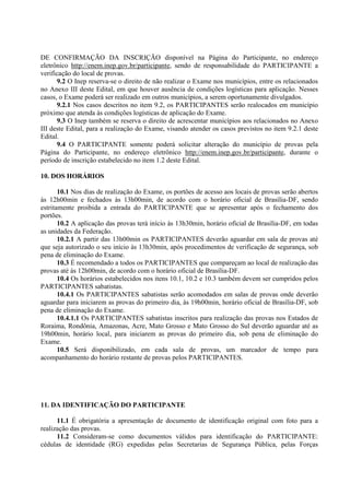 DE CONFIRMAÇÃO DA INSCRIÇÃO disponível na Página do Participante, no endereço
eletrônico http://enem.inep.gov.br/participante, sendo de responsabilidade do PARTICIPANTE a
verificação do local de provas.
9.2 O Inep reserva-se o direito de não realizar o Exame nos municípios, entre os relacionados
no Anexo III deste Edital, em que houver ausência de condições logísticas para aplicação. Nesses
casos, o Exame poderá ser realizado em outros municípios, a serem oportunamente divulgados.
9.2.1 Nos casos descritos no item 9.2, os PARTICIPANTES serão realocados em município
próximo que atenda às condições logísticas de aplicação do Exame.
9.3 O Inep também se reserva o direito de acrescentar municípios aos relacionados no Anexo
III deste Edital, para a realização do Exame, visando atender os casos previstos no item 9.2.1 deste
Edital.
9.4 O PARTICIPANTE somente poderá solicitar alteração do município de provas pela
Página do Participante, no endereço eletrônico http://enem.inep.gov.br/participante, durante o
período de inscrição estabelecido no item 1.2 deste Edital.
10. DOS HORÁRIOS
10.1 Nos dias de realização do Exame, os portões de acesso aos locais de provas serão abertos
às 12h00min e fechados às 13h00min, de acordo com o horário oficial de Brasília-DF, sendo
estritamente proibida a entrada do PARTICIPANTE que se apresentar após o fechamento dos
portões.
10.2 A aplicação das provas terá início às 13h30min, horário oficial de Brasília-DF, em todas
as unidades da Federação.
10.2.1 A partir das 13h00min os PARTICIPANTES deverão aguardar em sala de provas até
que seja autorizado o seu início às 13h30min, após procedimentos de verificação de segurança, sob
pena de eliminação do Exame.
10.3 É recomendado a todos os PARTICIPANTES que compareçam ao local de realização das
provas até às 12h00min, de acordo com o horário oficial de Brasília-DF.
10.4 Os horários estabelecidos nos itens 10.1, 10.2 e 10.3 também devem ser cumpridos pelos
PARTICIPANTES sabatistas.
10.4.1 Os PARTICIPANTES sabatistas serão acomodados em salas de provas onde deverão
aguardar para iniciarem as provas do primeiro dia, às 19h00min, horário oficial de Brasília-DF, sob
pena de eliminação do Exame.
10.4.1.1 Os PARTICIPANTES sabatistas inscritos para realização das provas nos Estados de
Roraima, Rondônia, Amazonas, Acre, Mato Grosso e Mato Grosso do Sul deverão aguardar até as
19h00min, horário local, para iniciarem as provas do primeiro dia, sob pena de eliminação do
Exame.
10.5 Será disponibilizado, em cada sala de provas, um marcador de tempo para
acompanhamento do horário restante de provas pelos PARTICIPANTES.
11. DA IDENTIFICAÇÃO DO PARTICIPANTE
11.1 É obrigatória a apresentação de documento de identificação original com foto para a
realização das provas.
11.2 Consideram-se como documentos válidos para identificação do PARTICIPANTE:
cédulas de identidade (RG) expedidas pelas Secretarias de Segurança Pública, pelas Forças
 