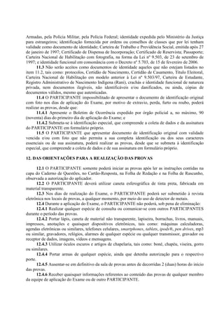 Armadas, pela Polícia Militar, pela Polícia Federal; identidade expedida pelo Ministério da Justiça
para estrangeiros; identificação fornecida por ordens ou conselhos de classes que por lei tenham
validade como documento de identidade; Carteira de Trabalho e Previdência Social, emitida após 27
de janeiro de 1997; Certificado de Dispensa de Incorporação; Certificado de Reservista; Passaporte;
Carteira Nacional de Habilitação com fotografia, na forma da Lei nº 9.503, de 23 de setembro de
1997; e identidade funcional em consonância com o Decreto nº 5.703, de 15 de fevereiro de 2006.
11.3 Não serão aceitos como documentos de identidade aqueles que não estejam listados no
item 11.2, tais como: protocolos, Certidão de Nascimento, Certidão de Casamento, Título Eleitoral,
Carteira Nacional de Habilitação em modelo anterior à Lei nº 9.503/97, Carteira de Estudante,
Registro Administrativo de Nascimento Indígena (Rani), crachás e identidade funcional de natureza
privada, nem documentos ilegíveis, não identificáveis e/ou danificados, ou ainda, cópias de
documentos válidos, mesmo que autenticadas.
11.4 O PARTICIPANTE impossibilitado de apresentar o documento de identificação original
com foto nos dias de aplicação do Exame, por motivo de extravio, perda, furto ou roubo, poderá
realizar as provas, desde que:
11.4.1 Apresente o Boletim de Ocorrência expedido por órgão policial a, no máximo, 90
(noventa) dias do primeiro dia de aplicação do Exame; e
11.4.2 Submeta-se à identificação especial, que compreende a coleta de dados e da assinatura
do PARTICIPANTE em formulário próprio.
11.5 O PARTICIPANTE que apresentar documento de identificação original com validade
vencida e/ou com foto que não permita a sua completa identificação ou dos seus caracteres
essenciais ou de sua assinatura, poderá realizar as provas, desde que se submeta à identificação
especial, que compreende a coleta de dados e de sua assinatura em formulário próprio.
12. DAS ORIENTAÇÕES PARA A REALIZAÇÃO DAS PROVAS
12.1 O PARTICIPANTE somente poderá iniciar as provas após ler as instruções contidas na
capa do Caderno de Questões, no Cartão-Resposta, na Folha de Redação e na Folha de Rascunho,
observada a autorização do aplicador.
12.2 O PARTICIPANTE deverá utilizar caneta esferográfica de tinta preta, fabricada em
material transparente.
12.3 Nos dias de realização do Exame, o PARTICIPANTE poderá ser submetido à revista
eletrônica nos locais de provas, a qualquer momento, por meio do uso de detector de metais.
12.4 Durante a aplicação do Exame, o PARTICIPANTE não poderá, sob pena de eliminação:
12.4.1 Realizar qualquer espécie de consulta ou comunicar-se com outros PARTICIPANTES
durante o período das provas.
12.4.2 Portar lápis, caneta de material não transparente, lapiseira, borrachas, livros, manuais,
impressos, anotações e quaisquer dispositivos eletrônicos, tais como: máquinas calculadoras,
agendas eletrônicas ou similares, telefones celulares, smartphones, tablets, ipods®, pen drives, mp3
ou similar, gravadores, relógios, alarmes de qualquer espécie ou qualquer transmissor, gravador ou
receptor de dados, imagens, vídeos e mensagens.
12.4.3 Utilizar óculos escuros e artigos de chapelaria, tais como: boné, chapéu, viseira, gorro
ou similares.
12.4.4 Portar armas de qualquer espécie, ainda que detenha autorização para o respectivo
porte.
12.4.5 Ausentar-se em definitivo da sala de provas antes de decorridas 2 (duas) horas do início
das provas.
12.4.6 Receber quaisquer informações referentes ao conteúdo das provas de qualquer membro
da equipe de aplicação do Exame ou de outro PARTICIPANTE.
 