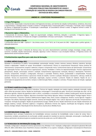 EDITAL No
1 - CONCURSO PÚBLICO 1/2014 – CONAB - NORMATIVO Página 12 de 14
COMPANHIA NACIONAL DE ABASTECIMENTO
CONCURSO PÚBLICO PARA PROVIMENTO DE VAGAS E
FORMAÇÃO DE CADASTRO DE RESERVA EM CARGOS PÚBLICOS
EFETIVOS DE NÍVEL MÉDIO
ANEXO IV – CONTEÚDO PROGRAMÁTICO
1 Língua Portuguesa.
1 Compreensão, interpretação e reescrita de textos e de fragmentos de textos, com domínio das relações morfossintáticas, semânticas, discursivas
e argumentativas. 2 Tipologia textual. 3 Coesão e coerência. 4 Ortografia oficial. 5 Acentuação gráfica. 6 Pontuação. 7 Formação, classe e emprego
de palavras. 8 Significação de palavras. 9 Coordenação e subordinação. 10 Concordância nominal e verbal. 11 Regência nominal e verbal. 12
Emprego do sinal indicativo de crase.
2 Raciocínio Lógico e Matemático.
1 Compreensão de estruturas lógicas. 2 Lógica de argumentação: analogias, inferências, deduções e conclusões. 3 Diagramas lógicos. 4
Fundamentos de matemática. 5 Princípios de contagem e probabilidade. 6 Arranjos e permutações. 7 Combinações.
3 Legislação Aplicada a Conab.
1 Constituição Federal de 1988 – Capítulo II – Dos direitos sociais. 2 Lei n
o
8171, de 17 de janeiro de 1991 – Dispõe sobre a política agrícola, e
alterações posteriores.
4 Atualidades.
1 Domínio de tópicos atuais e relevantes de diversas áreas, tais como: desenvolvimento sustentável, ecologia, tecnologia, energia, política,
economia, sociedade, relações internacionais, educação, segurança e artes e literatura e suas vinculações históricas. 2 Programas sociais e de
abastecimento social do Governo Federal.
5 Conhecimentos específicos para cada área de formação.
5.1 NÍVEL MÉDIO (Código 201)
Qualidade no atendimento ao público. Comunicabilidade, apresentação, atenção, cortesia, interesse, presteza, eficiência, tolerância, discrição,
conduta e objetividade. Trabalho em equipe. Personalidade e relacionamento. Eficácia no comportamento interpessoal. Fatores positivos do
relacionamento. Comportamento receptivo e defensivo, empatia e compreensão mútua. Conhecimentos básicos de administração. Características
das organizações formais: tipos de estrutura organizacional, natureza, finalidades e critérios de departamentalização. Processo organizacional:
planejamento, direção, comunicação, controle e avaliação. Comportamento organizacional: motivação, liderança e desempenho. Patrimônio.
Conceito. Componentes. Variações e configurações. Hierarquia e autoridade. Eficiência, eficácia, produtividade e competitividade. Processo
decisório. Planejamento administrativo e operacional. Divisão do trabalho. Controle e avaliação. Motivação e desempenho. Liderança. Gestão da
qualidade. Técnicas de arquivamento: classificação, organização, arquivos correntes e protocolo. Noções de cidadania. Noções de uso e
conservação de equipamentos de escritório. Compras na Administração Pública. Licitações e contratos. Princípios básicos da licitação. Legislação
pertinente.
5.2 TÉCNICO AGRÍCOLA (Código 202)
Noções gerais sobre horticultura, floricultura, fruticultura. Técnicas de irrigação, adubação com matéria orgânica, adubação mineração, noções
sobre cultivo das principais culturas. Noções de classificação, armazenagem e conservação dos grãos. Técnicas de conservação dos solos. Uso de
defensores agrícolas. Impacto dos agrotóxicos sobre a cultura, a sociedade e o ecossistema. Plantio e colheita, funções gerais; técnicas de preparo
do solo e zootecnia. Agricultura Orgânica. Agricultura Sustentável. Boas Práticas Agrícolas. Defesa e Sanidade Vegetal. Fisiologia Vegetal. Flores e
Plantas Ornamentais. Fruticultura. Genética e Melhoramento Vegetal. Grãos, Fibras, Cereais e Oleaginosas. Herbário. Insumo Agrícola. Irrigação e
Drenagem. Pós-colheita. Reprodução Vegetal. Semente. Sistemas de Produção Vegetal. Trato Cultural. Agricultura de Precisão. Armazenamento e
Transporte. Formação de pastagens. Noções de aproveitamento da água. Padrões de terra. Noções elementares de solo. Noções elementares de
Biologia: botânica, nutrição, elementos orgânicos e inorgânicos, deficiências minerais dos vegetais; classificação das forrageiras; Criação de
Bovinos; Zoologia; Seleção e Reprodução Animal; Bovinocultura; Equinocultura; Medidas Rurais.
5.3 CONTABILIDADE (Código 203)
Contabilidade Geral: princípios fundamentais da Contabilidade; estrutura conceitual da Contabilidade; contas e plano de contas; fatos e
lançamentos contábeis; procedimento de escrituração contábil; apuração do resultado do exercício; elaboração, estruturação e classificação do
balanço patrimonial e da demonstração do resultado do exercício de acordo com a Lei Nº 6.404 de 1976.
5.4 TECNOLOGIA DA INFORMAÇÃO (Código 204)
Instalação, configuração e utilização de sistemas operacionais Linux, Windows 7 e 8.1. Instalação, configuração e utilização de aplicativos Microsoft
Office XP, 2003 e 2010 (Word, Excel, PowerPoint e Access) e LibreOffice 3.5 ou superior. Instalação, configuração e manutenção de infraestrutura
 