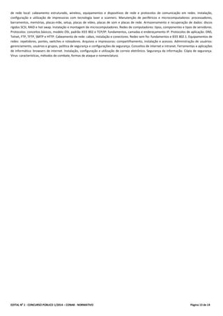 EDITAL No
1 - CONCURSO PÚBLICO 1/2014 – CONAB - NORMATIVO Página 13 de 14
de rede local: cabeamento estruturado, wireless, equipamentos e dispositivos de rede e protocolos de comunicação em redes. Instalação,
configuração e utilização de impressoras com tecnologia laser e scanners. Manutenção de periféricos e microcomputadores: processadores,
barramentos, memórias, placas-mãe, setup, placas de vídeo, placas de som e placas de rede. Armazenamento e recuperação de dados: discos
rígidos SCSI, RAID e hot swap. Instalação e montagem de microcomputadores. Redes de computadores: tipos, componentes e tipos de servidores.
Protocolos: conceitos básicos, modelo OSI, padrão IEEE 802 e TCP/IP: fundamentos, camadas e endereçamento IP. Protocolos de aplicação: DNS,
Telnet, FTP, TFTP, SMTP e HTTP. Cabeamento de rede: cabos, instalação e conectores. Redes sem fio: fundamentos e IEEE 802.1. Equipamentos de
redes: repetidores, pontes, switches e roteadores. Arquivos e impressoras: compartilhamento, instalação e acessos. Administração de usuários:
gerenciamento, usuários e grupos, política de segurança e configurações de segurança. Conceitos de internet e intranet. Ferramentas e aplicações
de informática: browsers de internet. Instalação, configuração e utilização de correio eletrônico. Segurança da informação. Cópia de segurança.
Vírus: características, métodos de combate, formas de ataque e nomenclatura.
 