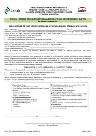 EDITAL No
1 - CONCURSO PÚBLICO 1/2014 – CONAB - NORMATIVO Página 14 de 14
COMPANHIA NACIONAL DE ABASTECIMENTO
CONCURSO PÚBLICO PARA PROVIMENTO DE VAGAS E
FORMAÇÃO DE CADASTRO DE RESERVA EM CARGOS PÚBLICOS
EFETIVOS DE NÍVEL MÉDIO
ANEXO V – MODELO DE REQUERIMENTO PARA CANDIDATO COM DEFICIÊNCIA E(OU) QUE TEM
NECESSIDADES ESPECIAIS
REQUERIMENTO DE VAGA COMO PORTADOR DE DEFICIÊNCIA E(OU) DE ATENDIMENTO ESPECIAL
O(A) candidato(a) ___________________________________________________________, CPF n
o
______________________,
candidato(a) ao concurso público para provimento de vagas e formação de cadastro de reserva em cargos públicos efetivos de nível
médio, do Plano de Cargos, Carreiras e Salários da Conab – PCCS 2009, para o cargo de __________________________ regido pelo
Edital Normativo, de 11 de abril de 2014, vem requerer:
( ) vaga especial para pessoa com deficiência;
( ) solicitação de atendimento especial no dia de aplicação das provas.
Nessa ocasião, o(a) referido(a) candidato(a) apresentou laudo médico com a respectiva Classificação Estatística Internacional de
Doenças e Problemas Relacionados à Saúde (CID), no qual constam os seguintes dados:
Tipo de deficiência de que é portador: ___________________________________________.
Código correspondente da (CID): _______________________________________________.
Nome e número de registro no Conselho Regional de Medicina (CRM) do médico responsável pelo laudo:
_________________________________________________________________.
Observação: não serão considerados como deficiência os distúrbios de acuidade visual passíveis de correção simples, tais como,
miopia, astigmatismo, estrabismo e congêneres. Ao assinar este requerimento, o(a) candidato(a) declara sua expressa concordância
em relação ao enquadramento de sua situação, nos termos do Decreto Federal n
o
5.296, de 2 de dezembro de 2004, publicado no
Diário Oficial da União de 3 de dezembro de 2004, sujeitando-se à perda dos direitos requeridos em caso de não homologação de
sua situação, por ocasião da realização da perícia médica.
REQUERIMENTO DE PROVA ESPECIAL E(OU) DE TRATAMENTO ESPECIAL
Marque com um X no quadrado correspondente caso necessite, ou não, de prova especial e(ou) de tratamento especial.
( ) Não há necessidade de prova especial e(ou) de tratamento especial.
( ) Há necessidade de prova e(ou) de tratamento especial.
Solicito, conforme laudo médico em anexo, atendimento especial no dia da aplicação da prova conforme a seguir (selecione o tipo
de prova e (ou) o(s) tratamento(s) especial(is) necessário(s)):
1. Necessidades físicas:
( ) sala térrea (dificuldade para locomoção)
( ) sala individual (candidato com doença contagiosa / outras).
Especificar__________________________.
( ) mesa para cadeira de rodas
( ) apoio para perna
( ) mesa e cadeira separadas
1.1. Auxílio para preenchimento
( ) dificuldade/impossibilidade de escrever
( ) da folha de respostas da prova objetiva
1.2. Auxílio para leitura (ledor)
( ) dislexia
( ) tetraplegia
2. Necessidades visuais (cego ou pessoa com baixa visão)
( ) auxílio na leitura da prova (ledor)
( ) prova em braille
( ) prova ampliada (fonte entre 14 e 16)
( ) prova superampliada (fonte 28)
3. Necessidades auditivas (perda total ou parcial da audição)
( ) intérprete de Língua Brasileira de Sinais (LIBRAS)
( ) leitura labial
( ) uso de aparelho auditivo – mediante justificativa médica
4. Outros
( ) Tempo Adicional – mediante justificativa médica
5. Amamentação
( ) sala para amamentação (candidata que tiver necessidade
de amamentar seu bebê)
________________________________, ______ de _____________________ de 20____.
________________________________________________________
Assinatura do(a) candidato(a)
 