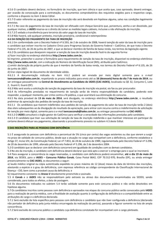 EDITAL No
1 - CONCURSO PÚBLICO 1/2014 – CONAB - NORMATIVO Página 3 de 14
4.5.6 O candidato deverá declarar, no formulário de inscrição, que tem ciência e que aceita que, caso aprovado, deverá entregar,
por ocasião da convocação para a contratação, os documentos comprobatórios dos requisitos exigidos para o respectivo cargo,
conforme o disposto no item 3 deste Edital.
4.5.7 O valor referente ao pagamento da taxa de inscrição não será devolvido em hipótese alguma, salvo nas condições legalmente
previstas.
4.5.7.1 No caso do pagamento da taxa de inscrição ser efetuado com cheque bancário que, porventura, venha a ser devolvido, por
qualquer motivo, o IADES reserva-se o direito de tomar as medidas legais cabíveis, inclusive a não efetivação da inscrição.
4.5.7.2 É vedada a transferência para terceiros do valor pago da taxa de inscrição.
4.5.8 Não haverá, sob qualquer pretexto, inscrição provisória, condicional e extemporânea
4.6 DA ISENÇÃO DO PAGAMENTO DA TAXA DE INSCRIÇÃO
4.6.1 Em conformidade com o Decreto Federal nº 6.593, de 2 de outubro de 2008, haverá isenção do valor da taxa de inscrição para
o candidato que estiver inscrito no Cadastro Único para Programas Sociais do Governo Federal – CadÚnico, de que trata o Decreto
Federal nº 6.135, de 26 de junho de 2007, e que se declarar membro de família de baixa renda, nos termos da legislação vigente.
4.6.2 Os candidatos que desejarem requerer a isenção da taxa de inscrição deverão fazê-lo da seguinte forma:
a) fazer inscrição no endereço eletrônico http://www.iades.com.br;
b) imprimir, preencher e assinar o formulário para requerimento de isenção da taxa de inscrição, disponível no endereço eletrônico
http://www.iades.com.br, com a indicação do Número de Identificação Social (NIS), atribuído pelo CadÚnico;
c) emitir declaração de próprio punho de que é membro de família de baixa renda, nos termos do Decreto Federal nº 6.135, de 26
de junho de 2007;
d) tirar cópia legível de documento de identidade válido.
4.6.2.1 A documentação indicada no item 4.6.2 poderá ser enviada por meio digital somente para o e-mail
isencaoconab@iades.com.br, respeitando os prazos indicados para envio até as 16 (dezesseis) horas do dia 7 de maio de 2014, ou
ser entregue pessoalmente na Central de Atendimento ao Candidato do IADES (CAC-IADES), localizada na QE 32, Conjunto C, Lote
2, Guará II, Guará (DF).
4.6.3 Não será aceita a solicitação de isenção de pagamento da taxa de inscrição via postal, via fax ou por procurador.
4.6.4 As informações prestadas no requerimento de isenção serão de inteira responsabilidade do candidato, podendo este
responder, a qualquer momento, por crime contra a fé pública, o que acarretará sua eliminação do concurso.
4.6.5 Na data provável de 13 de maio de 2014, será divulgado, no endereço eletrônico http://www.iades.com.br, o resultado
preliminar da apreciação dos pedidos de isenção da taxa de inscrição.
4.6.5.1 Os candidatos que tiverem indeferidos seus pedidos de isenção do pagamento do valor da taxa de inscrição terão 2 (dois)
dias úteis subsequentes ao da divulgação do resultado da apreciação, para entrar com recurso contra o indeferimento da solicitação
de isenção por meio digital, somente para o e-mail isencaoconab@iades.com.br, ou entregar pessoalmente na CAC-IADES.
4.6.5.2 O IADES consultará o órgão gestor do CadÚnico para verificar a veracidade das informações prestadas pelo candidato.
4.6.5.3 O candidato que tiver sua solicitação de isenção da taxa de inscrição indeferida e que mantiver interesse em participar do
certame deverá efetuar seu pagamento, observando o procedimento previsto no subitem 4.3 deste Edital.
5 DAS INSCRIÇÕES PARA AS PESSOAS COM DEFICIÊNCIA
5.1 É assegurado às pessoas com deficiência o percentual de 5% (cinco por cento) das vagas existentes ou das que vierem a surgir
no prazo de validade do concurso público, desde que a atuação no cargo seja compatível com a deficiência, conforme estabelece o
Artigo 37, Inciso VIII, da Constituição Federal; Lei nº 7.853, de 24 de outubro de 1989, regulamentada pelo Decreto Federal nº 3.298,
de 20 de dezembro de 1999, alterado pelo Decreto Federal nº 5.296, de 2 de dezembro 2004.
5.2 O candidato que se declarar com deficiência concorrerá em igualdade de condições com os demais candidatos.
5.3 No ato da inscrição, o candidato com deficiência deverá declarar que está apto a exercer o emprego para o qual se inscreverá.
5.4 Para assegurar a concorrência às vagas reservadas, o candidato com deficiência poderá encaminhar, até o dia 19 de maio de
2014, via SEDEX, para o IADES – Concurso Público Conab, Caixa Postal 8642, CEP 70.312-970, Brasília (DF), ou ainda entregar
presencialmente na CAC-IADES, os documentos a seguir:
a) laudo médico original ou cópia autenticada expedido no prazo máximo de 12 (doze) meses da data do término das inscrições,
atestando a espécie e o grau de deficiência, com expressa referência ao código correspondente da Classificação Internacional de
Doença – CID, bem como a provável causa da deficiência; e
b) requerimento constante no Anexo V devidamente preenchido e assinado.
5.5 A Conab e o IADES não se responsabilizam pelo extravio ou atraso dos documentos encaminhados via SEDEX, sendo
considerado, para todos os efeitos, a data de postagem.
5.6 Os documentos indicados no subitem 5.4 terão validade somente para este concurso público e não serão devolvidos em
hipótese alguma.
5.7 Os candidatos inscritos como pessoas com deficiência e aprovados nas etapas do concurso público serão convocados pelo IADES
para a realização de perícia médica, com a finalidade de avaliação quanto à configuração da deficiência e a compatibilidade entre as
atribuições do cargo e a deficiência declarada.
5.7.1 Será excluído da lista específica para pessoas com deficiência o candidato que não tiver configurada a deficiência (declarado
não portador de deficiência pela junta médica encarregada da realização da perícia), passando a figurar somente na lista de ampla
concorrência.
5.7.2 Será excluído do concurso público o candidato cuja deficiência constatada for incompatível com o cargo pleiteado.
 