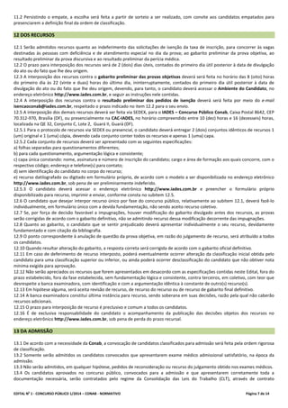 EDITAL No
1 - CONCURSO PÚBLICO 1/2014 – CONAB - NORMATIVO Página 7 de 14
11.2 Persistindo o empate, a escolha será feita a partir de sorteio a ser realizado, com convite aos candidatos empatados para
presenciarem a definição final da ordem de classificação.
12 DOS RECURSOS
12.1 Serão admitidos recursos quanto ao indeferimento das solicitações de isenção da taxa de inscrição, para concorrer às vagas
destinadas às pessoas com deficiência e de atendimento especial no dia da prova; ao gabarito preliminar da prova objetiva, ao
resultado preliminar da prova discursiva e ao resultado preliminar da perícia médica.
12.2 O prazo para interposição dos recursos será de 2 (dois) dias úteis, contados do primeiro dia útil posterior à data de divulgação
do ato ou do fato que lhe deu origem.
12.3 A interposição dos recursos contra o gabarito preliminar das provas objetivas deverá será feita no horário das 8 (oito) horas
do primeiro dia às 22 (vinte e duas) horas do último dia, ininterruptamente, contados do primeiro dia útil posterior à data de
divulgação do ato ou do fato que lhe deu origem, devendo, para tanto, o candidato deverá acessar o Ambiente do Candidato, no
endereço eletrônico http://www.iades.com.br, e seguir as instruções nele contidas.
12.4 A interposição dos recursos contra o resultado preliminar dos pedidos de isenção deverá será feita por meio do e-mail
isencaoconab@iades.com.br, respeitado o prazo indicado no item 12.2 para o seu envio.
12.5 A interposição dos demais recursos deverá ser feita via SEDEX, para o IADES – Concurso Público Conab, Caixa Postal 8642, CEP
70.312-970, Brasília (DF), ou presencialmente na CAC-IADES, no horário compreendido entre 10 (dez) horas e 16 (dezesseis) horas,
localizada na QE 32, Conjunto C, Lote 2, Guará II, Guará (DF).
12.5.1 Para o protocolo de recursos via SEDEX ou presencial, o candidato deverá entregar 2 (dois) conjuntos idênticos de recursos 1
(um) original e 1 (uma) cópia, devendo cada conjunto conter todos os recursos e apenas 1 (uma) capa.
12.5.2 Cada conjunto de recursos deverá ser apresentado com as seguintes especificações:
a) folhas separadas para questionamentos diferentes;
b) para cada questionamento, argumentação lógica e consistente;
c) capa única constando: nome, assinatura e número de inscrição do candidato; cargo e área de formação aos quais concorre, com o
respectivo código; endereço e telefone(s) para contato;
d) sem identificação do candidato no corpo do recurso;
e) recurso datilografado ou digitado em formulário próprio, de acordo com o modelo a ser disponibilizado no endereço eletrônico
http://www.iades.com.br, sob pena de ser preliminarmente indeferido.
12.5.3 O candidato deverá acessar o endereço eletrônico http://www.iades.com.br e preencher o formulário próprio
disponibilizado para recurso, imprimir e enviar, conforme consta no subitem 12.5.
12.6 O candidato que desejar interpor recurso único por fase do concurso público, relativamente ao subitem 12.1, deverá fazê-lo
individualmente, em formulário único com a devida fundamentação, não sendo aceito recurso coletivo.
12.7 Se, por força de decisão favorável a impugnações, houver modificação do gabarito divulgado antes dos recursos, as provas
serão corrigidas de acordo com o gabarito definitivo, não se admitindo recurso dessa modificação decorrente das impugnações.
12.8 Quanto ao gabarito, o candidato que se sentir prejudicado deverá apresentar individualmente o seu recurso, devidamente
fundamentado e com citação da bibliografia.
12.9 O ponto correspondente à anulação de questão da prova objetiva, em razão do julgamento de recurso, será atribuído a todos
os candidatos.
12.10 Quando resultar alteração do gabarito, a resposta correta será corrigida de acordo com o gabarito oficial definitivo.
12.11 Em caso de deferimento de recurso interposto, poderá eventualmente ocorrer alteração da classificação inicial obtida pelo
candidato para uma classificação superior ou inferior, ou ainda poderá ocorrer desclassificação do candidato que não obtiver nota
mínima exigida para aprovação.
12.12 Não serão apreciados os recursos que forem apresentados em desacordo com as especificações contidas neste Edital, fora do
prazo estabelecido, fora da fase estabelecida, sem fundamentação lógica e consistente, contra terceiros, em coletivo, com teor que
desrespeite a banca examinadora, com identificação e com a argumentação idêntica à constante de outro(s) recurso(s).
12.13 Em hipótese alguma, será aceita revisão de recurso, de recurso do recurso ou de recurso de gabarito final definitivo.
12.14 A banca examinadora constitui última instância para recurso, sendo soberana em suas decisões, razão pela qual não caberão
recursos adicionais.
12.15 O prazo para interposição de recurso é preclusivo e comum a todos os candidatos.
12.16 É de exclusiva responsabilidade do candidato o acompanhamento da publicação das decisões objetos dos recursos no
endereço eletrônico http://www.iades.com.br, sob pena de perda do prazo recursal.
13 DA ADMISSÃO
13.1 De acordo com a necessidade da Conab, a convocação de candidatos classificados para admissão será feita pela ordem rigorosa
de classificação.
13.2 Somente serão admitidos os candidatos convocados que apresentarem exame médico admissional satisfatório, na época da
admissão.
13.3 Não serão admitidos, em qualquer hipótese, pedidos de reconsideração ou recurso do julgamento obtido nos exames médicos.
13.4 Os candidatos aprovados no concurso público, convocados para a admissão e que apresentarem corretamente toda a
documentação necessária, serão contratados pelo regime da Consolidação das Leis do Trabalho (CLT), através de contrato
 
