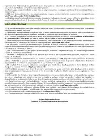 EDITAL No
1 - CONCURSO PÚBLICO 1/2014 – CONAB - NORMATIVO Página 8 de 14
experimental de 90 (noventa) dias, período em que o empregado será submetido à avaliação, em face da qual se definirá a
conveniência ou não da sua permanência no quadro de pessoal.
13.5 A convocação para a admissão dar-se-á por meio de telegrama, que será enviado para o endereço de cadastro do candidato no
ato da inscrição.
13.5.1 É dever do candidato manter o seu cadastro atualizado, enquanto o certame estiver em andamento, no endereço eletrônico
http://www.iades.com.br - Ambiente do Candidato.
13.5.2 Após a devida homologação do concurso, caso haja alguma mudança de endereço, e-mail e telefone(s), o candidato deverá
comunicar a Superintendência de Desenvolvimento de Pessoas da Conab, por meio do e-mail sudep@conab.gov.br.
14 DAS DISPOSIÇÕES FINAIS
14.1 A inscrição do candidato implicará a aceitação das normas para o concurso público contidas nos comunicados, neste edital e
em outros editais a serem publicados.
14.2 As despesas decorrentes da participação em todas as fases e em todos os procedimentos do concurso público correrão à conta
do candidato, que não terá direito a alojamento, alimentação, transporte e(ou) ressarcimento de despesas.
14.3 O candidato poderá obter informações ou relatar fatos ocorridos referentes ao concurso público na Central de Atendimento
ao Candidato do IADES (CAC-IADES), por meio do telefone (61) 3202–1609 ou e-mail cac@iades.com.br.
14.4 É de inteira responsabilidade do candidato acompanhar a publicação de todos os atos, editais e comunicados referentes a este
concurso público no Diário Oficial da União e no endereço eletrônico http://www.iades.com.br.
14.5 A aprovação e a classificação de candidatos para o cadastro de reserva estabelecido no Anexo I deste edital geram para o
candidato apenas a expectativa de direito à nomeação, limitada ao prazo de validade do presente concurso público e à conveniência
e ao interesse da Administração Pública.
14.5.1 O cadastro de reserva não gera garantia de futuras vagas e, ocorrendo o surgimento de vagas, será obedecida rigorosamente
a ordem de classificação dos candidatos.
14.6 A Conab, na medida de suas necessidades, reservam-se no direito de convocar os candidatos aprovados, respeitando a ordem
rigorosa de classificação.
14.7 O candidato deverá manter atualizado seu endereço e seu telefone no IADES, enquanto estiver participando do concurso
público, e na Conab, se aprovado no concurso público e enquanto este estiver dentro do prazo de validade. Serão de exclusiva
responsabilidade do candidato os prejuízos advindos da não atualização de seus dados.
14.8 O resultado final do concurso público será homologado pelo Presidente da Conab, publicado no Diário Oficial da União e
divulgado no endereço eletrônico http://www.iades.com.br.
14.9 O candidato convocado que deixar de atender a convocação, no prazo estabelecido pela Conab, perderá os direitos
decorrentes da sua contratação, e será eliminado da lista de candidatos classificados. Não haverá, em nenhuma hipótese, uma nova
convocação.
14.10 A inexatidão das afirmativas e(ou) irregularidades dos documentos apresentados, a burla ou a tentativa de burla a quaisquer
das normas estipuladas neste edital, mesmo que verificadas a qualquer tempo, acarretarão a nulidade da inscrição e a
desqualificação do candidato, com todas as suas decorrências, sem prejuízo de medidas de ordem administrativa, civil e criminal.
14.11 Os itens e anexos deste edital poderão sofrer eventuais alterações, atualizações ou acréscimos, enquanto não consumada a
providência ou evento que lhe disser respeito, até a data da convocação dos candidatos para a prova correspondente, circunstância
que será mencionada no edital ou comunicado publicado no endereço eletrônico http://www.iades.com.br.
14.12 O presente concurso público será valido por 2 (dois) anos, contados a partir da data de homologação do resultado final do
certame, podendo ser prorrogado, 1 (uma) única vez, por igual período, por conveniência administrativa.
14.13 Os casos omissos serão resolvidos conjuntamente pela Conab e pelo IADES.
14.14 Quaisquer alterações nas regras estabelecidas neste edital somente poderão ser feitas por meio de outro edital.
Rubens Rodrigues dos Santos
Presidente da Companhia Nacional de Abastecimento
 