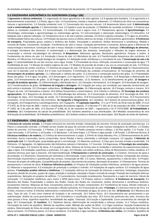 EDITAL No
2 - CONCURSO PÚBLICO 1/2014 – CONAB - NORMATIVO Página 16 de 20
de atividades antrópicas. 13.5 Legislação ambiental. 13.6 Dispersão de poluentes. 13.7 Capacidade ambiental de autodepuração de poluentes.
5.6 ENGENHARIA AGRONÔMICA OU AGRONOMIA (Código 106)
1 Agronomia e ciências ambientais. 1.1 organização da classe agronômica e do setor agrícola. 1.2 A agropecuária brasileira. 1.2 A agronomia e o
desenvolvimento sustentável. 1.3 Planta, água e solo. 1.4 Ecossistemas, manejo e impactos ambientais. 1.5 Influência do clima nos ecossistemas
naturais e agroindustriais. 1.6 Poluição ambiental rural. 1.7 Conservação dos recursos naturais. 1.8 Saneamento básico rural. 2 Administração
rural e comercialização agrícola. 2.1 Administração rural. 2.2 Capital e custo de produção. 2.3 Medidas de resultado econômico. 2.4 Fatores que
afetam os resultados econômicos. 2.5 Comercialização. 2.6 Crédito rural e seguro rural. 2.7 Planejamento agrícola. 3 Agroclimatologia. 3.1
Climatologia, meteorologia e agroclimatologia ou meteorologia agrícola. 3.2 Instrumentação e observação meteorológica. 3.3 Atmosfera. 3.4
Radiação solar e plantas cultivadas. 3.5 Temperatura do ar e do solo e plantas cultivadas. 3.6 Vento e plantas cultivadas. 3.7 A água na atmosfera.
3.8 Necessidade hídrica das culturas. 3.9 Proteção das plantas contra os efeitos adversos do tempo. 3.10 Zoneamento agroclimático. 4 Fenômenos
de transporte. Propriedades gerais, estática e dinâmica dos fluídos. Viscosidade e resistência. Análise dimensional e semelhança. Medida e
controle de fluídos. Escoamento. Condução. Transferência de calor e massa. Condução permanente e transiente. Balanço geral e diferencial de
massa-energia e momentum. Convecção de calor e massa. Ebulição e condensação. Trocadores de calor. Radiação. 5 Microbiologia de alimentos.
A ecologia microbiana dos alimentos. A contaminação e a deterioração dos alimentos. Intoxicações e infecções de origem alimentar. A
conservação e controle microbiológico de alimentos. 6 Bioquímicos. Defensivos agrícolas. Receituário agronômico. Parques e jardins. 6
Fundamentos da ciência do solo. 6.1 Introdução à fauna do solo. 6.2 Microbiota do solo. 6.3 Transformações bioquímicas dos nutrientes. 6.4
Rizosfera. 6.5 Micorrizas. 6.6 Fixação biológica do nitrogênio. 6.7 Adubação verde. 6.8 Manejo e a microbiota do solo. 7 Conservação do solo e da
água. 7.1 Sustentabilidade do uso dos recursos solo e água. Erosão. 7.2 Erosividade da chuva. Infiltração, escoamento e conservação da água. 7.3
Erodibilidade do solo. 7.4 Manejo da matéria orgânica do solo. 7.5 Modelos de precisão de erosão e seu uso na conservação do solo. 7.6 Práticas
conservacionistas de caráter mecânico. 7.7 Sistemas de preparo do solo. 7.8 Técnicas de manejo cultural. 8 Extensão rural. 8.1 Desenvolvimento
rural. 8.2 A extensão rural no Brasil. 8.3 O meio rural brasileiro. 9 Certificação das unidades armazenadoras. 10 Tecnologia de sementes. 11
Armazenagem de produtos agrícolas. 11.1 Maturação e colheita dos grãos. 11.2 Estrutura e composição química dos grãos. 11.3 Propriedades
físicas dos grãos. 11.4 A água nos grãos. 11.5 Amostragem. 11.6 Higrometria. 11.7 Umidade de equilíbrio. 11.8 Respiração e deterioração dos
grãos. 11.9 Armazenamento de grãos. 11.10 Pragas de grãos armazenados. 11.11 Roedores. 11.12 Beneficiamento de grãos. 12 Secagem e
aeração de produtos agrícolas. 12.1 Movimentação e distribuição do ar. 12.2 Aeração e termometria. 12.3 Secagem. 12.4 Simulação de secagem.
12.5 Transformadores de grãos. 13 Sistemas de irrigação e drenagem. 13.1 Irrigação por sulcos, por inundação, por aspersão convencional, por
pivô central e localizada. 13.2 Drenagem subterrânea. 14 Máquinas agrícolas. 14.1 Mecanização agrícola. 14.2 Energia, motores e tratores. 14.3
Preparo do solo. 14.4 Semeadura e plantio. 14.5 Defesa fitossanitária e pulverizadores. 14.6 Colheita e colhedoras. 15 Tecnologia dos produtos
agropecuários. 15.1 Bioquímica de alimentos. 15.2 Microbiologia dos alimentos. 15.3 Conservação de alimentos. 15.4 Tecnologia de leite. 15.5
Tecnologia de óleos. 15.6 Tecnologia de amido. 15.7 Fermentação alcoólica. 15.8 Processamento e conservação de frutas. 15.9 Escurecimento
enzimático. 15.10 Escurecimento não enzimático. 16 Topografia e fotogrametria. 16.1 Geodésia. 16.2 Sistema de posicionamento global. 16.3
Cartografia. 16.4 Fotogrametria e aerofotogrametria. 16.5 Topografia. 17 Legislação específica. 17.1 Lei n
o
9.973, de 29 de maio de 2000. 17.2 Lei
n
o
9.972, de 25 de maio de 2000 – institui a classificação de produtos vegetais. 17.3 Decreto n
o
1.102, de 21 de novembro de 1903. 17.4 Decreto
n
o
3.855, de 3 de julho de 2001. 17.5 Decreto n
o
6.268, de 22 de novembro de 2007 – regulamenta a lei n
o
9.972/2000. 18 Probabilidade e
estatística. 18.1 Fundamentos do cálculo de probabilidade. 18.2 Variáveis aleatórias e suas distribuições. 18.3 Medidas características de uma
distribuição de probabilidade. 18.4 Modelos probabilísticos. 18.5 Análises estática e dinâmica de observações. 18.6 Noções de testes de hipóteses.
5.7 ENGENHARIA - CIVIL (Código 107)
1 Estrutura de concreto armado. 1.1 Projeto estrutural em concreto armado. Composição do concreto. Formas de associação concreto-aço. 1.2
Pilares a compressão centrada. 1.3 Flexão normal simples de peças de concreto armado. 1.4 Lajes maciças retangulares de edifícios. 1.5 Estados
limites do concreto. 1.6 Fissuração. 1.7 Flechas. 1.8 Lajes à ruptura. 1.9 Flexão composta normal e obliqua. 1.10 Pilar padrão. 1.11 Torção. 1.12
Lajes nervuradas. 1.13 Cortinas. 1.14 Escadas. 1.15 Marquises. 1.16 Caixa d'água. 1.17 Pilares e vigas parede. 1.18 Punção. 1.19 Normas técnicas. 2
Estruturas metálicas e de madeira. 2.1 Critérios de dimensionamento e cargas. 2.2 Perfis de chapa dobrada a frio. 2.3 Dimensionamento de perfis
laminados: barras tracionadas, barras comprimidas, barras fletidas e barras submetidas a solicitação composta. 2.4 Ligações. 3 Materiais de
construção civil. 3.1 Classificação, propriedades gerais e normalização. 3.2 Materiais cerâmicos. 3.3 Aço para concreto armado e protendido. 3.4
Polímeros. 3.5 Agregados. 3.6 Aglomerantes não-hidráulicos (aéreos) e hidráulicos. 3.7 Concreto. 3.8 Argamassas. 4 Tecnologia das construções.
4.1 Terraplanagem. 4.2 Canteiro de obras. 4.3 Locação de obras. Sistemas de formas para as fundações e elementos da superestrutura (pilares,
vigas e lajes). 4.4 Fundações superficiais e profundas. 4.5 Lajes. 4.6 Telhados com telhas cerâmicas, telhas de fibrocimento e telhas metálicas. 4.7
Isolantes térmicos para lajes e alvenaria. 4.8 Impermeabilização. 5 Planejamento e controle de construções. 5.1 Canteiro. Estruturas de apoio e
de produção. 5.2 Orçamento. Orçamentos por estimativa e informatizado. Custo unitário básico. Discriminação técnica. Composição dos serviços.
Discriminação orçamentária e quantificação dos serviços. Composição de BDI. 5.3 Custos. Materiais, equipamentos e mão-de-obra. 5.4 Projeto.
Processo de projeto de edificações. Compatibilização de projetos. Documentos de projetos. Aprovação de projetos. 5.5 Planejamento. Técnicas de
planejamento e controle de obras. 6 Sistemas hidráulicos prediais. 6.1 Projetos de instalações prediais hidráulicas, sanitárias e de águas pluviais.
6.2 Materiais e equipamentos. 6.3 Instalações de prevenção e combate à incêndio. 6.4 Instalações de esgoto sanitário. 6.5 Instalações de águas
pluviais. 7 Instalações prediais elétricas e telefônicas. 7.1 Instalações elétricas de iluminação de interiores e exteriores. Simbologia, lançamento
de pontos, divisão de circuitos, quadro de cargas, proteção e condução, tubulação e fiação e entrada de energia. Proteção das instalações elétricas
arquitetônicas. Aplicação em projetos de edifícios. 7.2 Luminotécnica. Iluminação incandescente, fluorescente e a vapor de mercúrio. Cálculo de
iluminação. 7.3 Instalações telefônicas, para motriz e SPDA (pára-raios). 7.4 Projetos elétrico e telefônico. 8 Fenômenos de transporte. 8.1
Mecânica dos fluidos. Propriedades e estática dos fluidos. Estudo dos fluidos em movimento. Análise dimensional e semelhança dinâmica.
Escoamentos internos. Máquinas de fluxo. Escoamentos externos e de fluidos compressíveis. 8.2 Transferência de massa. Difusão molecular e
difusividade. Transferência de massa por convecção e difusão turbulenta. 8.3 Transmissão de calor. 9 Geologia. 9.1 Estrutura interna da Terra. 9.2
Cristais, minerais e rochas. 9.3 Rochas sedimentares e metamórficas. 9.4 Atividades da água, do vento e do mar. 10 Geotecnia. 10.1 Mecânica dos
solos. Tipos de solo. O solo como material de fundação e de construção. 10.2 Índices físicos. 10.3 Granulometria por peneiramento e por
sedimentação. Análise da curva granulométrica. 10.4 Consistência e classificação dos solos. 10.5 Forma das partículas dos solos. Estrutura dos
solos grossos e finos. Superfície especifica. Sensibilidade das argilas. Tixotropia. 10.6 Sucção e Capilaridade. Curva característica de retenção de
água. 10.7 Compactação. 11 Isostática. 11.1 Hipóteses básicas, determinação de isostaticidade e esforços simples. 11.2 Treliças isostáticas.
Formulação da matriz de equilíbrio. Método do equilíbrio nodal. Método das seções de Ritter. 11.3 Vigas isostáticas. Equação fundamental da
estática. Determinação de linhas de estado para carregamentos típicos. Vigas Gerber. Técnica da viga de substituição na resolução de treliças de
altura constante. 11.4 Pórticos planos. 11.5 Arcos isostáticos. 11.6 Grelhas e vigas isostáticas. 12 Mecânica dos sólidos. 12.1 Estática. Equilíbrio de
 