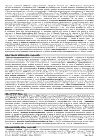 EDITAL No
2 - CONCURSO PÚBLICO 1/2014 – CONAB - NORMATIVO Página 18 de 20
compressão e cisalhamento. 5.5 Membros carregados axialmente. 5.6 Torção. 5.7 Tensões em vigas. 5.8 Análise de tensão e deformação. 5.9
Aplicações de tensão plana. 5.10 Deflexão de vigas. 6 Eletricidade. 6.1 Análise de circuitos em regime permanente. 6.2 Representação fasorial de
senóides. 6.3 Potência e sua correção. 6.4 Medidas de tensões, correntes e resistência. 6.5 Medida de potência. 6.6 Controle de motores elétricos.
6.7 Circuitos com intervamento. 6.8 Circuitos com temporização. 6.9 Dinâmica dos acionamentos com motores elétricos. 6.10 Aquecimento,
ventilação e regimes de serviço de motores elétricos. 6.11 Escolha de motores elétricos. 7 Instalações termomecânicas. 7.1 Trocadores de calor
com e sem mudança de fase. 7.2 Ciclo de refrigeração por compressão de vapor. 7.3 Componentes e controles de sistemas de refrigeração. 7.4
Torres de resfriamento e condensadores evaporativos. 7.5 Cálculo de carga térmica. 7.6 Câmaras frigoríficas. 7.7 Projetos de sistemas de
refrigeração. 7.8 Ventilização. Dimensionamento básico. Características gerais dos equipamentos. 7.9 Carga térmica. 7.10 Processos
psicrométricos. 7.11 Equipamentos para climatização. 7.12 Sistemas de ar condicionado. 8 Máquinas térmicas. 8.1 Compressores, turbinas a gás e
turboreatores. 8.2 Motores de combustão internas, teoria da combustão, carburação, injeção, ciclos reais, centrais térmicas a vapor d’água. 9
Materiais de construção mecânica. 9.1 Propriedades e comportamentos de materiais. 9.2 Ligações químicas. 9.3 Ordenação e desordem atômica
nos sólidos. 9.4 Metais monofásicos. 9.5 Fases moleculares. 9.6 Materiais cerâmicos. 9.7 Materiais polifásicos: diagramas de equilíbrio,
microtexturas e processamentos térmicos. 9.8 Diagrama ferro-carbono. 9.9 Corrosão. 9.10 Aço e ferros fundidos. 9.11 Metais não ferrosos. 10
Metrologia. 10.1 Terminologia. Sistemas internacional de unidades. Medição direta e indireta. Padrões e calibração: Blocos padrões. 10.2 Sistemas
de tolerâncias e ajustes. 10.3 Tolerâncias geométricas. 10.4 Rugosidade superficial. 10.5 Sistemas de medição. 10.6 Medição de roscas e
engrenagens. 11 Sistemas fluido-mecânicos. 11.1 Máquinas de fluxo. 11.2 Equação fundamental das máquinas de fluxo. 11.3 Perdas e
rendimentos nas máquinas de fluxo. 11.4 Análise dimensional e semelhança nas máquinas de fluxo. 11.5 Altura de colocação de uma máquina de
fluxo. 11.6 Curvas características para bombas e turbinas. 11.7 Dispositivos hidráulicos especiais. 12 Termodinâmica. 12.1 1
a
lei da termodinâmica.
12.2 Propriedades e relações termodinâmicas. 12.3 2
a
lei da termodinâmica. 12.4 Análise de energia. 12.5 Sistemas de potência a vapor e a gás.
12.6 Sistemas de refrigeração e bombas de calor. 12.7 Misturas de gases ideais e psicrometria. 13 Transferência de calor. 13.1 Condução,
convecção e radiação. 14 Dinâmica de estruturas. 14.1 Procedimentos de discretização. 14.2 Métodos de matrizes de transferência. 14.3 Síntese
modal. 14.4 Resolução de problemas de valor próprio. 14.5 Modelagem do amortecimento. 14.6 Identificação modal. 14.7 Correção de modelos.
15 Probabilidade e estatística. 15.1 Fundamentos do cálculo de probabilidade. 15.2 Variáveis aleatórias e suas distribuições. 15.3 Medidas
características de uma distribuição de probabilidade. 15.4 Modelos probabilísticos. 15.5 Análises estática e dinâmica de observações. 15.6 Noções
de testes de hipóteses. 16 Noções gerais de controles de fases de projetos. 17 Noções de automação. 17.1 Comandos e controles em instalações
termodinâmicas. 17.2 Noções gerais de tubulações industriais. 18 Sistemas de captação de pó. 19 Noções gerais de pintura e proteção catódica.
5.10 GESTÃO DO AGRONEGÓCIO (Código 110)
1 O agronegócio e as suas características. 1.1 A evolução do setor agrícola no Brasil. 1.2 A agroindustrialização. 1.3 Competências do agronegócio
brasileiro. 1.4 A iniciativa nos negócios agropecuários. 1.5 Modernização agrícola e a transformação do meio rural. 1.6 Agricultura familiar e
desenvolvimento sustentável. 1.7 Agricultura ecológica. 1.8 Modelos de desenvolvimento agrícola em outros países. 1.9 Estrutura fundiária. 1.10
Associativismo e coopertativismo. 1.11 Análise das cadeias produtivas: a comercialização agrícola. 2 Administração e planejamento rural. 2.1
Processos administrativos aplicados à unidade de produção agrícola. 2.2 Administração Rural. 2.3 Gestão da produção na agricultura. 2.4
Contabilidade agrícola. 2.5 Planejamento Agrícola. 2.6 Métodos de programação e de avaliação econômica de projetos. 2.7 Fatores que afetam os
resultados econômicos. 2.8 Projetos agropecuários. 3 Gestão em Agronegócios. 3.1 Conceitos e princípios básicos. 3.2 Gerenciamento dos
sistemas agroindustriais. 3.3 A interrelação entre os elos das cadeias produtivas. 3.4 As características dos empreendimentos rurais. 4 Economia
Rural. 4.1 Teoria econômica. 4.2 Microeconomia: teoria da produção, teoria do custo, teoria da firma nos mercados de concorrência perfeita e
imperfeita. 4.3 Macroeconomia: agregados macroeconômicos e orçamentos governamentais. 4.4 Conceitos básicos de economia agrícola. 5
Gestão Ambiental Agroindustrial. 5.1 A gestão ambiental em organizações agrícolas e agroindustriais. 5.2 Os métodos e técnicas de produção
limpa. 5.3 Qualidade de produtos ecológicos. 5.4 ISO 14.000 e a competitividade internacional. 5.5 Tratamento de resíduos. 5.6 Políticas e
legislação ambiental. 5.7 Fontes alternativas de energia. 6 Logística aplicada ao agronegócio. 6.1 Conceitos gerais de logística. 6.2 Sistemas de
transporte, armazenagem e acondicionamento. 6.3 Expansão do complexo agroindustrial e dificuldades de desenvolvimento. 6.4 Sistematização
geral do complexo agroindustrial. 6.5 A estrutura do complexo agroindustrial brasileiro. 6.6 Estratégia logística. 6.7 Controle de estoques. 6.8
Coleta e distribuição de produtos agroindustriais. 6.9 Localização de instalações e armazenagem. 7 Crédito rural e política agrícola. 7.1 Legislação
do crédito rural no Brasil. 7.2 Os mercados financeiros e a classificação dos financiamentos. 7.3 Modalidades de crédito rural. 7.4 Crédito rural e
preços mínimos. 7.5 Seguros agrícolas. 7.6 Programas especiais e setoriais de aplicação do crédito rural. 7.7 A política de crédito rural e o
desenvolvimento da agricultura.
5.11 AUDITORIA (Código 111)
1 Manual de Auditoria Interna (MAI) – 3
a
Versão, 2009 (ver http://www.conab.gov.br/OlalaCMS/uploads/arquivos/12_07_02_11_10_35_mai_
versao_2009.pdf). 1.1 Da Unidade de auditoria interna. Introdução e atributos. Competência regimental. Posicionamento hierárquico e grau de
dependência da unidade de auditoria interna. Atividade de orientação. Avaliação do desempenho. Atividades subsidiárias. Controle social.
Tomada de contas especial. Diligências. Organização e estrutura. Áreas de atuação. Orientação à estratégia. Código de ética. 1.2 Planejamento.
Materialidade, relevância e criticidade. Plano Anual de Atividades de Auditoria Interna – Paint. Programa de auditoria. Papéis de trabalho – Pt.
Amostragem. Riscos operacionais. Pasta permanente. Desenvolvimento profissional continuado. 1.3 Exame. Espécies de auditoria. Controles
internos administrativos. Testes e técnicas de auditoria. Procedimentos analíticos de auditoria. 1.4 Avaliação. Evidências. 1.5 Comunicação.
Atributos de qualidade das informações. Audiência e comentários do auditado. Não-conformidade com as normas internas. Erros e omissões.
Relatório Anual de Atividades da Auditoria Interna – Raint. 1.6 Sistema de Auditoria Interna – SIAUDI. Aceitação do risco. 1.7 Monitoramento e
controle de qualidade. 1.8 Avaliação de natureza operacional. Dimensões do desempenho. Ferramentas de diagnóstico do ambiente, de
processo e de resultado. 1.9 Disposições gerais. 1.10 Da atualização do Manual de Auditoria Interna. 1.11 Da obrigatoriedade de cumprimento. 2
Resoluções (publicadas no Diário Oficial da União, n
o
59, Seção 1, de 28 de março de 2011). 2.1 Resolução da Comissão Interministerial de
Governança Corporativa e de Administração de Participações Societárias da União – CGPAR – n
o
02, de 31 de dezembro de 2010. 2.2 Resolução da
Comissão Interministerial de Governança Corporativa e de Administração de Participações Societárias da União – CGPAR – n
o
03, de 31 de
dezembro de 2010. 3 Instruções normativas da Controladoria Geral da União. 3.1 Instrução normativa da Controladoria Geral da União – IN CGU
– n
o
01, de 3 de janeiro de 2007. 3.2 Instrução normativa da Controladoria Geral da União – IN CGU – n
o
07, de 29 de setembro de 2006.
5.12 COMUNICAÇÃO SOCIAL (Código 112)
1 Comunicação e sociedade. 1.1 O que é comunicação. 1.2 O processo da comunicação. 1.3 Comunicação e sociedade. 1.4 A comunicação social e
suas habilitações profissionais. 1.5 Sociedade de massa, cultura de massa e indústria cultural. 1.6 Público, massa e audiência. 1.7 Evolução dos
meios de comunicação de massa: aspectos culturais, empresariais, mercadológicos e corporativos. 1.8 Cultura e representações sociais. 1.9
 