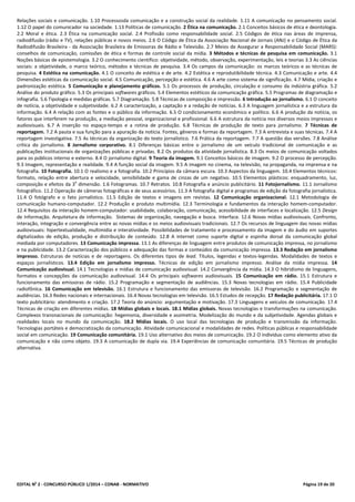 EDITAL No
2 - CONCURSO PÚBLICO 1/2014 – CONAB - NORMATIVO Página 19 de 20
Relações sociais e comunicação. 1.10 Processosda comunicação e a construção social da realidade. 1.11 A comunicação no pensamento social.
1.12 O papel do comunicador na sociedade. 1.13 Políticas de comunicação. 2 Ética na comunicação. 2.1 Conceitos básicos de ética e deontologia.
2.2 Moral e ética. 2.3 Ética na comunicação social. 2.4 Profissão como responsabilidade social. 2.5 Códigos de ética nas áreas de imprensa,
radiodifusão (rádio e TV), relações públicas e novos meios. 2.6 O Código de Ética da Associação Nacional de Jornais (ANJ) e o Código de Ética da
Radiodifusão Brasileira - da Associação Brasileira de Emissoras de Rádio e Televisão. 2.7 Meios de Assegurar a Responsabilidade Social (MARS):
conselhos de comunicação, comissões de ética e formas de controle social da mídia. 3 Métodos e técnicas de pesquisa em comunicação. 3.1
Noções básicas de epistemologia. 3.2 O conhecimento cientifico: objetividade, método, observação, experimentação, leis e teorias 3.3 As ciências
sociais: a objetividade, o marco teórico, métodos e técnicas de pesquisa. 3.4 Os campos da comunicação: os marcos teóricos e as técnicas de
pesquisa. 4 Estética na comunicação. 4.1 O conceito de estética e de arte. 4.2 Estética e reprodutibilidade técnica. 4.3 Comunicação e arte. 4.4
Dimensões estéticas da comunicação social. 4.5 Comunicação, percepção e estética. 4.6 A arte como sistema de significação. 4.7 Mídia, criação e
padronização estética. 5 Comunicação e planejamento gráficos. 5.1 Os processos de produção, circulação e consumo da indústria gráfica. 5.2
Análise do produto gráfico. 5.3 Os principais softwares gráficos. 5.4 Elementos estéticos da comunicação gráfica. 5.5 Programas de diagramação e
infografia. 5.6 Tipologia e medidas gráficas. 5.7 Diagramação. 5.8 Técnicas de composição e impressão. 6 Introdução ao jornalismo. 6.1 O conceito
de notícia, a objetividade e subjetividade. 6.2 A caracterização, a captação e a redação de notícias. 6.3 A linguagem jornalística e a estrutura da
informação. 6.4 A relação com as fontes e o público da informação. 6.5 O condicionamento econômico e político. 6.6 A produção da notícia, os
fatores que interferem na produção, a mediação pessoal, organizacional e profissional. 6.6 A estrutura da notícia nos diversos meios impressos e
audiovisuais. 6.7 A inserção no espaço-tempo e a rotina de produção. 6.8 Técnicas de produção de texto para jornalismo. 7 Técnicas de
reportagem. 7.2 A pauta e sua função para a apuração da notícia. Fontes, gêneros e formas da reportagem. 7.3 A entrevista e suas técnicas. 7.4 A
reportagem investigativa. 7.5 As técnicas da organização do texto jornalístico. 7.6 Prática da reportagem. 7.7 A questão das versões. 7.8 Análise
crítica do jornalismo. 8 Jornalismo corporativo. 8.1 Diferenças básicas entre o jornalismo de um veículo tradicional de comunicação e as
publicações institucionais de organizações públicas e privadas. 8.2 Os produtos da atividade jornalística. 8.3 Os meios de comunicação voltados
para os públicos interno e externo. 8.4 O jornalismo digital. 9 Teoria da imagem. 9.1 Conceitos básicos de imagem. 9.2 O processo de percepção.
9.3 Imagem, representação e realidade. 9.4 A função social da imagem. 9.5 A imagem no cinema, na televisão, na propaganda, na imprensa e na
fotografia. 10 Fotografia. 10.1 O realismo e a fotografia. 10.2 Princípios da câmara escura. 10.3 Aspectos da linguagem. 10.4 Elementos técnicos:
formato, relação entre abertura e velocidade, sensibilidade e gama de cinzas de um negativo. 10.5 Elementos plásticos: enquadramento, luz,
composição e efeitos da 3
a
dimensão. 1.6 Fotogramas. 10.7 Retratos. 10.8 Fotografia e anúncio publicitário. 11 Fotojornalismo. 11.1 Jornalismo
fotográfico. 11.2 Operação de câmeras fotográficas e de seus acessórios. 11.3 A fotografia digital e programas de edição da fotografia jornalística.
11.4 O fotógrafo e o fato jornalístico. 11.5 Edição de textos e imagens em revistas. 12 Comunicação organizacional. 12.1 Metodologia de
comunicação humano-computador. 12.2 Produção e produto multimídia. 12.3 Terminologia e fundamentos da interação homem-computador.
12.4 Requisitos da interação homem-computador: usabilidade, colaboração, comunicação, acessibilidade de interfaces e localização. 12.5 Design
de Informação. Arquitetura de informação. Sistemas de organização, navegação e busca. Interface. 12.6 Novas mídias audiovisuais. Confronto,
interação, integração e convergência entre as novas mídias e os meios audiovisuais tradicionais. 12.7 Os recursos de linguagem das novas mídias
audiovisuais: hipertextualidade, multimídia e interatividade. Possibilidades de tratamento e processamento da imagem e do áudio em suportes
digitalizados de edição, produção e distribuição de conteúdo. 12.8 A internet como suporte digital e espinha dorsal da comunicação global
mediada por computadores. 13 Comunicação impressa. 13.1 As diferenças de linguagem entre produtos de comunicação impressa, no jornalismo
e na publicidade. 13.2 Caracterização dos públicos e adequação das formas e conteúdos da comunicação impressa. 13.3 Redação em jornalismo
impresso. Estruturas de notícias e de reportagens. Os diferentes tipos de lead. Títulos, legendas e textos-legendas. Modalidades de textos e
espaços jornalísticos. 13.4 Edição em jornalismo impresso. Técnicas de edição em jornalismo impresso. Análise da mídia impressa. 14
Comunicação audiovisual. 14.1 Tecnologias e mídias de comunicação audiovisual. 14.2 Convergência da mídia. 14.3 O hibridismo de linguagens,
formatos e concepções da comunicação audiovisual. 14.4 Os principais softwares audiovisuais. 15 Comunicação em rádio. 15.1 Estrutura e
funcionamento das emissoras de rádio. 15.2 Programação e segmentação de audiências. 15.3 Novas tecnologias em rádio. 15.4 Publicidade
radiofônica. 16 Comunicação em televisão. 16.1 Estrutura e funcionamento das emissoras de televisão. 16.2 Programação e segmentação de
audiências. 16.3 Redes nacionais e internacionais. 16.4 Novas tecnologias em televisão. 16.5 Estudos de recepção. 17 Redação publicitária. 17.1 O
texto publicitário: atendimento e criação. 17.2 Teoria do anúncio: argumentação e motivação. 17.3 Linguagens e veículos de comunicação. 17.4
Técnicas de criação em diferentes mídias. 18 Mídias globais e locais. 18.1 Mídias globais. Novas tecnologias e transformações na comunicação.
Complexos transnacionais de comunicação: hegemonia, diversidade e assimetria. Modelização do mundo e da subjetividade. Agendas globais e
realidades locais no mundo da comunicação. 18.2 Mídias locais. O uso local das tecnologias de produção e transmissão da informação.
Tecnologias portáteis e democratização da comunicação. Atividade comunicacional e modalidades de redes. Políticas públicas e responsabilidade
social em comunicação. 19 Comunicação comunitária. 19.1 Uso alternativo dos meios de comunicação. 19.2 O indivíduo como elemento ativo da
comunicação e não como objeto. 19.3 A comunicação de dupla via. 19.4 Experiências de comunicação comunitária. 19.5 Técnicas de produção
alternativa.
 
