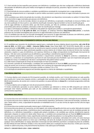 EDITAL No
2 - CONCURSO PÚBLICO 1/2014 – CONAB - NORMATIVO Página 4 de 20
5.7.1 Será excluído da lista específica para pessoas com deficiência o candidato que não tiver configurada a deficiência (declarado
não portador de deficiência pela junta médica encarregada da realização da perícia), passando a figurar somente na lista de ampla
concorrência.
5.7.2 Será excluído do concurso público o candidato cuja deficiência constatada for incompatível com o cargo pleiteado.
5.7.3 O não comparecimento ou a reprovação na perícia médica acarretará a perda do direito às vagas reservadas às pessoas com
deficiência.
5.8 Os candidatos que, dentro do período das inscrições, não atenderem aos dispositivos mencionados no subitem 5.4 deste Edital,
não concorrerão às vagas reservadas para pessoas com deficiência.
5.9 O candidato que, no ato da inscrição, declarar ser pessoa com deficiência, se aprovado e classificado no Concurso Público, terá
seu nome publicado em lista à parte e, caso obtenha classificação necessária, figurará também na lista de classificação geral.
5.10 As vagas definidas no presente edital, que não forem providas, por falta de candidatos aprovados com deficiência, serão
preenchidas pelos demais candidatos, observada a ordem de classificação por emprego.
5.11 Após a contratação do candidato, a deficiência não poderá ser arguida para justificar a concessão de aposentadoria.
5.12 Na data provável de 3 de junho de 2014, será divulgado, no endereço eletrônico http://www.iades.com.br, o resultado
preliminar das inscrições homologadas para concorrer às vagas destinadas às pessoas com deficiência.
5.12.1 O candidato que não tiver sua inscrição homologada, para concorrer às vagas destinadas às pessoas com deficiência, poderá
interpor recurso contra o resultado preliminar, de acordo com exposto no item 10 a seguir.
6 DAS SOLICITAÇÕES PARA ATENDIMENTO ESPECIAL NO DIA DAS PROVAS
6.1 O candidato que necessitar de atendimento especial para a realização da prova objetiva deverá encaminhar, até o dia 29 de
maio de 2014, via SEDEX para o IADES – Concurso Público Conab, Caixa Postal 8642, CEP 70.312-970, Brasília (DF), ou ainda
presencialmente na CAC-IADES, requerimento de atendimento especial constante do Anexo V devidamente preenchido e assinado
e o laudo médico original ou cópia autenticada expedido no prazo máximo de 12 (doze) meses da data do término das inscrições,
atestando a espécie e o grau de deficiência, com expressa referência ao código correspondente da Classificação Internacional de
Doença – CID, bem como a provável causa da deficiência, que justifique o atendimento especial solicitado.
6.2 A candidata lactante deverá preencher e encaminhar o requerimento constante no Anexo V, conforme o estabelecido no
subitem 6.1, e ainda levar um acompanhante, que ficará em sala reservada para essa finalidade e que será responsável pela guarda
e cuidado da criança. A candidata que não levar o acompanhante não poderá realizar a prova.
6.2.1 Não haverá compensação do tempo de amamentação em favor da candidata.
6.2.2 Durante o período de amamentação, a candidata será acompanhada de um fiscal do IADES, que garantirá que a sua conduta
esteja de acordo com os termos e condições deste Edital, sem a presença do responsável pela guarda da criança.
6.2.3 O acompanhante se submeterá às instruções contidas no subitem 7.21 e 7.22.
6.3 A solicitação de atendimento especial será atendida segundo os critérios de viabilidade e razoabilidade.
7 DA PROVA OBJETIVA
7.1 A prova objetiva será composta de 50 (cinquenta) questões, de múltipla escolha, com 5 (cinco) alternativas em cada questão,
para escolha de 1 (uma) única resposta correta, e pontuação total variando entre o mínimo de 0,00 (zero) ponto e o máximo de
80,00 (oitenta) pontos, de acordo com o número de questões e os pesos definidos no Anexo III e o conteúdo programático definido
no Anexo IV.
7.2 A prova objetiva será corrigida por meio de processamento eletrônico.
7.3 Serão considerados aprovados na prova objetiva os candidatos que obtiverem o mínimo de 50% (cinquenta por cento) da
pontuação total máxima permitida para cada um dos conhecimentos avaliados na prova, ou seja, conhecimentos básicos e
conhecimentos específicos.
8 DA PROVA DISCURSIVA
8.1 A prova discursiva será realizada no mesmo dia e dentro dos prazos de duração previstos para a realização da prova objetiva.
8.2 A prova discursiva terá o objetivo de avaliar os conhecimentos específicos, pertinentes a cada área de formação, constantes do
item 2 deste edital e, ainda, a capacidade de expressão na modalidade escrita e o uso das normas do registro formal culto da Língua
Portuguesa.
8.3 A prova discursiva receberá pontuação máxima igual a 10,00 (dez) pontos.
8.4 A prova discursiva deverá ser manuscrita, em letra legível, com caneta esferográfica de tinta azul ou preta, fabricada de material
transparente, não sendo permitida a interferência e(ou) a participação de outras pessoas, salvo em caso de candidato portador de
deficiência, se a deficiência impossibilitar a redação pelo próprio candidato, e de candidato que solicitou atendimento especial,
observado o disposto no subitem 6.1 deste edital. Nesse caso, o candidato será acompanhado por um fiscal do IADES devidamente
treinado, para o qual deverá ditar o texto, especificando oralmente a grafia das palavras e os sinais gráficos de pontuação.
8.5 A(s) folha(s) de texto definitivo da prova discursiva não poderá(ão) ser assinada(s), rubricada(s) nem conter, em outro local que
não o apropriado, qualquer palavra ou marca que a identifique, sob pena de anulação da prova discursiva. Assim, a detecção de
qualquer marca identificadora no espaço destinado à transcrição de texto definitivo acarretará a anulação da prova do candidato.
8.6 A(s) folha(s) de texto definitivo será(ão) o único documento válido para a avaliação da prova discursiva. A folha para rascunho,
contida no caderno de provas, é de preenchimento facultativo e não valerá para tal finalidade.
 