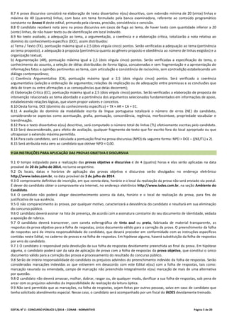 EDITAL No
2 - CONCURSO PÚBLICO 1/2014 – CONAB - NORMATIVO Página 5 de 20
8.7 A prova discursiva consistirá na elaboração de texto dissertativo e(ou) descritivo, com extensão mínima de 20 (vinte) linhas e
máxima de 40 (quarenta) linhas, com base em tema formulado pela banca examinadora, referente ao conteúdo programático
constante no Anexo II deste edital, primando pela clareza, precisão, consistência e concisão.
8.8 O candidato receberá nota zero na prova discursiva em casos de fuga ao tema, de haver texto com quantidade inferior a 20
(vinte) linhas, de não haver texto ou de identificação em local indevido.
8.9 No texto avaliado, a adequação ao tema, a argumentação, a coerência e a elaboração crítica, totalizarão a nota relativa ao
domínio do conhecimento específico (DCE), assim distribuídos:
a) Tema / Texto (TX), pontuação máxima igual a 2,5 (dois vírgula cinco) pontos. Serão verificadas a adequação ao tema (pertinência
ao tema proposto), a adequação à proposta (pertinência quanto ao gênero proposto e obediência ao número de linhas exigidos) e a
organização textual;
b) Argumentação (AR), pontuação máxima igual a 2,5 (dois vírgula cinco) pontos. Serão verificadas a especificação do tema, o
conhecimento do assunto, a seleção de idéias distribuídas de forma lógica, concatenadas e sem fragmentação e a apresentação de
informações fatos e opiniões pertinentes ao tema, com articulação e consistência de raciocínio, sem contradição estabelecendo um
diálogo contemporâneo;
c) Coerência Argumentativa (CA), pontuação máxima igual a 2,5 (dois vírgula cinco) pontos. Será verificada a coerência
argumentativa (seleção e ordenação de argumentos; relações de implicação ou de adequação entre premissas e as conclusões que
dela de tiram ou entre afirmações e as consequências que delas decorrem);
d) Elaboração Crítica (EC), pontuação máxima igual a 2,5 (dois vírgula cinco) pontos. Serão verificadas a elaboração de proposta de
intervenção relacionada ao tema abordado e a pertinência dos argumentos selecionados fundamentados em informações de apoio,
estabelecendo relações lógicas, que visem propor valores e conceitos.
8.10 Desta forma, DCE (domínio do conhecimento específico) = TX + AR + CA + EC.
8.11 A avaliação do domínio da modalidade escrita da língua portuguesa totalizará o número de erros (NE) do candidato,
considerando-se aspectos como acentuação, grafia, pontuação, concordância, regência, morfossintaxe, propriedade vocabular e
translineação.
8.12 Para o texto dissertativo e(ou) descritivo, será computado o número total de linhas (TL) efetivamente escritas pelo candidato.
8.13 Será desconsiderado, para efeito de avaliação, qualquer fragmento de texto que for escrito fora do local apropriado ou que
ultrapassar a extensão máxima permitida.
8.14 Para cada candidato, será calculada a pontuação final na prova discursiva (NPD) da seguinte forma: NPD = DCE – ((NE/TL) x 2).
8.15 Será atribuída nota zero ao candidato que obtiver NPD < 0,00.
9 DA INSTRUÇÕES PARA APLICAÇÃO DAS PROVAS OBJETIVA E DISCURSIVA
9.1 O tempo estipulado para a realização das provas objetiva e discursiva é de 4 (quatro) horas e elas serão aplicadas na data
provável de 20 de julho de 2014, no turno vespertino.
9.2 Os locais, datas e horários de aplicação das provas objetiva e discursiva serão divulgados no endereço eletrônico
http://www.iades.com.br, na data provável de 3 de julho de 2014.
9.3 O comprovante definitivo de inscrição, em que consta data, horário e o local da realização da prova não será enviado via postal.
É dever do candidato obter o comprovante via internet, no endereço eletrônico http://www.iades.com.br, na seção Ambiente do
Candidato.
9.4 O candidato não poderá alegar desconhecimento acerca da data, horário e o local de realização da prova, para fins de
justificativa de sua ausência.
9.5 O não comparecimento às provas, por qualquer motivo, caracterizará a desistência do candidato e resultará em sua eliminação
do concurso público.
9.6 O candidato deverá assinar na lista de presença, de acordo com a assinatura constante do seu documento de identidade, vedada
a aposição de rubrica.
9.7 O candidato deverá transcrever, com caneta esferográfica de tinta azul ou preta, fabricada de material transparente, as
respostas da prova objetiva para a folha de respostas, único documento válido para a correção da prova. O preenchimento da folha
de respostas será de inteira responsabilidade do candidato, que deverá proceder em conformidade com as instruções específicas
contidas neste Edital, no caderno de provas e na folha de respostas. Em hipótese alguma, haverá substituição da folha de respostas
por erro do candidato.
9.7.1 O candidato é responsável pela devolução da sua folha de respostas devidamente preenchida ao final da prova. Em hipótese
alguma, o candidato poderá sair da sala de aplicação de prova com a folha de respostas da prova objetiva, que constitui o único
documento válido para a correção das provas e processamento do resultado do concurso público.
9.8 Serão de inteira responsabilidade do candidato os prejuízos advindos do preenchimento indevido da folha de respostas. Serão
consideradas marcações indevidas as que estiverem em desacordo com este Edital e(ou) com a folha de respostas, tais como:
marcação rasurada ou emendada, campo de marcação não preenchido integralmente e(ou) marcação de mais de uma alternativa
por questão.
9.8 O candidato não deverá amassar, molhar, dobrar, rasgar ou, de qualquer modo, danificar a sua folha de respostas, sob pena de
arcar com os prejuízos advindos da impossibilidade de realização da leitura óptica.
9.9 Não será permitido que as marcações, na folha de respostas, sejam feitas por outras pessoas, salvo em caso de candidato que
tenha solicitado atendimento especial. Nesse caso, o candidato será acompanhado por um fiscal do IADES devidamente treinado.
 