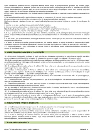 EDITAL No
2 - CONCURSO PÚBLICO 1/2014 – CONAB - NORMATIVO Página 7 de 20
d) for surpreendido portando máquina fotográfica, telefone celular, relógio de qualquer espécie, gravador, bip, receptor, pager,
notebook, tablets eletrônicos, walkman, aparelho portátil de armazenamento e de reprodução de músicas, vídeos e outros arquivos
digitais, agenda eletrônica, palmtop, régua de cálculo, máquina de calcular e (ou) equipamento similar, e(ou) qualquer outro que
ameace a segurança do processo, em desacordo com o disposto no subitem 9.17.
e) faltar com o devido respeito para com qualquer membro da equipe de aplicação das provas, as autoridades presentes e(ou) os
candidatos;
f) fizer anotação de informações relativas às suas respostas no comprovante de inscrição e(ou) em qualquer outro meio;
g) recusar-se a entregar o material das provas ao término do tempo destinado à sua realização;
h) afastar-se da sala, a qualquer tempo, sem a autorização e(ou) acompanhamento de fiscal ou de membro da coordenação do
IADES;
i) ausentar-se da sala, a qualquer tempo, portando a folha de respostas;
j) descumprir as instruções contidas no caderno de provas, na folha de respostas;
k) perturbar, de qualquer modo, a ordem dos trabalhos, incorrendo em comportamento indevido; ou
l) descumprir regra(s) do presente edital e(ou) de outros que vierem a ser publicados.
9.28 Se, a qualquer tempo, for constatado, por meio eletrônico, estatístico, visual, grafológico e(ou) por meio de investigação
policial, ter o candidato utilizado de processo ilícito, suas provas serão anuladas e ele será automaticamente eliminado do concurso
público.
9.29 Não haverá, por qualquer motivo, prorrogação do tempo previsto para a aplicação das provas em razão do afastamento de
candidato da sala de prova.
9.30 No dia de aplicação das provas, não serão fornecidas, por nenhum membro da equipe de aplicação das provas e(ou) pelas
autoridades presentes, informações referentes ao conteúdo das provas e(ou) quanto aos critérios de avaliação e de classificação.
9.31 Objetivando garantir a lisura e idoneidade do certame, no dia da aplicação das provas, o candidato poderá ser submetido ao
sistema de detecção de metal.
10 DOS CRITÉRIOS DE AVALIAÇÃO E DE CLASSIFICAÇÃO
10.1. A pontuação final de cada candidato na prova objetiva será obtida pela multiplicação da quantidade de questões acertadas,
conforme o gabarito oficial definitivo, pelo valor de cada questão, em conformidade com o Anexo II do presente edital.
10.2. Será reprovado na prova objetiva e eliminado do concurso público o candidato que obtiver nota inferior a 50% (cinquenta por
cento) da pontuação total máxima permitida para cada um dos conhecimentos avaliados na prova, ou seja, conhecimentos básicos
e conhecimentos específicos.
10.3 Os candidatos não eliminados na forma do subitem 10.2 deste edital serão ordenados de acordo com os valores decrescentes
da pontuação final na prova objetiva.
10.4 Com base na lista organizada na forma do subitem 10.3 deste edital, serão avaliadas as provas discursivas dos candidatos
aprovados na prova objetiva e classificados em até 10 (dez) vezes o número total de vagas, por área de formação/pólo de lotação
(SUREG), informadas no Anexo I e respeitados os empates na última posição.
10.4.1 Onde há apenas vagas para formação de cadastro de reserva, serão convocados os classificados até a 10
a
(décima) posição,
respeitados os empates na última posição.
10.4.2 Todos os candidatos aprovados nas provas objetivas e que se declararam pessoas com deficiência serão convocados para a
avaliação das provas discursivas.
10.5 O candidato que não tiver a sua prova discursiva corrigida na forma do subitem 10.4 deste edital estará, automaticamente,
eliminado e não terá classificação alguma no concurso público.
10.6 Será reprovado na prova discursiva e eliminado do concurso público o candidato que obtiver nota inferior a 50% (cinquenta por
cento) da pontuação total máxima permitida para a prova.
10.7 Os candidatos não eliminados na forma do subitem 10.6 deste edital serão ordenados de acordo com os valores decrescentes
da soma da pontuação final na prova objetiva com a pontuação final na prova discursiva.
10.8 Serão considerados eliminados do certame todos os candidatos que não fizerem parte do quadro de aprovados dentro das
vagas para contratação imediata e(ou) dentro das vagas para cadastro de reserva, respeitados os empates na última posição e o
percentual de reserva de vagas para os candidatos portadores de deficiência física.
11 DA CLASSIFICAÇÃO FINAL DOS CANDIDATOS
11.1 A nota final dos candidatos será igual a soma da nota da prova objetiva mais a nota da prova discursiva.
11.2 Os candidatos serão classificados por ordem decrescente da nota final.
11.3 Cabe à Conab aproveitar os candidatos aprovados em número estritamente necessário; não havendo obrigatoriedade de
admissão dos candidatos aprovados dentro das vagas reservadas à formação de cadastro de reserva.
11.4 Se no ato da convocação do candidato aprovado, por qualquer motivo, este não comparecer na data, no local e no horário
informado, perderá automaticamente o direito à vaga, sendo convocado o próximo, por ordem de classificação até limite do
cadastro de reserva, e assim sucessivamente.
12 DOS CRITÉRIOS DE DESEMPATE
 