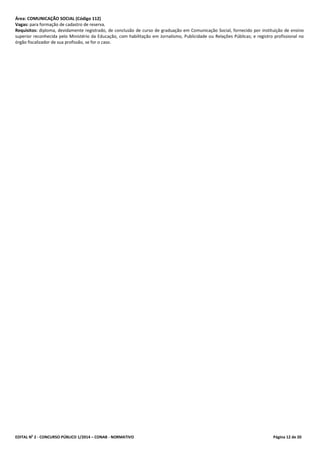 EDITAL No
2 - CONCURSO PÚBLICO 1/2014 – CONAB - NORMATIVO Página 12 de 20
Área: COMUNICAÇÃO SOCIAL (Código 112)
Vagas: para formação de cadastro de reserva.
Requisitos: diploma, devidamente registrado, de conclusão de curso de graduação em Comunicação Social, fornecido por instituição de ensino
superior reconhecida pelo Ministério da Educação, com habilitação em Jornalismo, Publicidade ou Relações Públicas; e registro profissional no
órgão fiscalizador de sua profissão, se for o caso.
 