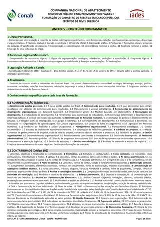 EDITAL No
2 - CONCURSO PÚBLICO 1/2014 – CONAB - NORMATIVO Página 14 de 20
COMPANHIA NACIONAL DE ABASTECIMENTO
CONCURSO PÚBLICO PARA PROVIMENTO DE VAGAS E
FORMAÇÃO DE CADASTRO DE RESERVA EM CARGOS PÚBLICOS
EFETIVOS DE NÍVEL SUPERIOR
ANEXO IV – CONTEÚDO PROGRAMÁTICO
1 Língua Portuguesa.
1 Compreensão, interpretação e reescrita de textos e de fragmentos de textos, com domínio das relações morfossintáticas, semânticas, discursivas
e argumentativas. 2 Tipologia textual. 3 Coesão e coerência. 4 Ortografia oficial. 5 Acentuação gráfica. 6 Pontuação. 7 Formação, classe e emprego
de palavras. 8 Significação de palavras. 9 Coordenação e subordinação. 10 Concordância nominal e verbal. 11 Regência nominal e verbal. 12
Emprego do sinal indicativo de crase.
2 Raciocínio Lógico e Matemático.
1 Compreensão de estruturas lógicas. 2 Lógica de argumentação: analogias, inferências, deduções e conclusões. 3 Diagramas lógicos. 4
Fundamentos de matemática. 5 Princípios de contagem e probabilidade. 6 Arranjos e permutações. 7 Combinações.
3 Legislação Aplicada a Conab.
1 Constituição Federal de 1988 – Capítulo II – Dos direitos sociais. 2 Lei n
o
8171, de 17 de janeiro de 1991 – Dispõe sobre a política agrícola, e
alterações posteriores.
4 Atualidades.
1 Domínio de tópicos atuais e relevantes de diversas áreas, tais como: desenvolvimento sustentável, ecologia, tecnologia, energia, política,
economia, sociedade, relações internacionais, educação, segurança e artes e literatura e suas vinculações históricas. 2 Programas sociais e de
abastecimento social do Governo Federal.
5 Conhecimentos específicos para cada área de formação.
5.1 ADMINISTRAÇÃO (Código 101)
1 Administração pública gerencial. 1.1 A nova gestão pública no Brasil. 2 Administração para resultados. 2.1 O que administrar para atingir
resultados. 2.2 Modelos de administração para resultados. 2.3 Planejamento e gestão estratégicos. 3 Ferramentas de gerenciamento do
desempenho organizacional. 3.1 Balanced Scorecard. 3.2 Performance prism. 3.3 Modelo baseado em stakeholders. 4 Mensuração do
desempenho. 4.1 Indicadores de desempenho. 4.2 Ferramentas para construção de indicadores. 4.3 Fatores que determinam o desempenho de
empresas públicas. 5 Gestão estratégica da qualidade. 6 Administração de Recursos Humanos. 6.1 Estratégias de gestão e desenvolvimento de
pessoas. 6.2 Relações com os empregados. 6.3 Equipes e liderança. 6.4 Gerenciamento de desempenho. 6.5 Remuneração e benefícios. 6.6
Motivação. 6.7 Organizações de aprendizagem. 6.8 Cultura organizacional. 6.9 Gestão da folha de pagamento. 6.10 Legislação em Recursos
Humanos. 6.11 Medicina do Trabalho e Saúde Ocupacional. 7 Planejamento organizacional. 7.1 Planejamento estratégico. 7.2 Gestão
orçamentária. 7.3 Estudos de viabilidade econômico-financeira. 7.4 Elaboração de relatórios gerenciais. 8 Gerência de projetos. 8.1 PMBOK.
Conceitos de gerenciamento de projetos, ciclo de vida do projeto, conceitos básicos, estrutura e processos. 8.2 Escritório de projetos. 9 Gestão
organizacional. 9.1 Desenvolvimento organizacional. 9.2 Relacionamento com clientes e fornecedores. 9.3 Gestão do desempenho. 10 Processos
administrativos. 10.1 Normas e padrões. 10.2 Gestão de programas institucionais. 10.3 Gestão de equipamentos e de unidades operacionais. 10.4
Planejamento e execução logística. 10.5 Gestão de estoques. 11 Gestão mercadológica. 11.1 Análises de mercado e estudo de logística. 11.2
Criação e desenvolvimento de novos negócios. Gestão de informações de mercado.
5.2 CONTABILIDADE (Código 102)
1 Conceitos, objetivos e finalidades da Contabilidade. 2 Patrimônio. 2.1 Estrutura e configurações. 3 Fatos contábeis. 3.1 Conceitos, fatos
permutativos, modificativos e mistos. 4 Contas. 4.1 Conceitos, contas de débitos, contas de créditos e saldos. 5 As contas patrimoniais. 5.1 As
contas de receitas, despesas e custos. 5.2 As contas de compensação. 5.3 A equação patrimonial. 5.4 O regime de caixa e o de competência. 5.5 Os
lançamentos e suas retificações. 6 Plano de contas. 6.1 Conceitos, elenco de contas, função e funcionamento das contas. 7 Escrituração contábil.
7.1 Lançamentos contábeis, elementos essenciais, fórmulas de lançamentos, livros de escrituração, métodos e processos. 8 Contabilização de
operações contábeis diversas. 8.1 Juros, descontos, tributos, aluguéis, variação monetária e cambial, folha de pagamento, compras, vendas e
provisões, depreciações e baixa de bens. 9 Análise e conciliações contábeis. 9.1 Composição de contas, análise de contas, conciliação bancária. 10
Balancete de verificação. 10.1 Modelos e técnicas de elaboração. 11 Balanço patrimonial. 11.1 Objetivo e composição. 12 Demonstração de
Resultado de Exercício. 13 Análise das Demonstrações Financeiras. 13.1 Análise Contábil. Objetivos, limitações, clientela, cuidados prévios,
preparação dos demonstrativos contábeis. 13.2 Análise vertical estática e dinâmica. 13.3 Análise horizontal, conversão de valores nominais e reais.
13.4 Análise por quocientes. Liquidez, solvência, endividamento, garantia de capitais de terceiros, imobilizações, rotação de valores, rentabilidade.
14 DVA – Demonstração de Valor Adicionado. 15 Fluxo de caixa. 16 DMPL – Demonstração das mutações do Patrimônio Líquido. 17 Princípios
Fundamentais da Contabilidade e Normas Brasileiras de Contabilidade aprovados pelas Resoluções do Conselho Federal de Contabilidade n
o
750,
de 29 de dezembro de 1993; e n
o
1.111, de 29 de novembro de 2007. 18 Lei Federal n
o
6.404, de 15 de dezembro de 1976. 18.1 Pronunciamentos
do CPC (Comitê de Pronunciamentos Contábeis). 19 Balanços e Demonstrações exigidas pela Lei n
o
4.320, de 17 de marco de 1964. 19.1 NBCT 16 –
Normas Brasileiras de Contabilidade aplicadas ao setor público. 20 Gestão financeira. 20.1 Finanças nas organizações. 20.2 Administração de
recursos materiais e patrimoniais. 20.3 Indicadores de resultados contábeis e financeiros. 21 Orçamento público. 21.1 Princípios orçamentários.
21.2 Diretrizes orçamentárias. 21.3 Processo orçamentário. 21.4 Métodos, técnicas e instrumentos do orçamento público. 21.5 Receita e despesa
públicas. 21.6 Suprimento de fundos. 21.7 Restos a pagar. 21.8 Despesas de exercícios anteriores. 22 Matemática financeira. 22.1 Regra de três
simples e composta, percentagens. 22.2 Juros simples e compostos. Capitalização simples e composta e descontos. 22.3 Taxas de juros. Nominal,
efetiva, equivalentes, real e aparente. 22.4 Rendas uniformes e variáveis. 22.5 Planos de amortização de empréstimos e financiamentos. 22.6 Taxa
interna de retorno.
 