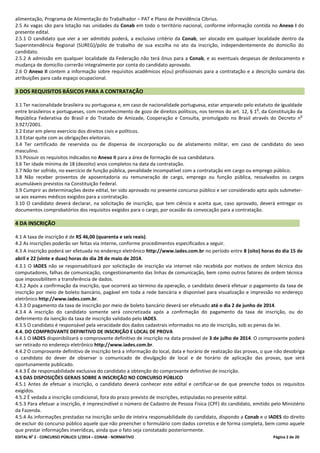 EDITAL No
2 - CONCURSO PÚBLICO 1/2014 – CONAB - NORMATIVO Página 2 de 20
alimentação, Programa de Alimentação do Trabalhador – PAT e Plano de Previdência Cibrius.
2.5 As vagas são para lotação nas unidades da Conab em todo o território nacional, conforme informação contida no Anexo I do
presente edital.
2.5.1 O candidato que vier a ser admitido poderá, a exclusivo critério da Conab, ser alocado em qualquer localidade dentro da
Superintendência Regional (SUREG)/pólo de trabalho de sua escolha no ato da inscrição, independentemente do domicílio do
candidato.
2.5.2 A admissão em qualquer localidade da Federação não terá ônus para a Conab, e as eventuais despesas de deslocamento e
mudança de domicílio correrão integralmente por conta do candidato aprovado.
2.6 O Anexo II contem a informação sobre requisitos acadêmicos e(ou) profissionais para a contratação e a descrição sumária das
atribuições para cada espaço ocupacional.
3 DOS REQUISITOS BÁSICOS PARA A CONTRATAÇÃO
3.1 Ter nacionalidade brasileira ou portuguesa e, em caso de nacionalidade portuguesa, estar amparado pelo estatuto de igualdade
entre brasileiros e portugueses, com reconhecimento de gozo de direitos políticos, nos termos do art. 12, § 1
o
, da Constituição da
República Federativa do Brasil e do Tratado de Amizade, Cooperação e Consulta, promulgado no Brasil através do Decreto n
o
3.927/2001.
3.2 Estar em pleno exercício dos direitos civis e políticos.
3.3 Estar quite com as obrigações eleitorais.
3.4 Ter certificado de reservista ou de dispensa de incorporação ou de alistamento militar, em caso de candidato do sexo
masculino.
3.5 Possuir os requisitos indicados no Anexo II para a área de formação de sua candidatura.
3.6 Ter idade mínima de 18 (dezoito) anos completos na data da contratação.
3.7 Não ter sofrido, no exercício de função pública, penalidade incompatível com a contratação em cargo ou emprego público.
3.8 Não receber proventos de aposentadoria ou remuneração de cargo, emprego ou função pública, ressalvados os cargos
acumuláveis previstos na Constituição Federal.
3.9 Cumprir as determinações deste edital, ter sido aprovado no presente concurso público e ser considerado apto após submeter-
se aos exames médicos exigidos para a contratação.
3.10 O candidato deverá declarar, na solicitação de inscrição, que tem ciência e aceita que, caso aprovado, deverá entregar os
documentos comprobatórios dos requisitos exigidos para o cargo, por ocasião da convocação para a contratação.
4 DA INSCRIÇÃO
4.1 A taxa de inscrição é de R$ 46,00 (quarenta e seis reais).
4.2 As inscrições poderão ser feitas via interne, conforme procedimentos especificados a seguir.
4.3 A inscrição poderá ser efetuada no endereço eletrônico http://www.iades.com.br no período entre 8 (oito) horas do dia 15 de
abril e 22 (vinte e duas) horas do dia 28 de maio de 2014.
4.3.1 O IADES não se responsabilizará por solicitação de inscrição via internet não recebida por motivos de ordem técnica dos
computadores, falhas de comunicação, congestionamento das linhas de comunicação, bem como outros fatores de ordem técnica
que impossibilitem a transferência de dados.
4.3.2 Após a confirmação da inscrição, que ocorrerá ao término da operação, o candidato deverá efetuar o pagamento da taxa de
inscrição por meio de boleto bancário, pagável em toda a rede bancária e disponível para visualização e impressão no endereço
eletrônico http://www.iades.com.br.
4.3.3 O pagamento da taxa de inscrição por meio de boleto bancário deverá ser efetuado até o dia 2 de junho de 2014.
4.3.4 A inscrição do candidato somente será concretizada após a confirmação do pagamento da taxa de inscrição, ou do
deferimento da isenção da taxa de inscrição validado pelo IADES.
4.3.5 O candidato é responsável pela veracidade dos dados cadastrais informados no ato de inscrição, sob as penas da lei.
4.4. DO COMPROVANTE DEFINITIVO DE INSCRIÇÃO E LOCAL DE PROVA
4.4.1 O IADES disponibilizará o comprovante definitivo de inscrição na data provável de 3 de julho de 2014. O comprovante poderá
ser retirado no endereço eletrônico http://www.iades.com.br.
4.4.2 O comprovante definitivo de inscrição terá a informação do local, data e horário de realização das provas, o que não desobriga
o candidato do dever de observar o comunicado de divulgação de local e de horário de aplicação das provas, que será
oportunamente publicado.
4.4.3 É de responsabilidade exclusiva do candidato a obtenção do comprovante definitivo de inscrição.
4.5 DAS DISPOSIÇÕES GERAIS SOBRE A INSCRIÇÃO NO CONCURSO PÚBLICO
4.5.1 Antes de efetuar a inscrição, o candidato deverá conhecer este edital e certificar-se de que preenche todos os requisitos
exigidos.
4.5.2 É vedada a inscrição condicional, fora do prazo previsto de inscrições, estipuladas no presente edital.
4.5.3 Para efetuar a inscrição, é imprescindível o número de Cadastro de Pessoa Física (CPF) do candidato, emitido pelo Ministério
da Fazenda.
4.5.4 As informações prestadas na inscrição serão de inteira responsabilidade do candidato, dispondo a Conab e o IADES do direito
de excluir do concurso público aquele que não preencher o formulário com dados corretos e de forma completa, bem como aquele
que prestar informações inverídicas, ainda que o fato seja constatado posteriormente.
 