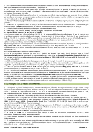 EDITAL No
2 - CONCURSO PÚBLICO 1/2014 – CONAB - NORMATIVO Página 3 de 20
4.5.4.1 O candidato deverá obrigatoriamente preencher de forma completa o campo referente a nome, endereço, telefone e e-mail,
bem como deverá informar o CEP correspondente à sua residência.
4.5.5 O candidato, quando do ato de sua inscrição, definirá a vaga a que concorrerá, o seu pólo de trabalho e a cidade para a
realização de sua prova, em conformidade com o item 2 e o Anexo I deste edital. Uma vez efetivada a inscrição, não será permitida,
em hipótese alguma, a sua alteração.
4.5.6 O candidato deverá declarar, no formulário de inscrição, que tem ciência e que aceita que, caso aprovado, deverá entregar,
por ocasião da convocação para a contratação, os documentos comprobatórios dos requisitos exigidos para o respectivo cargo,
conforme o disposto no item 3 deste Edital.
4.5.7 O valor referente ao pagamento da taxa de inscrição não será devolvido em hipótese alguma, salvo nas condições legalmente
previstas.
4.5.7.1 No caso do pagamento da taxa de inscrição ser efetuado com cheque bancário que, porventura, venha a ser devolvido, por
qualquer motivo, o IADES reserva-se o direito de tomar as medidas legais cabíveis, inclusive a não efetivação da inscrição.
4.5.7.2 É vedada a transferência para terceiros do valor pago da taxa de inscrição.
4.5.8 Não haverá, sob qualquer pretexto, inscrição provisória, condicional e extemporânea
4.6 DA ISENÇÃO DO PAGAMENTO DA TAXA DE INSCRIÇÃO
4.6.1 Em conformidade com o Decreto Federal nº 6.593, de 2 de outubro de 2008, haverá isenção do valor da taxa de inscrição para
o candidato que estiver inscrito no Cadastro Único para Programas Sociais do Governo Federal – CadÚnico, de que trata o Decreto
Federal nº 6.135, de 26 de junho de 2007, e que se declarar membro de família de baixa renda, nos termos da legislação vigente.
4.6.2 Os candidatos que desejarem requerer a isenção da taxa de inscrição deverão fazê-lo da seguinte forma:
a) fazer inscrição no endereço eletrônico http://www.iades.com.br;
b) imprimir, preencher e assinar o formulário para requerimento de isenção da taxa de inscrição, disponível no endereço eletrônico
http://www.iades.com.br, com a indicação do Número de Identificação Social (NIS), atribuído pelo CadÚnico;
c) emitir declaração de próprio punho de que é membro de família de baixa renda, nos termos do Decreto Federal nº 6.135, de 26
de junho de 2007;
d) tirar cópia legível de documento de identidade válido.
4.6.2.1 A documentação indicada no item 4.6.2 poderá ser enviada por meio digital somente para o e-mail
isencaoconab@iades.com.br, respeitando os prazos indicados para envio até as 16 (dezesseis) horas do dia 15 de maio de 2014, ou
ser entregue pessoalmente na Central de Atendimento ao Candidato do IADES (CAC-IADES), localizada na QE 32, Conjunto C, Lote
2, Guará II, Guará (DF).
4.6.3 Não será aceita a solicitação de isenção de pagamento da taxa de inscrição via postal, via fax ou por procurador.
4.6.4 As informações prestadas no requerimento de isenção serão de inteira responsabilidade do candidato, podendo este
responder, a qualquer momento, por crime contra a fé pública, o que acarretará sua eliminação do concurso.
4.6.5 Na data provável de 20 de maio de 2014, será divulgado, no endereço eletrônico http://www.iades.com.br, o resultado
preliminar da apreciação dos pedidos de isenção da taxa de inscrição.
4.6.5.1 Os candidatos que tiverem indeferidos seus pedidos de isenção do pagamento do valor da taxa de inscrição terão 2 (dois)
dias úteis subsequentes ao da divulgação do resultado da apreciação, para entrar com recurso contra o indeferimento da solicitação
de isenção por meio digital, somente para o e-mail isencaoconab@iades.com.br, ou entregar pessoalmente na CAC-IADES.
4.6.5.2 O IADES consultará o órgão gestor do CadÚnico para verificar a veracidade das informações prestadas pelo candidato.
4.6.5.3 O candidato que tiver sua solicitação de isenção da taxa de inscrição indeferida e que mantiver interesse em participar do
certame deverá efetuar seu pagamento, observando o procedimento previsto no subitem 4.3 deste Edital.
5 DAS INSCRIÇÕES PARA AS PESSOAS COM DEFICIÊNCIA
5.1 É assegurado às pessoas com deficiência o percentual de 5% (cinco por cento) das vagas existentes ou das que vierem a surgir
no prazo de validade do concurso público, desde que a atuação no cargo seja compatível com a deficiência, conforme estabelece o
Artigo 37, Inciso VIII, da Constituição Federal; Lei nº 7.853, de 24 de outubro de 1989, regulamentada pelo Decreto Federal nº 3.298,
de 20 de dezembro de 1999, alterado pelo Decreto Federal nº 5.296, de 2 de dezembro 2004.
5.2 O candidato que se declarar com deficiência concorrerá em igualdade de condições com os demais candidatos.
5.3 No ato da inscrição, o candidato com deficiência deverá declarar que está apto a exercer o emprego para o qual se inscreverá.
5.4 Para assegurar a concorrência às vagas reservadas, o candidato com deficiência poderá encaminhar, até o dia 29 de maio de
2014, via SEDEX, para o IADES – Concurso Público Conab, Caixa Postal 8642, CEP 70.312-970, Brasília (DF), ou ainda entregar
presencialmente na CAC-IADES, os documentos a seguir:
a) laudo médico original ou cópia autenticada expedido no prazo máximo de 12 (doze) meses da data do término das inscrições,
atestando a espécie e o grau de deficiência, com expressa referência ao código correspondente da Classificação Internacional de
Doença – CID, bem como a provável causa da deficiência; e
b) requerimento constante no Anexo V devidamente preenchido e assinado.
5.5 A Conab e o IADES não se responsabilizam pelo extravio ou atraso dos documentos encaminhados via SEDEX, sendo
considerado, para todos os efeitos, a data de postagem.
5.6 Os documentos indicados no subitem 5.4 terão validade somente para este concurso público e não serão devolvidos em
hipótese alguma.
5.7 Os candidatos inscritos como pessoas com deficiência e aprovados nas etapas do concurso público serão convocados pelo IADES
para a realização de perícia médica, com a finalidade de avaliação quanto à configuração da deficiência e a compatibilidade entre as
atribuições do cargo e a deficiência declarada.
 