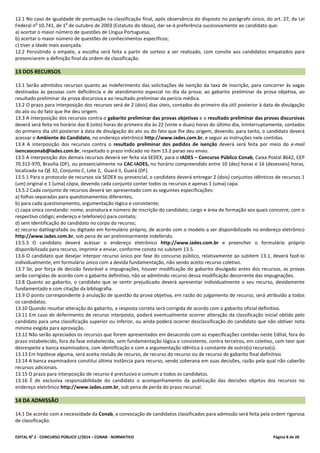 EDITAL No
2 - CONCURSO PÚBLICO 1/2014 – CONAB - NORMATIVO Página 8 de 20
12.1 No caso de igualdade de pontuação na classificação final, após observância do disposto no parágrafo único, do art. 27, da Lei
Federal n
o
10.741, de 1
o
de outubro de 2003 (Estatuto do Idoso), dar-se-á preferência sucessivamente ao candidato que:
a) acertar o maior número de questões de Língua Portuguesa;
b) acertar o maior número de questões de conhecimentos específicos;
c) tiver a idade mais avançada.
12.2 Persistindo o empate, a escolha será feita a partir de sorteio a ser realizado, com convite aos candidatos empatados para
presenciarem a definição final da ordem de classificação.
13 DOS RECURSOS
13.1 Serão admitidos recursos quanto ao indeferimento das solicitações de isenção da taxa de inscrição, para concorrer às vagas
destinadas às pessoas com deficiência e de atendimento especial no dia da prova; ao gabarito preliminar da prova objetiva, ao
resultado preliminar da prova discursiva e ao resultado preliminar da perícia médica.
13.2 O prazo para interposição dos recursos será de 2 (dois) dias úteis, contados do primeiro dia útil posterior à data de divulgação
do ato ou do fato que lhe deu origem.
13.3 A interposição dos recursos contra o gabarito preliminar das provas objetivas e o resultado preliminar das provas discursivas
deverá será feita no horário das 8 (oito) horas do primeiro dia às 22 (vinte e duas) horas do último dia, ininterruptamente, contados
do primeiro dia útil posterior à data de divulgação do ato ou do fato que lhe deu origem, devendo, para tanto, o candidato deverá
acessar o Ambiente do Candidato, no endereço eletrônico http://www.iades.com.br, e seguir as instruções nele contidas.
13.4 A interposição dos recursos contra o resultado preliminar dos pedidos de isenção deverá será feita por meio do e-mail
isencaoconab@iades.com.br, respeitado o prazo indicado no item 13.2 parao seu envio.
13.5 A interposição dos demais recursos deverá ser feita via SEDEX, para o IADES – Concurso Público Conab, Caixa Postal 8642, CEP
70.312-970, Brasília (DF), ou presencialmente na CAC-IADES, no horário compreendido entre 10 (dez) horas e 16 (dezesseis) horas,
localizada na QE 32, Conjunto C, Lote 2, Guará II, Guará (DF).
13.5.1 Para o protocolo de recursos via SEDEX ou presencial, o candidato deverá entregar 2 (dois) conjuntos idênticos de recursos 1
(um) original e 1 (uma) cópia, devendo cada conjunto conter todos os recursos e apenas 1 (uma) capa.
13.5.2 Cada conjunto de recursos deverá ser apresentado com as seguintes especificações:
a) folhas separadas para questionamentos diferentes;
b) para cada questionamento, argumentação lógica e consistente;
c) capa única constando: nome, assinatura e número de inscrição do candidato; cargo e área de formação aos quais concorre, com o
respectivo código; endereço e telefone(s) para contato;
d) sem identificação do candidato no corpo do recurso;
e) recurso datilografado ou digitado em formulário próprio, de acordo com o modelo a ser disponibilizado no endereço eletrônico
http://www.iades.com.br, sob pena de ser preliminarmente indeferido.
13.5.3 O candidato deverá acessar o endereço eletrônico http://www.iades.com.br e preencher o formulário próprio
disponibilizado para recurso, imprimir e enviar, conforme consta no subitem 13.5.
13.6 O candidato que desejar interpor recurso único por fase do concurso público, relativamente ao subitem 13.1, deverá fazê-lo
individualmente, em formulário único com a devida fundamentação, não sendo aceito recurso coletivo.
13.7 Se, por força de decisão favorável a impugnações, houver modificação do gabarito divulgado antes dos recursos, as provas
serão corrigidas de acordo com o gabarito definitivo, não se admitindo recurso dessa modificação decorrente das impugnações.
13.8 Quanto ao gabarito, o candidato que se sentir prejudicado deverá apresentar individualmente o seu recurso, devidamente
fundamentado e com citação da bibliografia.
13.9 O ponto correspondente à anulação de questão da prova objetiva, em razão do julgamento de recurso, será atribuído a todos
os candidatos.
13.10 Quando resultar alteração do gabarito, a resposta correta será corrigida de acordo com o gabarito oficial definitivo.
13.11 Em caso de deferimento de recurso interposto, poderá eventualmente ocorrer alteração da classificação inicial obtida pelo
candidato para uma classificação superior ou inferior, ou ainda poderá ocorrer desclassificação do candidato que não obtiver nota
mínima exigida para aprovação.
13.12 Não serão apreciados os recursos que forem apresentados em desacordo com as especificações contidas neste Edital, fora do
prazo estabelecido, fora da fase estabelecida, sem fundamentação lógica e consistente, contra terceiros, em coletivo, com teor que
desrespeite a banca examinadora, com identificação e com a argumentação idêntica à constante de outro(s) recurso(s).
13.13 Em hipótese alguma, será aceita revisão de recurso, de recurso do recurso ou de recurso de gabarito final definitivo.
13.14 A banca examinadora constitui última instância para recurso, sendo soberana em suas decisões, razão pela qual não caberão
recursos adicionais.
13.15 O prazo para interposição de recurso é preclusivo e comum a todos os candidatos.
13.16 É de exclusiva responsabilidade do candidato o acompanhamento da publicação das decisões objetos dos recursos no
endereço eletrônico http://www.iades.com.br, sob pena de perda do prazo recursal.
14 DA ADMISSÃO
14.1 De acordo com a necessidade da Conab, a convocação de candidatos classificados para admissão será feita pela ordem rigorosa
de classificação.
 