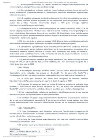8.17 A Fundação Getulio Vargas e o Empresa de Pesquisa Energética não disponibilizarão, em
nenhuma hipótese, acompanhante para a guarda de criança.
8.18 Será divulgada no endereço eletrônico https:/
/conhecimento.fgv.br/concursos/epe24 a
relação de candidatos que tiverem deferidos ou indeferidos os pedidos de atendimento especial para a
realização das provas.
8.18.1 O candidato cujo pedido de atendimento especial for indeferido poderá interpor recurso
no prazo de dois dias úteis, a contar do primeiro dia útil subsequente ao da divulgação do resultado da
análise dos pedidos, mediante requerimento dirigido à FGV pelo endereço eletrônico
https:/
/conhecimento.fgv.br/concursos/epe24.
8.19 Portadores de doenças infectocontagiosas que não tiverem comunicado o fato à FGV, por
inexistir a doença na data-limite referida, deverão fazê-lo via correio eletrônico concursoepe24@fgv.br tão
logo a condição seja diagnosticada, de acordo com o subitem 8.1. Os candidatos nessa situação, quando
da realização das provas, deverão se identificar ao Fiscal no portão de entrada, munidos de laudo médico,
tendo direito a atendimento especial.
8.20 O item acima não se aplica aos casos de COVID-19, devendo os candidatos diagnosticados
positivamente cumprirem o prazo previsto para isolamento conforme a legislação vigente.
8.21 Considerando a possibilidade de os candidatos serem submetidos à detecção de metais
durante as provas, aqueles que por razões de saúde façam uso de marca-passo, pinos cirúrgicos ou outros
instrumentos metálicos deverão comunicar a situação à FGV previamente, nos moldes do subitem 8.1
deste Edital. Esses candidatos deverão, ainda, comparecer ao local de provas munidos dos exames e
laudos que comprovem o uso de tais equipamentos.
8.22 A pessoa travesti ou transexual que desejar atendimento pelo nome social, nos termos do
Decreto nº 8.727, de 28 de abril de 2016, poderá solicitá-lo pelo e-mail concursoepe24@fgv.br até as
23h59 do dia 11 de julho de 2022.
9. DAS PROVAS
9.1 A Prova Objetiva de múltipla escolha e a Prova Discursiva, ambas de caráter eliminatório e
classificatório, serão realizadas nas cidades de Brasília/DF, Rio de Janeiro/RJ, Recife/PE e
Florianópolis/SC no dia 1º de setembro de 2024, de 13h às 18h, segundo o horário oficial de Brasília/DF.
9.2 Os locais para realização das provas serão divulgados no endereço eletrônico
https:/
/conhecimento.fgv.br/concursos/epe24, a partir do dia 26 de agosto de 2024.
9.3 Os portões de acesso aos locais de provas de todas as unidades de aplicação serão
fechados 30 (trinta) minutos antes do início das provas, às 12h30, de acordo com o horário oficial de
Brasília/DF, sendo terminantemente proibida a entrada de candidato após o fechamento dos portões.
9.4 É de responsabilidade exclusiva do candidato a identificação correta de seu local de
realização das provas e o comparecimento no horário determinado.
9.5 O candidato não poderá alegar desconhecimento dos horários ou dos locais de realização
das provas como justificativa de sua ausência. O não comparecimento às provas, qualquer que seja o
motivo, será considerado como desistência do candidato e resultará em sua eliminação deste concurso
público.
9.6 DA PROVA OBJETIVA
9.7 A Prova Objetiva para o cargo de Analista de Pesquisa Energética será composta por 70
(setenta) itens de múltipla escolha, numeradas sequencialmente, com 5 (cinco) alternativas e apenas uma
correta, valendo 1 (um) ponto cada questão.
9.8 Os itens da Prova Objetiva serão elaborados com base nos conteúdos programáticos
constantes do Anexo I deste Edital.
9.9 O quadro a seguir apresenta as disciplinas e o número de questões.
DISCIPLINAS QUESTÕES
MÓDULO I - CONHECIMENTOS BÁSICOS 25
01. Língua Portuguesa
07/06/2024, 07:09 EDITAL Nº 3, DE 6 DE JUNHO DE 2024 - EDITAL Nº 3, DE 6 DE JUNHO DE 2024 - DOU - Imprensa Nacional
https://www.in.gov.br/en/web/dou/-/edital-n-3-de-6-de-junho-de-2024-564194987 11/30
 