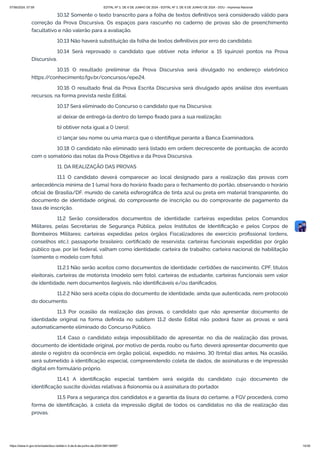 10.12 Somente o texto transcrito para a folha de textos definitivos será considerado válido para
correção da Prova Discursiva. Os espaços para rascunho no caderno de provas são de preenchimento
facultativo e não valerão para a avaliação.
10.13 Não haverá substituição da folha de textos definitivos por erro do candidato.
10.14 Será reprovado o candidato que obtiver nota inferior a 15 (quinze) pontos na Prova
Discursiva.
10.15 O resultado preliminar da Prova Discursiva será divulgado no endereço eletrônico
https:/
/conhecimento.fgv.br/concursos/epe24.
10.16 O resultado final da Prova Escrita Discursiva será divulgado após análise dos eventuais
recursos, na forma prevista neste Edital.
10.17 Será eliminado do Concurso o candidato que na Discursiva:
a) deixar de entregá-la dentro do tempo fixado para a sua realização;
b) obtiver nota igual a 0 (zero);
c) lançar seu nome ou uma marca que o identifique perante a Banca Examinadora.
10.18 O candidato não eliminado será listado em ordem decrescente de pontuação, de acordo
com o somatório das notas da Prova Objetiva e da Prova Discursiva.
11. DA REALIZAÇÃO DAS PROVAS
11.1 O candidato deverá comparecer ao local designado para a realização das provas com
antecedência mínima de 1 (uma) hora do horário fixado para o fechamento do portão, observando o horário
oficial de Brasília/DF, munido de caneta esferográfica de tinta azul ou preta em material transparente, do
documento de identidade original, do comprovante de inscrição ou do comprovante de pagamento da
taxa de inscrição.
11.2 Serão considerados documentos de identidade: carteiras expedidas pelos Comandos
Militares, pelas Secretarias de Segurança Pública, pelos Institutos de Identificação e pelos Corpos de
Bombeiros Militares; carteiras expedidas pelos órgãos Fiscalizadores de exercício profissional (ordens,
conselhos etc.); passaporte brasileiro; certificado de reservista; carteiras funcionais expedidas por órgão
público que, por lei federal, valham como identidade; carteira de trabalho; carteira nacional de habilitação
(somente o modelo com foto).
11.2.1 Não serão aceitos como documentos de identidade: certidões de nascimento, CPF, títulos
eleitorais, carteiras de motorista (modelo sem foto), carteiras de estudante, carteiras funcionais sem valor
de identidade, nem documentos ilegíveis, não identificáveis e/ou danificados.
11.2.2 Não será aceita cópia do documento de identidade, ainda que autenticada, nem protocolo
do documento.
11.3 Por ocasião da realização das provas, o candidato que não apresentar documento de
identidade original na forma definida no subitem 11.2 deste Edital não poderá fazer as provas e será
automaticamente eliminado do Concurso Público.
11.4 Caso o candidato esteja impossibilitado de apresentar, no dia de realização das provas,
documento de identidade original, por motivo de perda, roubo ou furto, deverá apresentar documento que
ateste o registro da ocorrência em órgão policial, expedido, no máximo, 30 (trinta) dias antes. Na ocasião,
será submetido à identificação especial, compreendendo coleta de dados, de assinaturas e de impressão
digital em formulário próprio.
11.4.1 A identificação especial também será exigida do candidato cujo documento de
identificação suscite dúvidas relativas à fisionomia ou à assinatura do portador.
11.5 Para a segurança dos candidatos e a garantia da lisura do certame, a FGV procederá, como
forma de identificação, à coleta da impressão digital de todos os candidatos no dia de realização das
provas.
07/06/2024, 07:09 EDITAL Nº 3, DE 6 DE JUNHO DE 2024 - EDITAL Nº 3, DE 6 DE JUNHO DE 2024 - DOU - Imprensa Nacional
https://www.in.gov.br/en/web/dou/-/edital-n-3-de-6-de-junho-de-2024-564194987 14/30
 