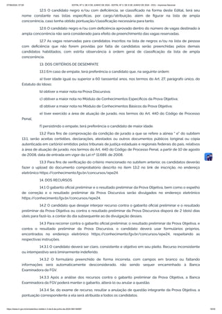 12.5 O candidato negro e/ou com deficiência, se classificado na forma deste Edital, terá seu
nome constante nas listas específicas, por cargo/atribuição, além de figurar na lista de ampla
concorrência, caso tenha obtido pontuação/classificação necessária para tanto.
12.6 O candidato negro e/ou com deficiência aprovado dentro do número de vagas destinado à
ampla concorrência não será considerado para efeito de preenchimento das vagas reservadas.
12.7 As vagas reservadas para candidatos inscritos na lista de negros e/ou na lista de pessoa
com deficiência que não forem providas por falta de candidatos serão preenchidas pelos demais
candidatos habilitados, com estrita observância à ordem geral de classificação da lista de ampla
concorrência.
13. DOS CRITÉRIOS DE DESEMPATE
13.1 Em caso de empate, terá preferência o candidato que, na seguinte ordem:
a) tiver idade igual ou superior a 60 (sessenta) anos, nos termos do Art. 27, parágrafo único, do
Estatuto do Idoso;
b) obtiver a maior nota na Prova Discursiva;
c) obtiver a maior nota no Módulo de Conhecimentos Específicos da Prova Objetiva;
d) obtiver a maior nota no Módulo de Conhecimentos Básicos da Prova Objetiva;
e) tiver exercido a área de atuação de jurado, nos termos do Art. 440 do Código de Processo
Penal;
f) persistindo o empate, terá preferência o candidato de maior idade.
13.2 Para fins de comprovação da condição de jurado a que se refere a alínea " e" do subitem
13.1, serão aceitas certidões, declarações, atestados ou outros documentos públicos (original ou cópia
autenticada em cartório) emitidos pelos tribunais de justiça estaduais e regionais federais do país, relativos
à área de atuação de jurado, nos termos do Art. 440 do Código de Processo Penal, a partir de 10 de agosto
de 2008, data de entrada em vigor da Lei nº 11.689, de 2008.
13.3 Para fins de verificação do critério mencionado no subitem anterior, os candidatos deverão
fazer o upload do documento comprobatório descrito no item 13.2 no link de inscrição, no endereço
eletrônico https:/
/conhecimento.fgv.br/concursos/epe24.
14. DOS RECURSOS
14.1 O gabarito oficial preliminar e o resultado preliminar da Prova Objetiva, bem como o espelho
de correção e o resultado preliminar da Prova Discursiva serão divulgados no endereço eletrônico
https:/
/conhecimento.fgv.br/concursos/epe24.
14.2 O candidato que desejar interpor recurso contra o gabarito oficial preliminar e o resultado
preliminar da Prova Objetiva ou contra o resultado preliminar da Prova Discursiva disporá de 2 (dois) dias
úteis para fazê-lo, a contar do dia subsequente ao da divulgação desses.
14.3 Para recorrer contra o gabarito oficial preliminar, o resultado preliminar da Prova Objetiva, e
contra o resultado preliminar da Prova Discursiva, o candidato deverá usar formulários próprios,
encontrados no endereço eletrônico https:/
/conhecimento.fgv.br/concursos/epe24, respeitando as
respectivas instruções.
14.3.1 O candidato deverá ser claro, consistente e objetivo em seu pleito. Recurso inconsistente
ou intempestivo será liminarmente indeferido.
14.3.2 O formulário preenchido de forma incorreta, com campos em branco ou faltando
informações será automaticamente desconsiderado, não sendo sequer encaminhado à Banca
Examinadora da FGV.
14.3.3 Após a análise dos recursos contra o gabarito preliminar da Prova Objetiva, a Banca
Examinadora da FGV poderá manter o gabarito, alterá-lo ou anular a questão.
14.3.4 Se, do exame de recurso, resultar a anulação de questão integrante da Prova Objetiva, a
pontuação correspondente a ela será atribuída a todos os candidatos.
07/06/2024, 07:09 EDITAL Nº 3, DE 6 DE JUNHO DE 2024 - EDITAL Nº 3, DE 6 DE JUNHO DE 2024 - DOU - Imprensa Nacional
https://www.in.gov.br/en/web/dou/-/edital-n-3-de-6-de-junho-de-2024-564194987 18/30
 