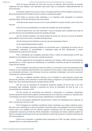 14.3.5 Se houver alteração, por força dos recursos, do gabarito oficial preliminar de questão
integrante de Prova Objetiva, essa alteração valerá para todos os candidatos, independentemente de
terem recorrido.
14.3.6 Após a análise dos recursos contra o resultado preliminar da Prova Objetiva e Discursiva, a
Banca Examinadora da FGV poderá manter ou alterar o resultado divulgado.
14.3.7 Todos os recursos serão analisados, e as respostas serão divulgadas no endereço
eletrônico https:/
/conhecimento.fgv.br/concursos/epe24.
14.3.8 Não serão aceitos recursos via fax, correio eletrônico ou pelos Correios, assim como fora
do prazo.
14.3.9 Os recursos identificados com dados do candidato não serão analisados.
14.3.10 De igual forma, não será conhecido o recurso interposto pelo candidato que tratar de
assuntos diversos aos especificados quando do resultado da etapa.
14.4 Em nenhuma hipótese, será aceito pedido de revisão de recurso ou recurso de gabarito
oficial definitivo, bem como contra o resultado final das provas.
14.5 Será liminarmente indeferido o recurso cujo teor desrespeitar a Banca.
15. DA CONTRATAÇÃO PARA O CARGO
15.1 Os candidatos aprovados poderão ser convocados para a contratação de acordo com as
necessidades, respeitadas as peculiaridades e imposições legais da EPE, obedecendo à ordem
classificatória do cargo/área de atuação.
15.2 A contratação dos candidatos aprovados ficará a critério da Administração da EPE, que
atenderá as necessidades do serviço para a lotação de pessoal.
15.3 No surgimento da necessidade do cargo/área de atuação, a EPE convocará inicialmente,
obedecendo-se a ordem rigorosa de classificação, os candidatos constantes da lista de classificação do
cargo/área de atuação.
15.4 O candidato convocado que deixar de atender a convocação no prazo de estabelecido pela
Empresa, ou que manifeste expressamente o seu interesse em não ocupar o cargo, perderá os direitos da
sua contratação/admissão e será eliminado da lista de candidatos classificados, não sendo novamente
convocado em nenhuma hipótese.
15.5 Caso o candidato manifeste interesse em ser admitido na vaga oferecida, passará pelo
processo de admissão, sendo admitido se preenchidas todas as exigências e os requisitos previstos neste
Edital, bem como eventuais solicitações complementares da EPE.
15.6 No caso de solicitação de desistência temporária (pedido de fim de fila), o ato será
formalizado pelo candidato mediante a assinatura de Termo de Solicitação de Final de Fila, a ser
encaminhado por e-mail para a EPE.
15.7 Por ocasião da convocação que antecede a contratação, os candidatos classificados
deverão apresentar documentos originais, acompanhados de uma cópia que comprove os requisitos para
a contratação, que deram condições de inscrição, estabelecidos no presente Edital.
15.8 As convocações obedecerão rigorosamente à ordem de classificação final, publicada no
DOU, e ocorrerá por meio de e-mail.
15.9 É obrigação do candidato classificado manter atualizados seus dados cadastrais junto à
EPE, bem como acompanhar os atos convocatórios realizados após a homologação do Concurso Público,
durante toda a sua validade, não lhe cabendo qualquer reclamação caso não seja possível ao órgão
competente convocá-lo por falta da referida atualização. A atualização dos dados cadastrais poderá ser
feita via mensagem direcionada ao RH, por intermédio do módulo Fale Conosco no endereço eletrônico da
EPE (www.epe.gov.br).
15.10 Ao ser convocado, o candidato deverá apresentar-se à EPE, nas datas, horários e prazos
estabelecidos no e-mail emitido pela EPE.
07/06/2024, 07:09 EDITAL Nº 3, DE 6 DE JUNHO DE 2024 - EDITAL Nº 3, DE 6 DE JUNHO DE 2024 - DOU - Imprensa Nacional
https://www.in.gov.br/en/web/dou/-/edital-n-3-de-6-de-junho-de-2024-564194987 19/30
 
