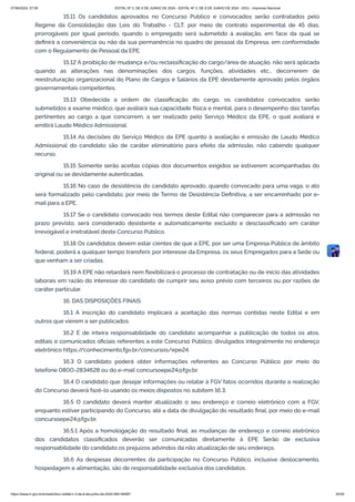 15.11 Os candidatos aprovados no Concurso Público e convocados serão contratados pelo
Regime da Consolidação das Leis do Trabalho - CLT, por meio de contrato experimental de 45 dias,
prorrogáveis por igual período, quando o empregado será submetido à avaliação, em face da qual se
definirá a conveniência ou não da sua permanência no quadro de pessoal da Empresa, em conformidade
com o Regulamento de Pessoal da EPE.
15.12 A proibição de mudança e/ou reclassificação do cargo/área de atuação, não será aplicada
quando as alterações nas denominações dos cargos, funções, atividades etc., decorrerem de
reestruturação organizacional do Plano de Cargos e Salários da EPE devidamente aprovado pelos órgãos
governamentais competentes.
15.13 Obedecida a ordem de classificação do cargo, os candidatos convocados serão
submetidos a exame médico, que avaliará sua capacidade física e mental, para o desempenho das tarefas
pertinentes ao cargo a que concorrem, a ser realizado pelo Serviço Médico da EPE, o qual avaliará e
emitirá Laudo Médico Admissional.
15.14 As decisões do Serviço Médico da EPE quanto à avaliação e emissão de Laudo Médico
Admissional do candidato são de caráter eliminatório para efeito da admissão, não cabendo qualquer
recurso.
15.15 Somente serão aceitas cópias dos documentos exigidos se estiverem acompanhadas do
original ou se devidamente autenticadas.
15.16 No caso de desistência do candidato aprovado, quando convocado para uma vaga, o ato
será formalizado pelo candidato, por meio de Termo de Desistência Definitiva, a ser encaminhado por e-
mail para a EPE.
15.17 Se o candidato convocado nos termos deste Edital não comparecer para a admissão no
prazo previsto, será considerado desistente e automaticamente excluído e desclassificado em caráter
irrevogável e irretratável deste Concurso Público.
15.18 Os candidatos devem estar cientes de que a EPE, por ser uma Empresa Pública de âmbito
federal, poderá a qualquer tempo transferir, por interesse da Empresa, os seus Empregados para a Sede ou
que venham a ser criadas.
15.19 A EPE não retardará nem flexibilizará o processo de contratação ou de início das atividades
laborais em razão do interesse do candidato de cumprir seu aviso prévio com terceiros ou por razões de
caráter particular.
16. DAS DISPOSIÇÕES FINAIS
16.1 A inscrição do candidato implicará a aceitação das normas contidas neste Edital e em
outros que vierem a ser publicados.
16.2 É de inteira responsabilidade do candidato acompanhar a publicação de todos os atos,
editais e comunicados oficiais referentes a este Concurso Público, divulgados integralmente no endereço
eletrônico https:/
/conhecimento.fgv.br/concursos/epe24.
16.3 O candidato poderá obter informações referentes ao Concurso Público por meio do
telefone 0800-2834628 ou do e-mail concursoepe24@fgv.br.
16.4 O candidato que desejar informações ou relatar à FGV fatos ocorridos durante a realização
do Concurso deverá fazê-lo usando os meios dispostos no subitem 16.3.
16.5 O candidato deverá manter atualizado o seu endereço e correio eletrônico com a FGV,
enquanto estiver participando do Concurso, até a data de divulgação do resultado final, por meio do e-mail
concursoepe24@fgv.br.
16.5.1 Após a homologação do resultado final, as mudanças de endereço e correio eletrônico
dos candidatos classificados deverão ser comunicadas diretamente à EPE Serão de exclusiva
responsabilidade do candidato os prejuízos advindos da não atualização de seu endereço.
16.6 As despesas decorrentes da participação no Concurso Público, inclusive deslocamento,
hospedagem e alimentação, são de responsabilidade exclusiva dos candidatos.
07/06/2024, 07:09 EDITAL Nº 3, DE 6 DE JUNHO DE 2024 - EDITAL Nº 3, DE 6 DE JUNHO DE 2024 - DOU - Imprensa Nacional
https://www.in.gov.br/en/web/dou/-/edital-n-3-de-6-de-junho-de-2024-564194987 20/30
 