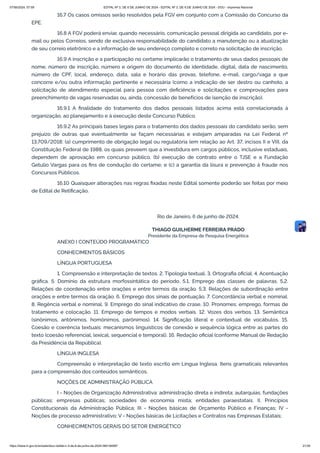 16.7 Os casos omissos serão resolvidos pela FGV em conjunto com a Comissão do Concurso da
EPE.
16.8 A FGV poderá enviar, quando necessário, comunicação pessoal dirigida ao candidato, por e-
mail ou pelos Correios, sendo de exclusiva responsabilidade do candidato a manutenção ou a atualização
de seu correio eletrônico e a informação de seu endereço completo e correto na solicitação de inscrição.
16.9 A inscrição e a participação no certame implicarão o tratamento de seus dados pessoais de
nome, número de inscrição, número e origem do documento de identidade, digital, data de nascimento,
número de CPF, local, endereço, data, sala e horário das provas, telefone, e-mail, cargo/vaga a que
concorre e/ou outra informação pertinente e necessária (como a indicação de ser destro ou canhoto, a
solicitação de atendimento especial para pessoa com deficiência e solicitações e comprovações para
preenchimento de vagas reservadas ou, ainda, concessão de benefícios de isenção de inscrição).
16.9.1 A finalidade do tratamento dos dados pessoais listados acima está correlacionada à
organização, ao planejamento e à execução deste Concurso Público.
16.9.2 As principais bases legais para o tratamento dos dados pessoais do candidato serão, sem
prejuízo de outras que eventualmente se façam necessárias e estejam amparadas na Lei Federal nº
13.709/2018: (a) cumprimento de obrigação legal ou regulatória (em relação ao Art. 37, incisos II e VIII, da
Constituição Federal de 1988, os quais preveem que a investidura em cargos públicos, inclusive estaduais,
dependem de aprovação em concurso público, (b) execução de contrato entre o TJSE e a Fundação
Getulio Vargas para os fins de condução do certame; e (c) a garantia da lisura e prevenção à fraude nos
Concursos Públicos.
16.10 Quaisquer alterações nas regras fixadas neste Edital somente poderão ser feitas por meio
de Edital de Retificação.
Rio de Janeiro, 6 de junho de 2024.
THIAGO GUILHERME FERREIRA PRADO
Presidente da Empresa de Pesquisa Energética
ANEXO I CONTEÚDO PROGRAMÁTICO
CONHECIMENTOS BÁSICOS
LÍNGUA PORTUGUESA
1. Compreensão e interpretação de textos. 2. Tipologia textual. 3. Ortografia oficial. 4. Acentuação
gráfica. 5. Domínio da estrutura morfossintática do período. 5.1. Emprego das classes de palavras. 5,2.
Relações de coordenação entre orações e entre termos da oração. 5.3. Relações de subordinação entre
orações e entre termos da oração. 6. Emprego dos sinais de pontuação. 7. Concordância verbal e nominal.
8. Regência verbal e nominal. 9. Emprego do sinal indicativo de crase. 10. Pronomes: emprego, formas de
tratamento e colocação. 11. Emprego de tempos e modos verbais. 12. Vozes dos verbos. 13. Semântica
(sinônimos, antônimos, homônimos, parônimos). 14. Significação literal e contextual de vocábulos. 15.
Coesão e coerência textuais: mecanismos linguísticos de conexão e sequência lógica entre as partes do
texto (coesão referencial, lexical, sequencial e temporal). 16. Redação oficial (conforme Manual de Redação
da Presidência da República).
LÍNGUA INGLESA
Compreensão e interpretação de texto escrito em Língua Inglesa. Itens gramaticais relevantes
para a compreensão dos conteúdos semânticos.
NOÇÕES DE ADMINISTRAÇÃO PÚBLICA
I - Noções de Organização Administrativa: administração direta e indireta; autarquias, fundações
públicas; empresas públicas; sociedades de economia mista; entidades paraestatais. II. Princípios
Constitucionais da Administração Pública; III - Noções básicas de Orçamento Público e Finanças; IV -
Noções de processo administrativo; V - Noções básicas de Licitações e Contratos nas Empresas Estatais;
CONHECIMENTOS GERAIS DO SETOR ENERGÉTICO
07/06/2024, 07:09 EDITAL Nº 3, DE 6 DE JUNHO DE 2024 - EDITAL Nº 3, DE 6 DE JUNHO DE 2024 - DOU - Imprensa Nacional
https://www.in.gov.br/en/web/dou/-/edital-n-3-de-6-de-junho-de-2024-564194987 21/30
 