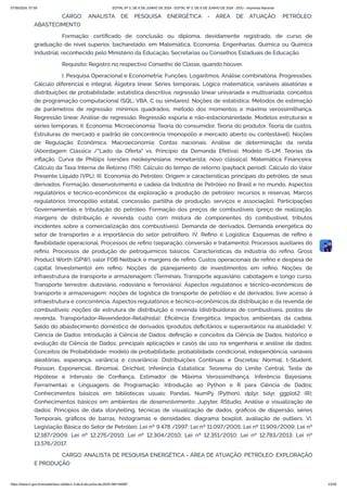 CARGO: ANALISTA DE PESQUISA ENERGÉTICA - ÁREA DE ATUAÇÃO: PETRÓLEO:
ABASTECIMENTO
Formação: certificado de conclusão ou diploma, devidamente registrado, de curso de
graduação de nível superior, bacharelado, em Matemática, Economia, Engenharias, Química ou Química
Industrial, reconhecido pelo Ministério da Educação, Secretarias ou Conselhos Estaduais de Educação.
Requisito: Registro no respectivo Conselho de Classe, quando houver.
I. Pesquisa Operacional e Econometria: Funções. Logaritmos. Análise combinatória. Progressões.
Cálculo diferencial e integral. Álgebra linear. Séries temporais. Lógica matemática; variáveis aleatórias e
distribuições de probabilidade; estatística descritiva; regressão linear univariada e multivariada; conceitos
de programação computacional (SQL; VBA, C ou similares). Noções de estatística. Métodos de estimação
de parâmetros de regressão: mínimos quadrados, método dos momentos e máxima verossimilhança.
Regressão linear. Análise de regressão. Regressão espúria e não-estacionariedade. Modelos estruturais e
séries temporais. II. Economia: Microeconomia: Teoria do consumidor. Teoria do produtor. Teoria de custos.
Estruturas de mercado e padrão de concorrência (monopólio e mercado aberto ou contestável). Noções
de Regulação Econômica. Macroeconomia: Contas nacionais. Análise de determinação da renda
(Abordagem Clássica /"Lado da Oferta" vs. Princípio da Demanda Efetiva). Modelo IS-LM. Teorias da
inflação. Curva de Phillips (versões neokeynesiana; monetarista; novo clássica). Matemática Financeira:
Cálculo da Taxa Interna de Retorno (TIR). Cálculo do tempo de retorno (payback period). Cálculo do Valor
Presente Líquido (VPL). III. Economia do Petróleo: Origem e características principais do petróleo, de seus
derivados. Formação, desenvolvimento e cadeia da Indústria de Petróleo no Brasil e no mundo. Aspectos
regulatórios e técnico-econômicos da exploração e produção de petróleo: recursos e reservas. Marcos
regulatórios (monopólio estatal, concessão, partilha de produção, serviços e associação). Participações
Governamentais e tributação do petróleo. Formação dos preços de combustíveis (preço de realização,
margens de distribuição e revenda, custo com mistura de componentes do combustível, tributos
incidentes sobre a comercialização dos combustíveis). Demanda de derivados. Demanda energética do
setor de transportes e a importância do setor petrolífero. IV. Refino e Logística: Esquemas de refino e
flexibilidade operacional. Processos de refino (separação, conversão e tratamento). Processos auxiliares do
refino. Processos de produção de petroquímicos básicos. Características da indústria do refino. Gross
Product Worth (GPW), valor FOB Netback e margens de refino. Custos operacionais de refino e despesa de
capital (investimento) em refino. Noções de planejamento de investimentos em refino. Noções de
infraestrutura de transporte e armazenagem: (Terminais. Transporte aquaviário: cabotagem e longo curso.
Transporte terrestre: dutoviário, rodoviário e ferroviário). Aspectos regulatórios e técnico-econômicos de
transporte e armazenagem: noções de logística de transporte de petróleo e de derivados; livre acesso à
infraestrutura e concorrência. Aspectos regulatórios e técnico-econômicos da distribuição e da revenda de
combustíveis: noções de estrutura de distribuição e revenda (distribuidoras de combustíveis, postos de
revenda, Transportador-Revendedor-Retalhista); Eficiência Energética. Impactos ambientais da cadeia.
Saldo do abastecimento doméstico de derivados (produtos deficitários e superavitários na atualidade). V.
Ciência de Dados: Introdução à Ciência de Dados: definição e conceitos da Ciência de Dados, histórico e
evolução da Ciência de Dados, principais aplicações e casos de uso na engenharia e análise de dados;
Conceitos de Probabilidade: modelo de probabilidade, probabilidade condicional, independência, variáveis
aleatórias, esperança, variância e covariância; Distribuições Contínuas e Discretas: Normal, t-Student,
Poisson, Exponencial, Binomial, Dirichlet; Inferência Estatística: Teorema do Limite Central, Teste de
Hipótese e Intervalo de Confiança, Estimador de Máxima Verossimilhança, Inferência Bayesiana;
Ferramentas e Linguagens de Programação: Introdução ao Python e R para Ciência de Dados;
Conhecimentos básicos em bibliotecas usuais: Pandas, NumPy (Python), dplyr, tidyr, ggplot2 (R);
Conhecimentos básicos em ambientes de desenvolvimento: Jupyter, RStudio; Análise e visualização de
dados: Princípios de data storytelling, técnicas de visualização de dados, gráficos de dispersão, séries
Temporais, gráficos de barras, histogramas e densidades; diagrama boxplot, avaliação de outliers. VI.
Legislação Básica do Setor de Petróleo: Lei nº 9.478 /1997; Lei nº 11.097/2005; Lei nº 11.909/2009; Lei nº
12.187/2009; Lei nº 12.276/2010; Lei nº 12.304/2010; Lei nº 12.351/2010; Lei nº 12.783/2013; Lei nº
13.576/2017.
CARGO: ANALISTA DE PESQUISA ENERGÉTICA - ÁREA DE ATUAÇÃO: PETRÓLEO: EXPLORAÇÃO
E PRODUÇÃO
07/06/2024, 07:09 EDITAL Nº 3, DE 6 DE JUNHO DE 2024 - EDITAL Nº 3, DE 6 DE JUNHO DE 2024 - DOU - Imprensa Nacional
https://www.in.gov.br/en/web/dou/-/edital-n-3-de-6-de-junho-de-2024-564194987 23/30
 