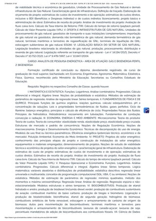 de viabilidade técnica e econômica de gasodutos, Unidade de Processamento de Gás Natural e demais
infraestruturas de Gás Natural: Caracterização geral de infraestrutura. Definição de traçado. Elaboração de
orçamento de projeto: estimativas de custos de investimento e de operação; estimativas de custos diretos,
inclusive o BDI (Benefícios e Despesas Indiretas) e de custos indiretos (licenciamento, projeto básico e
administração de obra). Estimativa de receita do projeto. Análise de investimento do projeto: Avaliação de
fluxo caixa livre. Cálculo da Taxa Interna de Retorno (TIR). Cálculo do tempo de retorno (payback period).
Cálculo do Valor Presente Líquido (VPL); V. OFERTA E INFRAESTRUTURA DE GÁS NATURAL: Unidades de
processamento de gás natural; gasodutos de transporte e suas instalações complementares; importação
de gás natural via gasodutos; demanda não termelétrica de gás natural; demanda termelétrica de gás
natural; terminais marítimos e terrestres de regaseificação de GNL; terminais de liquefação de GNL;
estocagem subterrânea de gás natural (ESGN); VI. LEGISLAÇÃO BÁSICA DO SETOR DE GÁS NATURAL:
Legislação brasileira relacionada às atividades de gás natural; produção, processamento, distribuição e
revenda de gás natural; Legislação referente ao transporte de gás natural - Lei n° 14.134/2021; Decreto n°
Decreto nº 10.712/2021; Lei nº 9.478/1997; Lei n° 10.847/2004.
CARGO: ANALISTA DE PESQUISA ENERGÉTICA - ÁREA DE ATUAÇÃO: GÁS E BIOENERGIA PERFIL
2: BIOENERGIA
Formação: certificado de conclusão ou diploma, devidamente registrado, de curso de
graduação de nível superior, bacharelado, em Economia, Engenharias, Agronomia, Matemática, Estatística,
Física, Química, reconhecido pelo Ministério da Educação, Secretarias ou Conselhos Estaduais de
Educação.
Requisito: Registro no respectivo Conselho de Classe, quando houver.
I. MATEMÁTICA E ESTATÍSTICA: Funções. Logaritmos. Análise combinatória. Progressões. Cálculo
diferencial e integral. Álgebra linear. Noções de probabilidade e estatística. Métodos de estimação de
parâmetros de regressão. Análise de regressão linear. Séries temporais. II. FUNDAMENTOS DE FÍSICA E DE
QUÍMICA: Principais funções de química orgânica, reações químicas, cálculo estequiométrico, pH e
concentração de soluções. Leis e propriedades termodinâmicas de fluidos, gases perfeitos. Ciclo de
Rankine, balanço energético, princípios e cálculo de eficiência de ciclo. Propriedades físicas dos fluidos.
Princípios da hidrostática. Hidrodinâmica: escoamento em tubulações. Fundamentos de condução,
convecção e radiação. III. ECONOMIA, ENERGIA E MEIO AMBIENTE: Microeconomia: Teoria do produtor.
Teoria de custos. Teoria do consumidor: elasticidade renda, elasticidade preço, elasticidade preço cruzada.
Estruturas de mercado e padrão de concorrência. Noções de Regulação Econômica. Noções de
macroeconomia. Energia e Desenvolvimento Econômico. Técnicas de decomposição do uso de energia.
Modelos de uso final ou técnico-paramétricos. Eficiência energética (potenciais técnico, econômico e de
mercado). Poluição Ambiental. Economia do Meio Ambiente. IV. PROJETO: Projetos do setor energético;
conhecimento das principais etapas de projeto e construção de instalações do setor energético;
equipamentos e materiais empregados; dimensionamento de projetos. Noções de estudo de viabilidade
técnica e econômica de projetos do setor energético: caracterização geral de infraestrutura. Elaboração de
estimativa de custo de projeto: estimativas de custos de investimento e de operação; estimativas de
custos diretos. Estimativa de receita do projeto. Análise de investimento do projeto: Avaliação de fluxo
caixa livre. Cálculo da Taxa Interna de Retorno (TIR). Cálculo do tempo de retorno (payback period). Cálculo
do Valor Presente Líquido (VPL). V. Pesquisa Operacional e Econometria: Funções. Logaritmos. Análise
combinatória. Progressões. Cálculo diferencial e integral. Álgebra linear. Séries temporais. Lógica
matemática; variáveis aleatórias e distribuições de probabilidade; estatística descritiva; regressão linear
univariada e multivariada; conceitos de programação computacional (SQL; VBA, C ou similares). Noções de
estatística. Métodos de estimação de parâmetros de regressão: mínimos quadrados, método dos
momentos e máxima verossimilhança. Regressão linear. Análise de regressão. Regressão espúria e não-
estacionariedade. Modelos estruturais e séries temporais. VI. BIOCOMBUSTÍVEIS: Produção de etanol
hidratado e anidro; produção de biodiesel (incluindo diesel verde); produção de combustíveis sustentáveis
de aviação; combustível marítimo de baixo carbono, produção de biogás e biometano; cogeração e
produção de bioeletricidade; biorrefinarias; etanol de segunda geração; hidrogênio de biomassa;
combustíveis sintéticos de fonte renovável; estocagem e armazenamento de carbono de origem da
biomassa; dutos para movimentação de biocombustíveis; terminais marítimos e terrestres para
movimentação e armazenamento de biocombustíveis; lavouras de canade-açúcar; lavouras de soja;
percentuais mandatórios de adição de biocombustíveis aos combustíveis fósseis. VII. Ciência de Dados:
07/06/2024, 07:09 EDITAL Nº 3, DE 6 DE JUNHO DE 2024 - EDITAL Nº 3, DE 6 DE JUNHO DE 2024 - DOU - Imprensa Nacional
https://www.in.gov.br/en/web/dou/-/edital-n-3-de-6-de-junho-de-2024-564194987 25/30
 