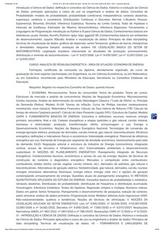 Introdução à Ciência de Dados: definição e conceitos da Ciência de Dados, histórico e evolução da Ciência
de Dados, principais aplicações e casos de uso na engenharia e análise de dados; Conceitos de
Probabilidade: modelo de probabilidade, probabilidade condicional, independência, variáveis aleatórias,
esperança, variância e covariância; Distribuições Contínuas e Discretas: Normal, t-Student, Poisson,
Exponencial, Binomial, Dirichlet; Inferência Estatística: Teorema do Limite Central, Teste de Hipótese e
Intervalo de Confiança, Estimador de Máxima Verossimilhança, Inferência Bayesiana; Ferramentas e
Linguagens de Programação: Introdução ao Python e R para Ciência de Dados; Conhecimentos básicos em
bibliotecas usuais: Pandas, NumPy (Python), dplyr, tidyr, ggplot2 (R); Conhecimentos básicos em ambientes
de desenvolvimento: Jupyter, RStudio; Análise e visualização de dados: Princípios de data storytelling,
técnicas de visualização de dados, gráficos de dispersão, séries Temporais, gráficos de barras, histogramas
e densidades; diagrama boxplot, avaliação de outliers VIII. LEGISLAÇÃO BÁSICA DO SETOR DE
BIOCOMBUSTÍVEIS: Legislação brasileira relacionada às atividades de produção, processamento,
distribuição e revenda de biocombustíveis - Lei nº 9.427/1996; Lei nº 9.478/1997; Lei nº 11.097/2005, Lei
nº 13.576/2017.
CARGO: ANALISTA DE PESQUISA ENERGÉTICA - ÁREA DE ATUAÇÃO: ECONOMIA DE ENERGIA
Formação: certificado de conclusão ou diploma, devidamente registrado, de curso de
graduação de nível superior, bacharelado, em Engenharia, ou em Ciências Econômicas, ou em Matemática,
ou em Estatística, reconhecido pelo Ministério da Educação, Secretarias ou Conselhos Estaduais de
Educação.
Requisito: Registro no respectivo Conselho de Classe, quando houver.
I. ECONOMIA: Microeconomia: Teoria do consumidor. Teoria do produtor. Teoria de custos.
Estruturas de mercado e padrão de concorrência. Noções de Regulação Econômica. Macroeconomia:
Contas nacionais. Análise de determinação da renda (Abordagem Clássica /"Lado da Oferta" vs. Princípio
da Demanda Efetiva). Modelo IS-LM. Teorias da inflação. Curva de Phillips (versões neokeynesiana;
monetarista; novo clássica). Matemática Financeira: Cálculo da Taxa Interna de Retorno (TIR). Cálculo do
tempo de retorno ("payback period"). Cálculo do Valor Presente Líquido (VPL), Estrutura de Capital, Modelo
CAPM. II. FUNDAMENTOS BÁSICOS DE ENERGIA: Conceitos e definições: recursos, reservas, energia
primária, secundária, final e útil. Cadeias energéticas e etapas (petróleo e gás natural, carvão mineral,
biomassa e eletricidade): produção, transformação, oferta, armazenagem e uso. Energia e
Desenvolvimento Econômico. Noções de Balanço Energético Nacional. Tecnologias de conversão de
energia (geração elétrica, produção de derivados, carvão mineral, gás natural, biocombustíveis). Eficiência
energética: definições e indicadores físicos e econômicos (intensidade energética). Potencial de eficiência
energética por uso. Demanda de Energia por segmento de atividade econômica. Gerenciamento pelo lado
da demanda (GLD). Regulação setorial e estrutura da Indústria de Energia (concorrência, integração
vertical, acesso de terceiros à infraestrutura, etc.). Externalidades ambientais e desenvolvimento
sustentável. III. NOÇÕES DE PLANEJAMENTO ENERGÉTICO: Planejamento Integrado de Recursos
Energéticos. Condicionantes técnicos, econômicos e sociais do uso da energia. Noções de técnicas de
construção de cenários e diagnóstico energético. Mercados e competição entre combustíveis:
combustíveis sólidos (lenha, carvão vegetal, carvão mineral, etc.), derivados de petróleo, gás natural e
biocombustíveis. Alternativas de geração elétrica: hidreletricidade, gás natural, derivados, carvão, nuclear,
energias renováveis alternativas (biomassa, energia eólica, energia solar etc.) e opções de geração
contemplando armazenamento de energia. Questões atuais do planejamento energético. IV. MÉTODOS
QUANTITATIVOS APLICADOS AO ESTUDO DA ENERGIA: Conceitos básicos de probabilidade e estatística.
Variáveis aleatórias. Distribuição de probabilidade, distribuição de frequência e distribuição acumulada.
Amostragem, Inferência Estatística, Testes de hipótese. Regressão simples e múltipla. Números índices.
Dados em painel. Séries Temporais. Planejamento e desenvolvimento de pesquisas, seleção de variáveis,
plano amostral, análise de dados primários. Programação linear. Modelos Vetoriais Auto-regressivos (VAR).
Não-estacionariedade: quebras e tendências. Noções de técnicas de otimização. V. NOÇÕES DA
LEGISLAÇÃO APLICADA AO SETOR ENERGÉTICO: Leis (nº 9.991/2000, nº 10.295/2001, nº12.187/2009,
13.280/2016 e nº 14.182/2021. Decretos (nº 4.059/2001, nº 7.390/2010 e nº 9.073/2017). Resoluções
Normativas ANEEL (nº 482/2012, nº 687/2015 e nº 786/2017). Resoluções CNPE (nº 2/2021 e nº 6/2021).
VI - INTRODUÇÃO À CIÊNCIA DE DADOS: Definição e conceitos da Ciência de Dados; Histórico e evolução
da Ciência de Dados; Principais aplicações e casos de uso na engenharia e análise de dados; Princípios de
data storytelling; Técnicas de visualização de dados. VII - FERRAMENTAS E LINGUAGENS DE
07/06/2024, 07:09 EDITAL Nº 3, DE 6 DE JUNHO DE 2024 - EDITAL Nº 3, DE 6 DE JUNHO DE 2024 - DOU - Imprensa Nacional
https://www.in.gov.br/en/web/dou/-/edital-n-3-de-6-de-junho-de-2024-564194987 26/30
 