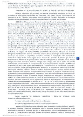 PROGRAMAÇÃO: Introdução ao Python e R para Ciência de Dados; Conhecimentos básicos em bibliotecas
usuais: Pandas, NumPy (Python); dplyr, tidyr, ggplot2 (R); Conhecimentos básicos em ambientes de
desenvolvimento: Jupyter, RStudio.
CARGO: ANALISTA DE PESQUISA ENERGÉTICA - ÁREA DE ATUAÇÃO: RECURSOS ENERGÉTICOS
Formação: certificado de conclusão ou diploma, devidamente registrado, de curso de
graduação de nível superior, bacharelado, em Engenharia, Física ou em Ciências Econômicas, ou em
Matemática, ou em Estatística, reconhecido pelo Ministério da Educação, Secretarias ou Conselhos
Estaduais de Educação. Requisito: Registro no respectivo Conselho de Classe, quando houver.
I. ECONOMIA: Microeconomia: Teoria do consumidor. Teoria do produtor. Teoria de custos.
Estruturas de mercado e padrão de concorrência. Noções de Regulação Econômica. Macroeconomia:
Contas nacionais. Análise de determinação da renda (Abordagem Clássica /"Lado da Oferta" vs. Princípio
da Demanda Efetiva). Modelo IS-LM. Teorias da inflação. Curva de Phillips (versões neokeynesiana;
monetarista; novo clássica). Matemática Financeira: Cálculo da Taxa Interna de Retorno (TIR). Cálculo do
tempo de retorno (payback period). Cálculo do Valor Presente Líquido (VPL), Estrutura de Capital, Modelo
CAPM. II.FUNDAMENTOS BÁSICOS DE ENERGIA: Conceitos e definições: recursos, reservas, energia
primária, secundária, final e útil. Cadeias energéticas e etapas (petróleo e gás natural, carvão mineral,
biomassa e eletricidade): produção, transformação, oferta, armazenagem e uso. Energia e
Desenvolvimento Econômico. Noções de Balanço Energético Nacional. Tecnologias de conversão de
energia (geração elétrica, produção de derivados, carvão mineral, gás natural, biocombustíveis). Eficiência
energética: definições e indicadores físicos e econômicos (intensidade energética). Potencial de eficiência
energética por uso. Demanda de Energia por segmento de atividade econômica. Gerenciamento pelo lado
da demanda (GLD). Regulação setorial e estrutura da Indústria de Energia (concorrência, integração
vertical, acesso de terceiros à infraestrutura, etc.). Externalidades ambientais e desenvolvimento
sustentável. III. NOÇÕES DE PLANEJAMENTO ENERGÉTICO: Planejamento Integrado de Recursos
Energéticos. Condicionantes técnicos, econômicos e sociais do uso da energia. Noções de técnicas de
construção de cenários e diagnóstico energético. Mercados e competição entre combustíveis:
combustíveis sólidos (lenha, carvão vegetal, carvão mineral, etc.), derivados de petróleo, gás natural e
biocombustíveis. Alternativas de geração elétrica: hidreletricidade, gás natural, derivados, carvão, nuclear,
energias renováveis alternativas (biomassa, energia eólica, energia solar etc.) e opções de geração
contemplando armazenamento de energia. Questões atuais do planejamento energético. IV. MÉTODOS
QUANTITATIVOS APLICADOS AO ESTUDO DA ENERGIA: Conceitos básicos de probabilidade e estatística.
Variáveis aleatórias. Distribuição de probabilidade, distribuição de frequência e distribuição acumulada.
Amostragem, Inferência Estatística, Testes de hipótese. Regressão simples e múltipla. Números índices.
Dados em painel. Séries Temporais. Planejamento e desenvolvimento de pesquisas, seleção de variáveis,
plano amostral, análise de dados primários. Programação linear. Modelos Vetoriais Auto-regressivos (VAR).
Não-estacionariedade: quebras e tendências. Noções de técnicas de otimização. V. INTRODUÇÃO À
CIÊNCIA DE DADOS: Definição e conceitos da Ciência de Dados; Histórico e evolução da Ciência de Dados;
Principais aplicações e casos de uso na engenharia e análise de dados Princípios de data storytelling;
Técnicas de visualização de dados. VI. FERRAMENTAS E LINGUAGENS DE PROGRAMAÇÃO: Introdução ao
Python e R para Ciência de Dados; Conhecimentos básicos em bibliotecas usuais: Pandas, NumPy (Python);
dplyr, tidyr, ggplot2 (R); Conhecimentos básicos em ambientes de desenvolvimento: Jupyter, RStudio. VII.
NOÇÕES DA LEGISLAÇÃO APLICADA AO SETOR ENERGÉTICO: Leis (nº 9.991/2000, 10.295/2001,
12.187/2009, 13.280/2016, 14.182/2021 e 14.300/2022). Decretos (nº 4.059/2001, nº 7.390/2010 e nº
9.073/2017). Resoluções Normativas ANEEL (nº 482/2012, nº 687/2015 e nº 786/2017). Resoluções CNPE
(nº 2/2021 e nº 6/2021).
CARGO: ANALISTA DE PESQUISA ENERGÉTICA - ÁREA DE ATUAÇÃO: MEIO
AMBIENTE/ANÁLISES AMBIENTAIS
Formação: bacharelado em Engenharia, ou em Geografia.
Requisito: registro no Conselho de Classe correspondente, se houver
I. Noções de planejamento de longo e médio prazo, em especial do setor energético brasileiro;
II. Avaliação Ambiental Estratégica. Avaliação de Impacto Ambiental. Impactos Ambientais de fontes
energéticas; III. Legislação Ambiental aplicada ao setor energético. Tratados internacionais sobre meio
ambiente; IV. Gestão Ambiental. Recursos naturais, ecossistemas brasileiros e serviços ecossistêmicos.
07/06/2024, 07:09 EDITAL Nº 3, DE 6 DE JUNHO DE 2024 - EDITAL Nº 3, DE 6 DE JUNHO DE 2024 - DOU - Imprensa Nacional
https://www.in.gov.br/en/web/dou/-/edital-n-3-de-6-de-junho-de-2024-564194987 27/30
 