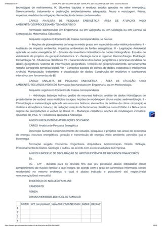 tecnologias de resfriamento; IX. Efluentes líquidos e resíduos sólidos gerados no setor energético.
Gerenciamento, tratamento e destinação ambientalmente adequados. Reuso e reciclagem. Riscos,
impactos, medidas de mitigação. Remediação de áreas contaminadas.
CARGO: ANALISTA DE PESQUISA ENERGÉTICA- ÁREA DE ATUAÇÃO: MEIO
AMBIENTE/GEOPROCESSAMENTO/MEIO FÍSICO
Formação: bacharelado em Engenharia, ou em Geografia, ou em Geologia ou em Ciência da
Computação, Matemática, Estatística.
Requisito: registro no Conselho de Classe correspondente, se houver.
I - Noções de planejamento de longo e médio prazo, em especial do setor elétrico brasileiro. II -
Avaliação de impacto ambiental. Impactos ambientais de fontes energéticas. III - Legislação Ambiental
aplicada ao setor energético. IV - Estudos de inventário hidrelétrico de bacias hidrográficas. Estudos de
viabilidade de projetos de geração hidrelétrica. V - Geologia local e regional; Geomorfologia; Pedologia;
Climatologia. VI - Mudanças climáticas; VII - Características dos dados geográficos e principais modelos de
dados geográficos; Sistema de informações geográficas; Técnicas de geoprocessamento, sensoriamento
remoto, cartografia temática digital. VIII - Conceitos básicos de ciência de dados, estatística e Inteligência
Artificial; Manipulação, tratamento e visualização de dados; Construção de relatórios e dashboards
interativos em ferramentas de BI.
CARGO: ANALISTA DE PESQUISA ENERGÉTICA - ÁREA DE ATUAÇÃO: MEIO
AMBIENTE/RECURSOS HÍDRICOS Formação: bacharelado em Engenharia, ou em Meteorologia.
Requisito: registro no Conselho de Classe correspondente
I - Hidrologia; balanço hídrico; gestão de recursos hídricos; análise de dados hidrológicos de
projeto (série de vazões); usos múltiplos da água; noções de modelagem chuva vazão; sedimentologia. II -
Climatologia e meteorologia aplicada aos recursos hídricos; elementos de análise do clima; circulação e
dinâmica atmosférica; balanço de radiação; relação de fenômenos climáticos como El Niño, La Niña com o
regime de precipitações e vazões no Brasil. III - Mudanças climáticas; noções de modelagem climática;
relatórios do IPCC. IV - Estatística aplicada à hidrologia.
ANEXO II REQUISITOS E ATRIBUIÇÕES DO CARGO
CARGO: Analista de Pesquisa Energética
Descrição Sumária: Desenvolvimento de estudos, pesquisas e projetos nas áreas de economia
de energia, recursos energéticos, geração e transmissão de energia, meio ambiente, petróleo, gás e
bioenergia.
Formação exigida: Economia, Engenharia, Arquitetura, Administração, Direito, Biologia,
Processamento de Dados, Geologia e outras, de acordo com as necessidades da Empresa.
ANEXO III MODELO DE DECLARAÇÃO DE HIPOSSUFICIÊNCIA DE RECURSOS FINANCEIROS
Eu, ,
RG , CPF , declaro para os devidos fins que a(s) pessoa(s) abaixo indicada(s) é(são)
componente(s) do núcleo familiar a que integro, de acordo com o grau de parentesco informado, sendo
residente(s) no mesmo endereço, o qual é abaixo indicado e possui(em) a(s) respectiva(s)
remuneração(ões) mensal(is):
ENDEREÇO DO NÚCLEO FAMILIAR:
CANDIDATO:
RENDA:
DEMAIS MEMBROS DO NÚCLEO FAMILIAR:
NOME CPF (se possuir) GRAU DE PARENTESCO IDADE RENDA*
1
2
3
4
07/06/2024, 07:09 EDITAL Nº 3, DE 6 DE JUNHO DE 2024 - EDITAL Nº 3, DE 6 DE JUNHO DE 2024 - DOU - Imprensa Nacional
https://www.in.gov.br/en/web/dou/-/edital-n-3-de-6-de-junho-de-2024-564194987 29/30
 