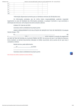 5
6
7
8
9
10
*Informação dispensável somente para os familiares menores de 18 (dezoito) anos.
As informações prestadas são de minha inteira responsabilidade, podendo responder
legalmente no caso de falsidade das informações prestadas, a qualquer momento, o que acarretará a
eliminação do Concurso, sem prejuízo de outras sanções cabíveis.
(cidade/UF), (dia) de de 2024.
Assinatura do(a) candidato(a) de próprio punho
ANEXO IVREQUERIMENTO DE SOLICITAÇÃO DE ISENÇÃO DE TAXA DE INSCRIÇÃO À Fundação
Getulio Vargas - FGV
Eu,________________________________________________________________, RG
n°_________________________ , CPF n° _________________________, venho requerer a isenção do pagamento
do valor da Taxa de Inscrição do Concurso Público da EPE, nos termos do item 5 do Edital de Abertura.
Envio, também, os demais documentos indicados no Edital, assumindo, sob as penas da lei, que essa é
verdadeira e idônea.
Nestes termos, pede deferimento.
____de ______________________de 2024.
________________________________________
Assinatura do(a) candidato(a) de próprio punho
Este conteúdo não substitui o publicado na versão certificada.
07/06/2024, 07:09 EDITAL Nº 3, DE 6 DE JUNHO DE 2024 - EDITAL Nº 3, DE 6 DE JUNHO DE 2024 - DOU - Imprensa Nacional
https://www.in.gov.br/en/web/dou/-/edital-n-3-de-6-de-junho-de-2024-564194987 30/30
 